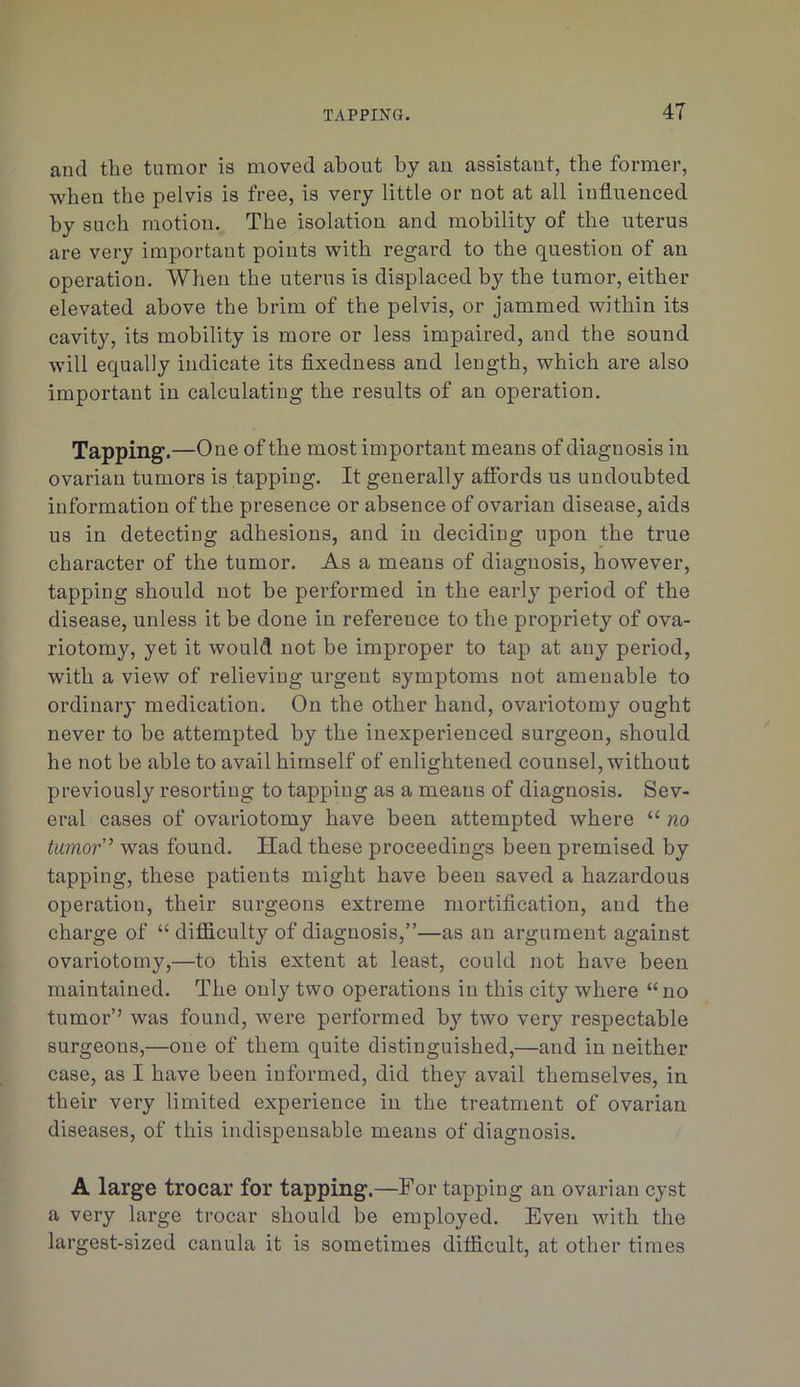 and the tumor is moved about by an assistant, the former, when the pelvis is free, is very little or not at all influenced by such motion. The isolation and mobility of the uterus are very important points with regard to the question of an operation. When the uterus is displaced by the tumor, either elevated above the brim of the pelvis, or jammed within its cavity, its mobility is more or less impaired, and the sound will equally indicate its fixedness and length, which are also important in calculating the results of an operation. Tapping.—One of the most important means of diagnosis in ovarian tumors is tapping. It generally aflbrds us undoubted information of the presence or absence of ovarian disease, aids us in detecting adhesions, and in deciding upon the true character of the tumor. As a means of diagnosis, however, tapping should not be performed in the early period of the disease, unless it be done in reference to the propriety of ova- riotomy, yet it would not be improper to tap at any period, with a view of relieving urgent symptoms not amenable to ordinary medication. On the other hand, ovariotomy ought never to be attempted by the inexperienced surgeon, should he not be able to avail himself of enlightened counsel, without previously resorting to tapping as a means of diagnosis. Sev- eral cases of ovariotomy have been attempted where “ no tumor” was found. Had these proceedings been premised by tapping, these patients might have been saved a hazardous operation, their surgeons extreme mortification, and the charge of “ difficulty of diagnosis,”—as an argument against ovariotomy,—to this extent at least, could not have been maintained. The only two operations in this city where “no tumor’’ was found, were performed by two very respectable surgeons,—one of them quite distinguished,—and in neither case, as I have been informed, did they avail themselves, in their very limited experience in the treatment of ovarian diseases, of this indispensable means of diagnosis. A large trocar for tapping.—For tapping an ovarian cyst a very large trocar should be employed. Even vdth the largest-sized canula it is sometimes difficult, at other times