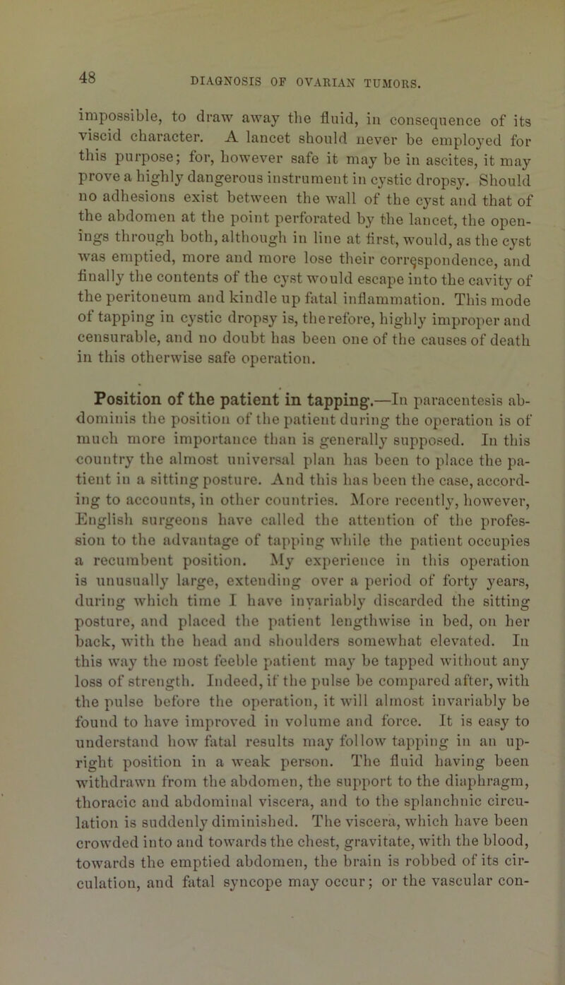 impossible, to draw away the fluid, in consequence of its viscid character. A lancet should never be employed for this purpose; for, however safe it may he in ascites, it may prove a highly dangerous instrument in cystic dropsy. Should no adhesions exist between the wall of the cyst and that of the abdomen at the point perforated by the lancet, the open- ings through both, although in line at iirst, would, as the cyst was emptied, more and more lose their correspondence, and finally the contents of the cyst would escape into the cavity of the peritoneum and kindle up fatal inflammation. This mode ot tapping in cystic dropsy is, therefore, highly improper and censurable, and no doubt has been one of the causes of death in this otherwise safe operation. Position of the patient in tapping.—In paracentesis ab- dominis the position of the patient during the operation is of much more importance than is generally supposed. In this country the almost universal plan has been to place the pa- tient in a sitting posture. And this has been the case, accord- ing to accounts, in other countries. More recently, however, English surgeons have called the attention of the profes- sion to the advantage of tapping while the patient occupies a recumbent position. My experience in this operation is unusually large, extending over a period of forty years, during which time I have inyariably discarded the sitting posture, and placed the patient lengthwise in bed, on her back, with the head and shoulders somewhat elevated. In this way the most feeble patient may be tapped without any loss of strength. Indeed, if the pulse be compared after, with the pulse before the operation, it will almost invariably be found to have improved in volume and force. It is easy to understand how fatal results may follow tapping in an up- right position in a weak person. The fluid having been withdrawn from the abdomen, the support to the diaphragm, thoracic and abdominal viscera, and to the splanchnic circu- lation is suddenly diminished. The viscera, which have been crowded into and towards the chest, gravitate, with the blood, towards the emptied abdomen, the brain is robbed of its cir- culation, and fatal syncope may occur; or the vascular con-