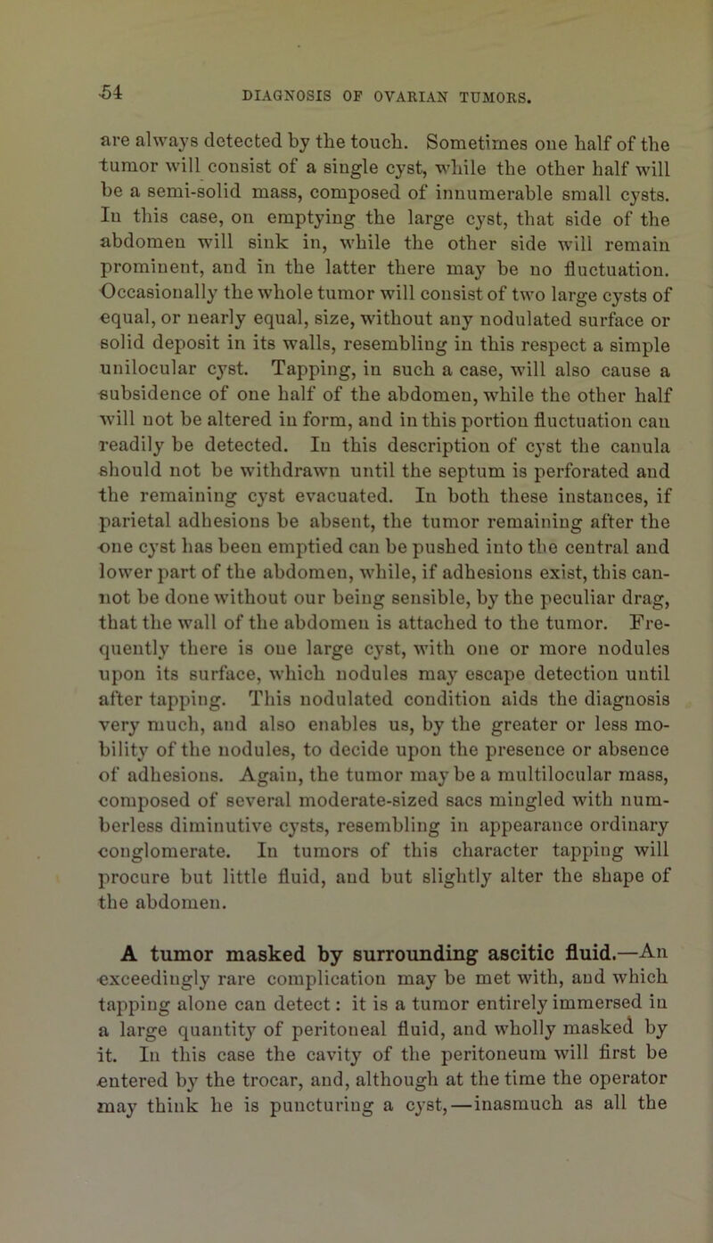 are always detected by the touch. Sometimes one half of the tumor will consist of a single cyst, while the other half will he a semi-solid mass, composed of innumerable small cysts. In this case, on emptying the large cyst, that side of the abdomen will sink in, while the other side will remain prominent, and in the latter there may be no fluctuation. Occasionally the whole tumor will consist of two large cysts of equal, or nearly equal, size, without any nodulated surface or solid deposit in its walls, resembling in this respect a simple unilocular cyst. Tapping, in such a case, will also cause a subsidence of one half of the abdomen, while the other half will not be altered in form, and in this portion fluctuation can readily be detected. In this description of cyst the eanula should not be withdrawn until the septum is perforated and the remaining cyst evacuated. In both these instances, if parietal adhesions be absent, the tumor remaining after the ■one cyst has been emptied can be pushed into the central and lower part of the abdomen, while, if adhesions exist, this can- not be done without our being sensible, by the peculiar drag, that the wall of the abdomen is attached to the tumor. Fre- quently there is oue large cyst, with one or more nodules upon its surface, which nodules may escape detection until after tapping. This nodulated condition aids the diagnosis very much, and also enables us, by the greater or less mo- bility of the nodules, to decide upon the presence or absence of adhesions. Again, the tumor may be a multilocular mass, composed of several moderate-sized sacs mingled with num- berless diminutive cysts, resembling in appearance ordinary conglomerate. In tumors of this character tapping will procure but little fluid, and but slightly alter the shape of the abdomen. A tumor masked by surrounding ascitic fluid.—An exceedingly rare complication may be met with, and which tapping alone can detect: it is a tumor entirely immersed in a large quantity of peritoneal fluid, and wholly masked by it. In this case the cavity of the peritoneum will first be entered by the trocar, and, although at the time the operator may think he is puncturing a cyst,—inasmuch as all the