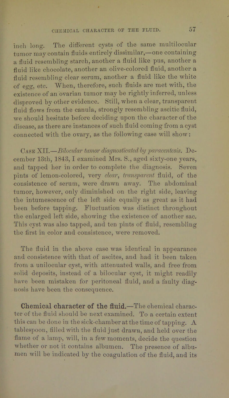 incli long. The different cysts of the same multilocular tumor may contain fluids entirely dissimilar,—one containing a fluid resembling starch, another a fluid like pus, another a fluid like chocolate, another an olive-colored fluid, another a fluid resembling clear serum, another a fluid like the white of egg, etc. When, therefore, such fluids are met with, the existence of an ovarian tumor may be rightly inferred, unless disproved by other evidence. Still, when a clear, transparent fluid flows from the canula, strongly resembling ascitic fluid, we should hesitate before deciding upon the character of the disease, as there are instances of such fluid coming fi’om a cyst connected with the ovary, as the following case will show: Case XII.—Bilocular tumor diagnosticated hg jjaracentesis. De- cember 13th, 1843,1 examined Mrs. S., aged sixty-one years, and tapped her in order to complete the diagnosis. Seven pints of lemon-colored, very clear, transparent fluid, of the consistence of serum, were drawn away. The abdominal tumor, however, only diminished on the right side, leaving the intumescence of the left side equally as great as it had been before tapping. Fluctuation was distinct throughout the enlarged left side, showing the existence of another sac. This cyst was also tapped, and ten pints of fluid, resembling the first in color and consistence, were removed. The fluid in the above case was identical in appearance and consistence with that of ascites, and had it been taken from a unilocular cyst, with attenuated walls, and free from solid deposits, instead of a bilocular cyst, it might readily have been mistaken for peritoneal fluid, and a faulty diag- nosis have been the consequence. Chemical character of the fluid.—The chemical charac- ter of the fluid should be next examined. To a certain extent this can be done in the sick-chamber at the time of tapping. A tablespoon, filled with the fluid just drawn, and held over the flame of a lamp, will, in a few moments, decide the question whether or not it contains albumen. The presence of albu- men will be indicated by the coagulation of the fluid, and its