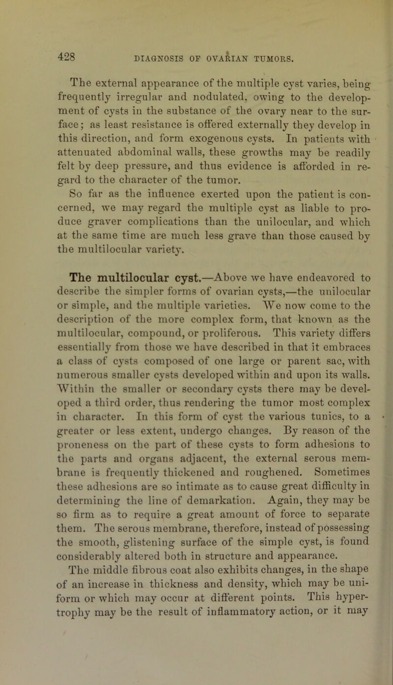 The external appearance of the multiple cyst varies, being frequently irregular and nodulated, owing to the develop- ment of cysts in the substance of the ovary near to the sur- face; as least resistance is offered externally they develop in this direction, and form exogenous cysts. In patients with attenuated abdominal walls, these growths may be readily felt by deep pressure, and thus evidence is afforded in re- gard to the character of the tumor. So far as the influence exerted upon the patient is con- cerned, w'e may regard the multiple cyst as liable to pro- duce graver complications than the unilocular, and which at the same time are much less grave than those caused by the multilocular variet}'. The multilocular cyst.—Above we have endeavored to describe the simpler forms of ovarian cysts,—the unilocular or simple, and the multiple varieties. We now come to the description of the more complex form, that known as the multilocular, compound, or proliferous. This variety differs essentially from those we have described in that it embraces a class of cysts composed of one large or parent sac, with numerous smaller cysts developed within and upon its walls. Within the smaller or secondary cysts there may be devel- oped a third order, thus rendering the tumor most complex in character. In this form of cyst the various tunics, to a greater or less extent, undergo changes. By reason of the proneness on the part of these cysts to form adhesions to the parts and organs adjacent, the external serous mem- brane is frequently thickened and roughened. Sometimes these adhesions are so intimate as to cause great difficulty in determining the line of demarkation. Again, they may be so firm as to require a great amount of force to separate them. The serous membrane, therefore, instead of possessing the smooth, glistening surface of the simple cyst, is found considerably altered both in structure and appearance. The middle fibrous coat also exhibits changes, in the shape of an increase in thickness and density, which may be uni- form or which may occur at dift'erent points. This hyper- trophy may be the result of inflammatory action, or it may