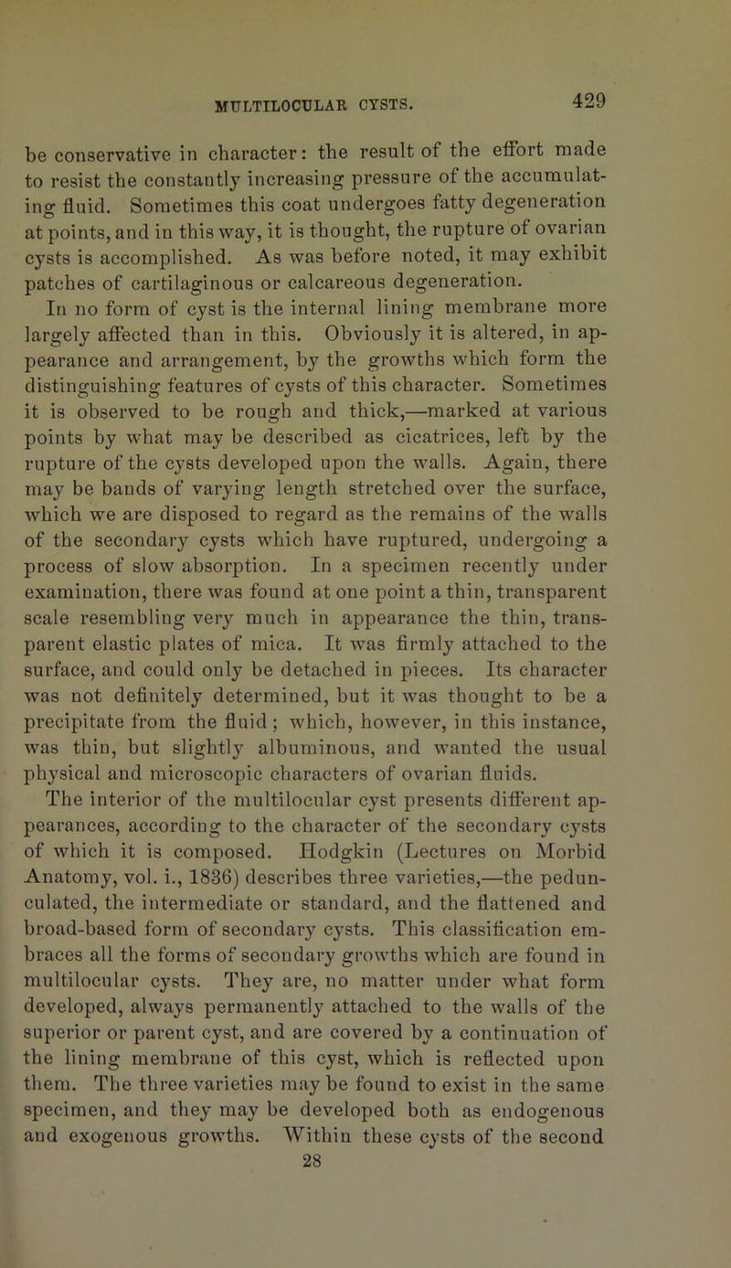 be conservative in character: the result of the effort made to resist the constantly increasing pressure of the accumulat- ing fluid. Sometimes this coat undergoes fatty degeneration at points, and in this way, it is thought, the rupture of ovarian cysts is accomplished. As was before noted, it may exhibit patches of cartilaginous or calcareous degeneration. In no form of cyst is the internal lining membrane more largely affected than in this. Obviously it is altered, in ap- pearance and arrangement, by the growths which form the distinguishing features of cysts of this character. Sometimes it is observed to be rough and thick,—marked at various points by what may be described as cicatrices, left by the rupture of the cysts developed upon the walls. Again, there may be bands of varying length stretched over the surface, which we are disposed to regard as the remains of the walls of the secondary cysts which have ruptured, undergoing a process of slow absorption. In a specimen recently under examination, there was found at one point a thin, transparent scale resembling very much in appearance the thin, trans- parent elastic plates of mica. It was firmly attached to the surface, and could only be detached in pieces. Its character was not definitely determined, but it was thought to be a precipitate from the fluid; which, however, in this instance, was thin, but slightly albuminous, and wanted the usual physical and microscopic characters of ovarian fluids. The interior of the multilocular cyst presents different ap- pearances, according to the character of the secondary cysts of which it is composed. Hodgkin (Lectures on Morbid Anatomy, vol. i., 1836) describes three varieties,—the pedun- culated, the intermediate or standard, and the flattened and broad-based form of secondary cysts. This classification em- braces all the forms of secondary growths which are found in multilocular cysts. They are, no matter under what form developed, always permanently attached to the walls of the superior or parent cyst, and are covered by a continuation of the lining membrane of this cyst, which is reflected upon them. The three varieties may be found to exist in the same specimen, and they may be developed both as endogenous and exogenous growths. Within these cysts of the second 28