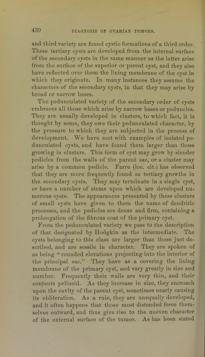 and third variety are found cystic formations of a third order. ' These tertiary cysts are developed from the internal surface of the secondary cysts in the same manner as the latter arise from the surface of the superior or parent cyst, and they also have reflected over them the lining membrane of the cyst in which they originate. In many instances they assume the characters of the secondary cj^sts, in that they may arise by broad or narrow bases. The pedunculated variety of the secondary order of cysts embraces all those which arise by narrow bases or peduncles. They are usually developed in clusters, to which fact, it is thought by some, they owe their pedunculated character, by the pressure to which they are subjected in the process of development. We have met with examples of isolated pe- dunculated cysts, and have found them larger than those growing in clusters. This form of cyst may grow by slender pedicles from the walls of the parent sac, or a cluster may arise by a common pedicle. Farre (loc. cit.) has observed that they are more frecpiently found as tertiary growths in the secondary cysts. They may terminate in a single cyst, or have a number of stems upon which are developed nu- merous cysts. The appearances presented by these clusters of small cysts have given to them the name of dendritic processes, and the pedicles are dense and firm, containing a prolongation of the fibrous coat of the primary cyst. From the pedunculated variety we pass to the description of that designated by Hodgkin as the intermediate. The cysts belonging to this class are larger than those just de- scribed, and are sessile in character. They are spoken of as being “ rounded elevations projecting into the interior of the principal sac.” They have as a covering the lining membrane of the primary cyst, and vary greatly in size and number. Frequently their walls are very thin, and their contents pellucid. As they increase in size, they encroach upon the cavity of the parent cyst, sometimes nearly causing its obliteration. As a rule, they are unequally developed, and it often happens that those most distended force them- selves outward, and thus give rise to the uneven character of the external surface of the tumor. As has been stated