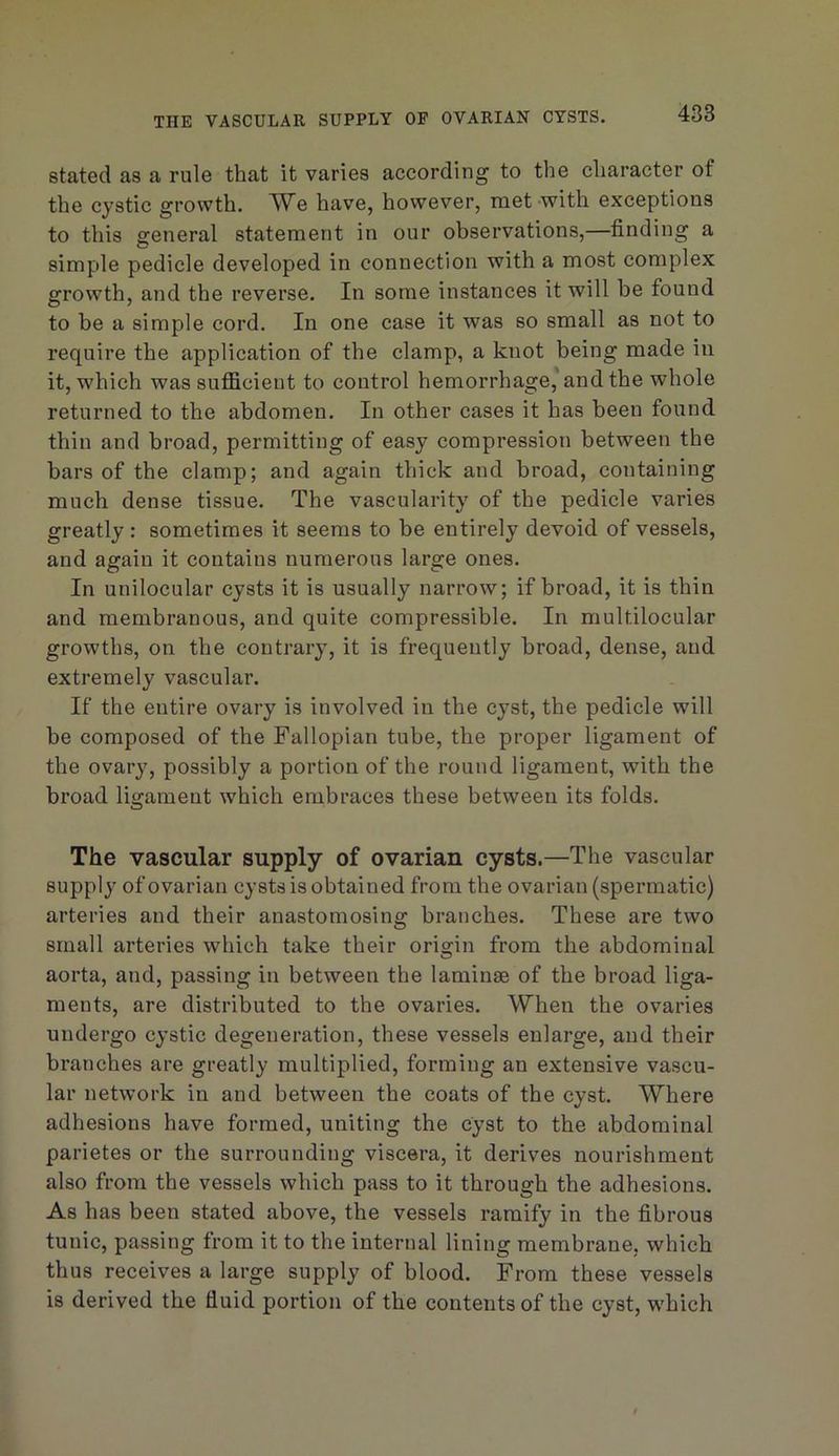 THE VASCULAR SUPPLY OF OVARIAN CYSTS. stated as a rule that it varies according to the character of the cystic growth. We have, however, met with exceptions to this general statement in our observations,—finding a simple pedicle developed in connection with a most complex growth, and the reverse. In some instances it will be found to be a simple cord. In one case it was so small as not to require the application of the clamp, a knot being made in it, which was sufficient to control hemorrhage, and the whole returned to the abdomen. In other cases it has been found thin and broad, permitting of easy compression between the bars of the clamp; and again thick and broad, containing much dense tissue. The vascularity of the pedicle varies greatly : sometimes it seems to be entirely devoid of vessels, and again it contains numerous large ones. In unilocular cysts it is usually narrow; if broad, it is thin and membranous, and quite compressible. In multilocular growths, on the contrary, it is frequently broad, dense, and extremely vascular. If the entire ovary is involved in the cyst, the pedicle will be composed of the Fallopian tube, the proper ligament of the ovary, possibly a portion of the round ligament, with the broad ligament which embraces these between its folds. The vascular supply of ovarian cysts.—The vascular supply of ovarian cysts is obtained from the ovarian (spermatic) arteries and their anastomosing branches. These are two small arteries which take their origin from the abdominal aorta, and, passing in between the laminae of the broad liga- ments, are distributed to the ovaries. When the ovaries undergo cystic degeneration, these vessels enlarge, and their branches are greatly multiplied, forming an extensive vascu- lar network in and between the coats of the cyst. Where adhesions have formed, uniting the cyst to the abdominal parietes or the surrounding viscera, it derives nourishment also from the vessels which pass to it through the adhesions. As has been stated above, the vessels ramify in the fibrous tunic, passing from it to the internal lining membrane, which thus receives a large supply of blood. From these vessels is derived the fluid portion of the contents of the cyst, which