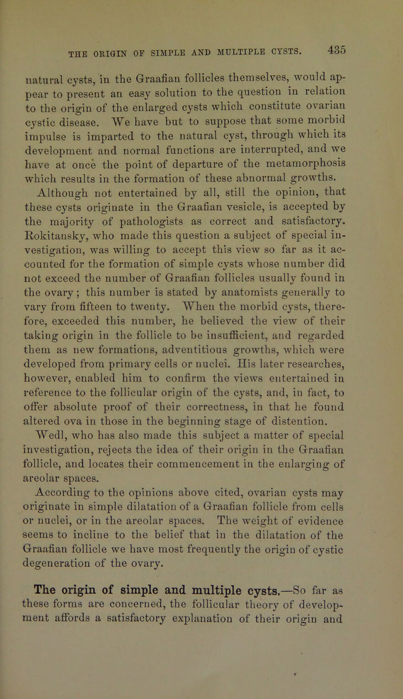 THE ORIGIN OF SIMPLE AND MULTIPLE CYSTS. natural cysts, in the Graafian follicles themselves, would ap- pear to present an easy solution to the question in relation to the origin of the enlarged cysts which constitute ovarian cystic disease. We have but to suppose that some morbid impulse is imparted to the natural cyst, through which its development and normal functions are interrupted, and we have at once the point of departure of the metamorphosis which results in the formation of these abnormal growths. Although not entertained by all, still the opinion, that these cysts originate in the Graafian vesicle, is accepted by the majority of pathologists as correct and satisfactory. Kokitansky, who made this question a subject of special in- vestigation, was willing to accept this view so far as it ac- counted for the formation of simple cysts whose number did not exceed the number of Graafian follicles usually found in the ovary; this number is stated by anatomists generally to vary from fifteen to twenty. When the morbid cysts, there- fore, exceeded this number, he believed the view of their taking origin in the follicle to be insufficient, and regarded them as new formations, adventitious growths, which were developed from primary cells or nuclei. His later researches, however, enabled him to confirm t^e views entertained in reference to the follicular origin of the cysts, and, in fact, to ofter absolute proof of their correctness, in that he found altered ova in those in the beginning stage of distention. Wedl, who has also made this subject a matter of special investigation, rejects the idea of their origin in the Graafian follicle, and locates their commencement in the enlarging of areolar spaces. According to the opinions above cited, ovarian cysts may originate in simple dilatation of a Graafian follicle from cells or nuclei, or in the areolar spaces. The weight of evidence seems to incline to the belief that in the dilatation of the Graafian follicle we have most frequently the origin of cystic degeneration of the ovary. The origin of simple and multiple cysts.—So far as these forms are concerned, the follicular theory of develop- ment affords a satisfactory explanation of their origin and