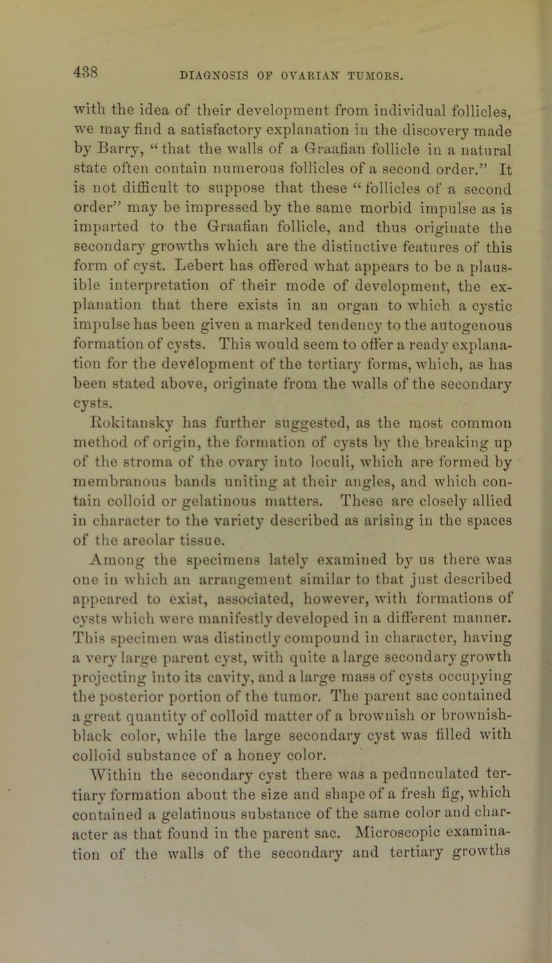 with the idea of their development from individual follicles, we may find a satisfactory explanation in the discovery made by Barry, “ that the walls of a (rruafian follicle in a natural state often contain numerous follicles of a second order.” It is not diflicult to suppose that these “follicles of a second order” may be impressed by the same morbid impulse as is imparted to tbe Graafian follicle, and thus originate the secondary growths which are the distinctive features of this form of cyst. Lebert has oflered what appears to be a plaus- ible interpretation of their mode of development, the ex- planation that there exists in an organ to which a cystic impulse has been given a marked tendency to the autogenous formation of cysts. This would seem to ofter a ready explana- tion for the development of the tertiarj forms, which, as has been stated above, originate from the walls of the secondary cysts. Rokitansky has further suggested, as the most common method of origin, the formation of cysts by the breaking up of the stroma of the ovary into loculi, which are formed by membranous bands uniting at their angles, and which con- tain colloid or gelatinous matters. These are closely allied in character to the variety described as arising in the spaces of the areolar tissue. Among the specimens lately examined by us there was one in which an arrangement similar to that just described appeared to exist, associated, however, with formations of cysts which were manifestly developed in a different manner. This specimen was distinctly compound in character, having a very large parent cyst, with quite a large secondary growth projecting into its cavity, and a large mass of cysts occupying the posterior portion of the tumor. The parent sac contained a great quantity of colloid matter of a brownish or brownish- black color, while the large secondary cyst was filled with colloid substance of a honey color. Within the secondary cyst there was a pedunculated ter- tiary formation about the size and shape of a fresh fig, which contained a gelatinous substance of the same color and char- acter as that found in the parent sac. Microscopic examina- tion of the walls of the secondary and tertiary growths