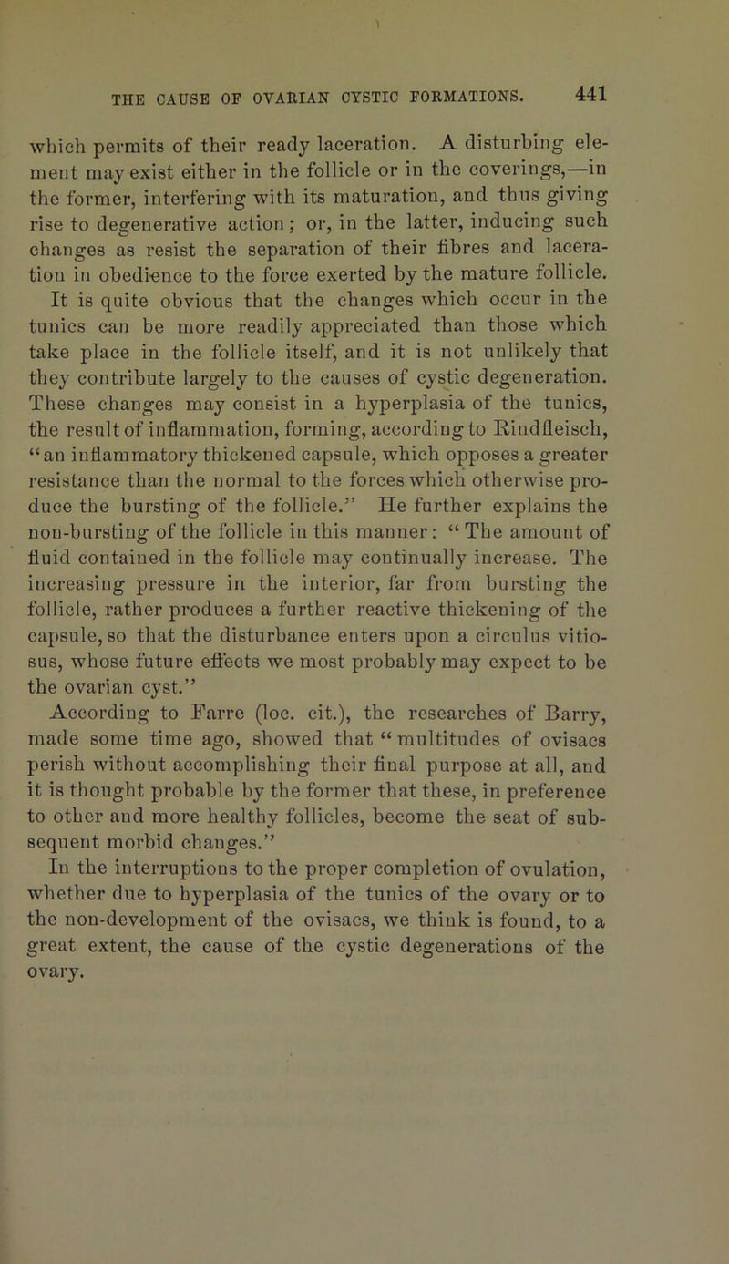 1 THE CAUSE OF OVARIAN CYSTIC FORMATIONS. 441 which permits of their ready laceration. A disturbing ele- ment may exist either in the follicle or in the coverings,—in the former, interfering with its maturation, and thus giving rise to degenerative action; or, in the latter, inducing such changes as resist the separation of their fibres and lacera- tion in obedi'Cnce to the force exerted by the mature follicle. It is quite obvious that the changes which occur in the tunics can be more readily appreciated than those which take place in the follicle itself, and it is not unlikely that they contribute largely to the causes of cystic degeneration. These changes may consist in a hyperplasia of the tunics, the result of inflammation, forming, according to Hindfleisch, “an inflammatory thickened capsule, which opposes a greater resistance than the normal to the forces which otherwise pro- duce the bursting of the follicle.” He further explains the non-bursting of the follicle in this manner: “ The amount of fluid contained in the follicle may continually increase. The increasing pressure in the interior, far from bursting the follicle, rather produces a further reactive thickening of the capsule, so that the disturbance enters upon a circulus vitio- sus, whose future eftects we most probably may expect to be the ovarian cyst.” According to Farre (loc. cit.), the researches of Barry, made some time ago, showed that “ multitudes of ovisacs perish without accomplishing their final purpose at all, and it is thought probable by the former that these, in preference to other and more healthy follicles, become the seat of sub- sequent morbid changes.” In the interruptions to the proper completion of ovulation, whether due to hyperplasia of the tunics of the ovary or to the non-development of the ovisacs, we think is found, to a great extent, the cause of the cystic degenerations of the ovary.