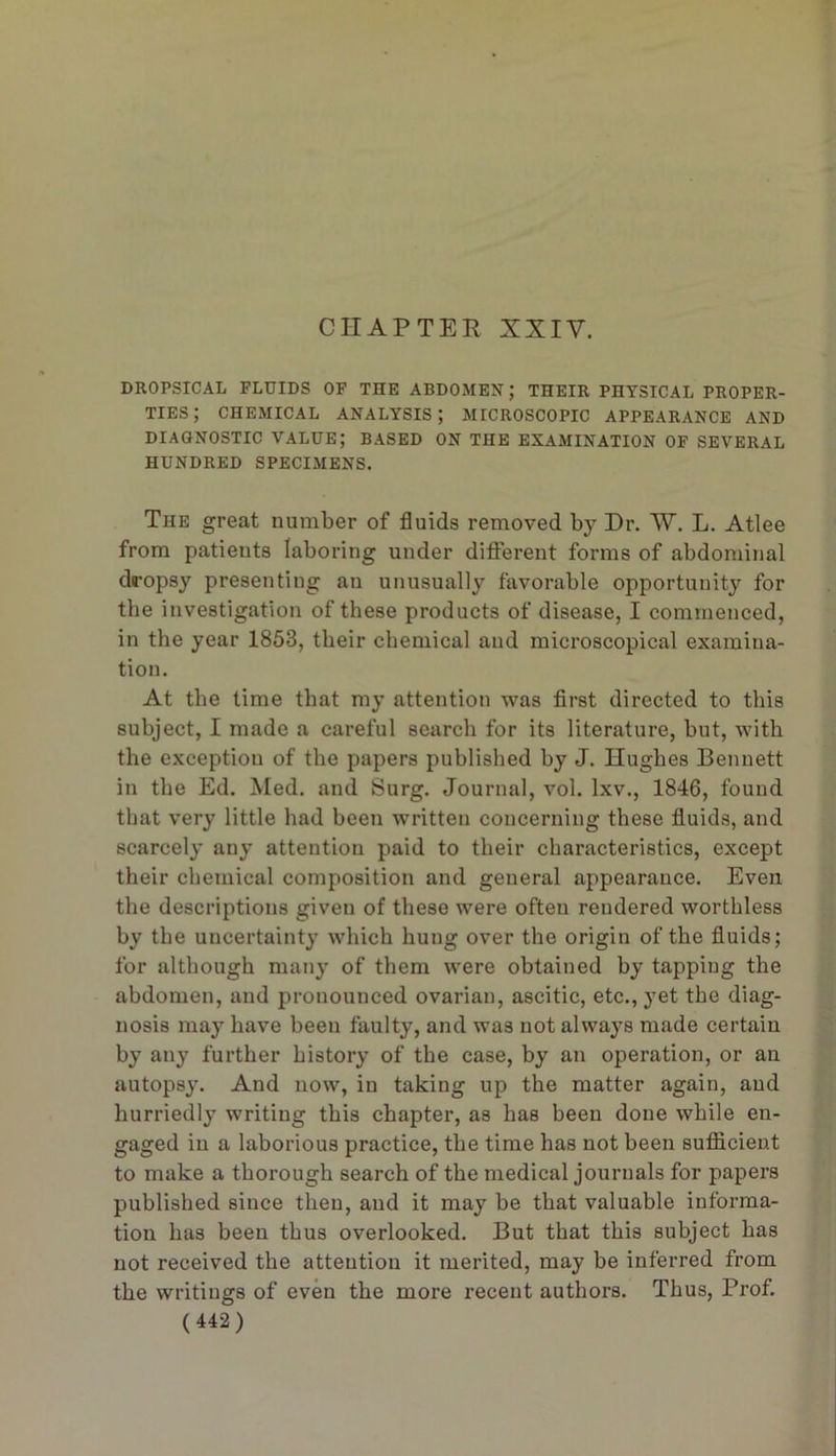 CHAPTER XXIV. DROPSICAL FLUIDS OF THE ABDOMEN; THEIR PHYSICAL PROPER- TIES; CHEMICAL ANALYSIS; MICROSCOPIC APPEARANCE AND DIAGNOSTIC VALUE; BASED ON THE EXAMINATION OF SEVERAL HUNDRED SPECIMENS. The great number of fluids removed by Dr. W. L. Atlee from patients laboring under difierent forms of abdominal dropsy presenting an unusually favorable opportunity for the investigation of these products of disease, I commenced, in the year 1853, their chemical and microscopical examina- tion. At the time that my attention was first directed to this subject, I made a careful search for its literature, but, with the exception of the papers published by J. Hughes Bennett in the Ed. Med. and Surg. Journal, vol. Ixv., 1846, found that very little had been written concerning these fluids, and scarcely any attention paid to their characteristics, except their chemical composition and general appearance. Even the descriptions given of these were often rendered worthless by the uncertainty which hung over the origin of the fluids; for although many of them were obtained by tapping the abdomen, and pronounced ovarian, ascitic, etc., yet the diag- nosis may have been faulty, and was not always made certain by any further history of the case, by an operation, or an autopsy. And now, in taking up the matter again, and hurriedly writing this chapter, as has been done while en- gaged in a laborious practice, the time has not been suflicient to make a thorough search of the medical journals for papers published since then, and it may be that valuable informa- tion has been thus overlooked. But that this subject has not received the attention it merited, may be inferred from the writings of even the more recent authors. Thus, Prof.
