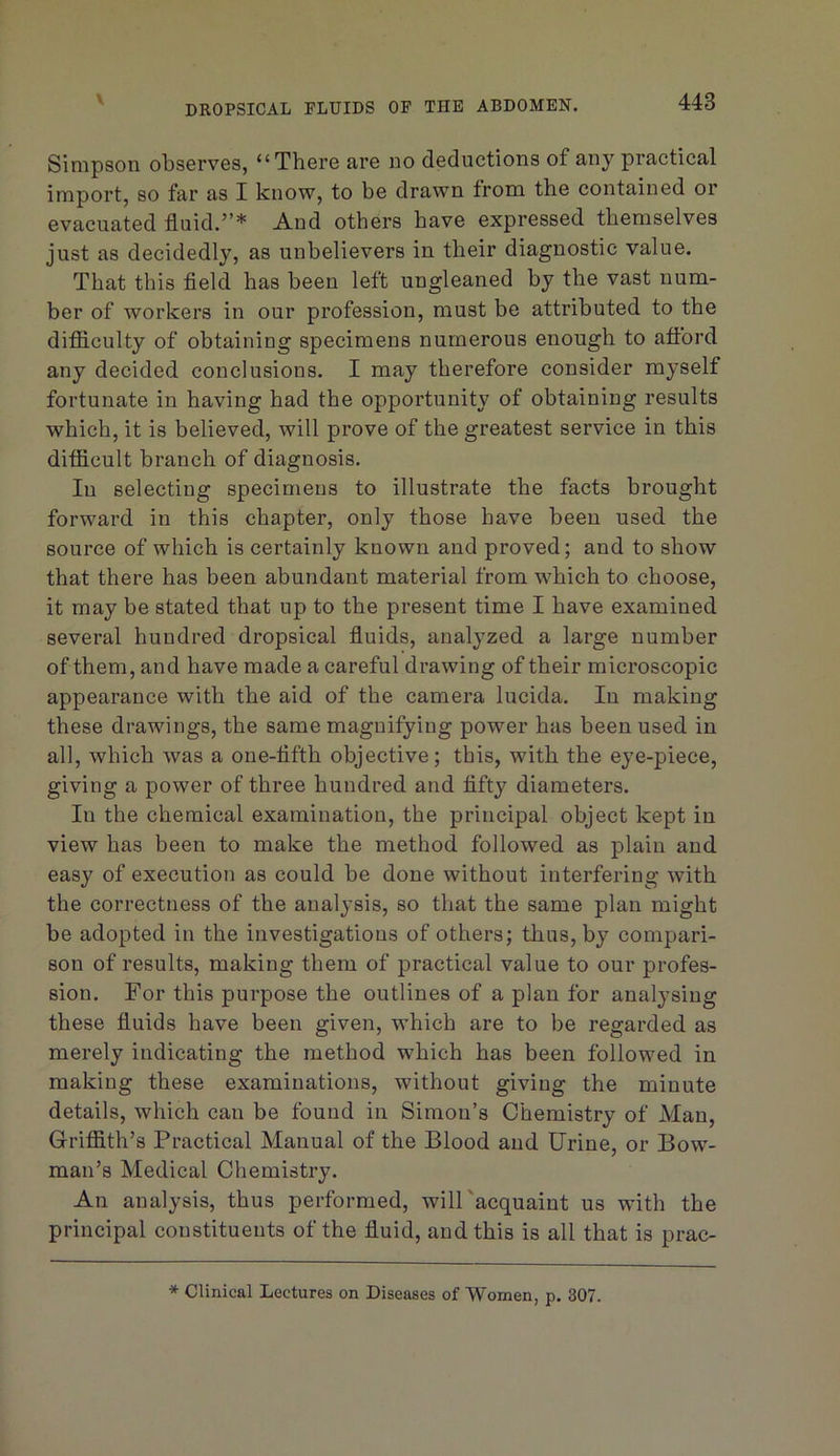 DROPSICAL FLUIDS OF THE ABDOMEN. Simpson observes, “There are no deductions of any practical import, so far as I know, to be drawn from the contained or evacuated fluid.”* And others have expressed themselves just as decidedly, as unbelievers in their diagnostic value. That this fleld has been left ungleaned by the vast num- ber of workers in our profession, must be attributed to the difficulty of obtaining specimens numerous enough to afford any decided conclusions. I may therefore consider myself fortunate in having had the opportunity of obtaining results which, it is believed, will prove of the greatest service in this difficult branch of diagnosis. In selecting specimens to illustrate the facts brought forward in this chapter, only those have been used the source of which is certainly known and proved; and to show that there has been abundant material from which to choose, it may be stated that up to the present time I have examined several hundred dropsical fluids, analyzed a large number of them, and have made a careful drawing of their microscopic appearance with the aid of the camera lucida. In making these drawings, the same magnifying power has been used in all, which was a one-fifth objective; this, with the eye-piece, giving a power of three hundred and fifty diameters. In the chemical examination, the principal object kept in view has been to make the method followed as plain and easy of execution as could be done without interfering with the correctness of the analysis, so that the same plan might be adopted in the investigations of others; thus, by compari- son of results, making them of practical value to our profes- sion. For this purpose the outlines of a plan for analysing these fluids have been given, which are to be regarded as merely indicating the method which has been followed in making these examinations, without giving the minute details, which can be found in Simon’s Chemistry of Man, Griffith’s Practical Manual of the Blood and Urine, or Bow- man’s Medical Chemistry. An analysis, thus performed, will'acquaint us with the principal constituents of the fluid, and this is all that is prac- * Clinical Lectures on Diseases of Women, p. 307.