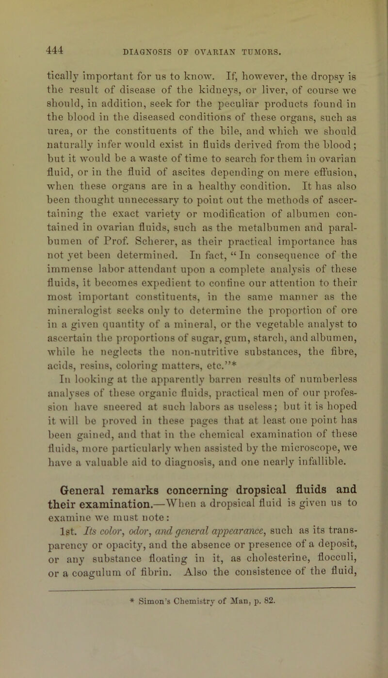 tically important for us to know. If, however, the dropsy is the result of disease of the kidneys, or liver, of course we should, in addition, seek for the peculiar products found in the blood in the diseased conditions of these organs, such as urea, or the constituents of the hile, and wliich we should naturally infer would exist in fluids derived from the blood ; but it would be a waste of time to search for them in ovarian fluid, or in the fluid of ascites depending on mere efi'usion, when these organs are in a healthy condition. It has also been thought unnecessary to point out the methods of ascer- taining the exact variety or modification of albumen con- tained in ovarian fluids, such as the metalbumen and paral- bumen of Prof. Scherer, as their practical importance has not yet been determined. In fact, “ In consequence of the immense labor attendant upon a complete analysis of these fluids, it becomes expedient to confine our attention to their most important constituents, in the same manner as the mineralogist seeks only to determine the proportion of ore in a given quantity of a mineral, or the vegetable analyst to ascertain the proportions of sugar, gum, starch, and albumen, while he neglects the non-nutritive substances, the fibre, acids, resins, coloring matters, etc.”* In looking at the apparently barren results of numberless analyses of these organic fluids, practical men of our profes- sion have sneered at such labors as useless; but it is hoped it will be proved in these pages that at least one point has been gained, and that in the chemical examination of these fluids, more particularly when assisted by the microscope, we have a valuable aid to diagnosis, and one nearly infallible. General remarks concerning dropsical fluids and their examination.—When a dropsical fluid is given us to examine we must note: 1st. Its color, odor, and general appearance, such as its trans- parency or opacity, and the absence or presence of a deposit, or any substance floating in it, as cholesterine, flocculi, or a coagulum of fibrin. Also the consistence of the fluid, * Simon’s Chemistry of Man, p. 82.