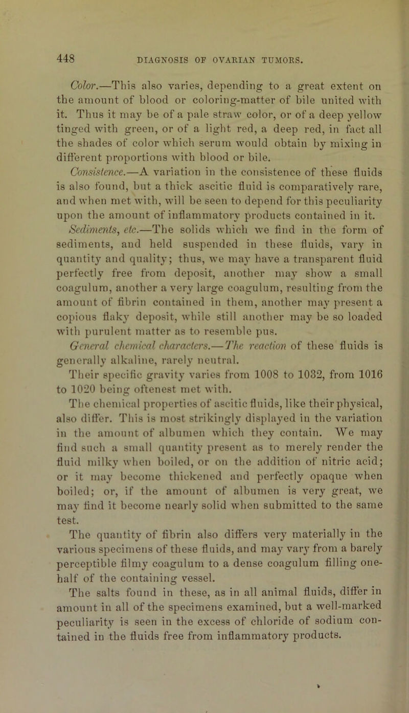 Color.—This also varies, depending to a great extent on the amount of blood or coloring-matter of bile united with it. Thus it may be of a pale straw color, or of a deep yellow tinged with green, or of a light red, a deep red, in fact all the shades of color which serum would obtain by mixing in different proportions with blood or bile. Consistence.—A variation in the consistence of these fluids is also found, but a thick ascitic fluid is comparatively rare, and when met with, will be seen to depend for this peculiarity upon the amount of inflammatory products contained in it. Sediments, etc.—The solids which we find in the form of sediments, and held suspended in these fluids, vary in quantity and quality; thus, we may have a transparent fluid perfectly free from deposit, another may show a small coagulum, another a very large coagulum, resulting from the amount of fibrin contained in them, another may present a copious flaky deposit, while still another may be so loaded with purulent matter as to resemble pus. General chemical characters.— The reaction of these fluids is generally alkaline, rarely neutral. Their specific gravity varies from 1008 to 1032, from 1016 to 1020 being oftenest met with. The chemical properties of ascitic fluids, like their ph^’sical, also differ. This is most strikingly displayed in the variation in the amount of albumen which they contain. We may find such a small quantity present as to merely render the fluid milky when boiled, or on the addition of nitric acid; or it may become thickened and perfectly opaque when boiled; or, if the amount of albumen is very great, we may find it become nearly solid when submitted to the same test. The quantity of fibrin also diflPers very materially in the various specimens of these fluids, and may vaiy from a barely perceptible filmy coagulum to a dense coagulum filling one- half of the containing vessel. The salts found in these, as in all animal fluids, differ in amount in all of the specimens examined, but a well-marked peculiarity is seen in the excess of chloride of sodium con- tained in the fluids free from inflammatory products.