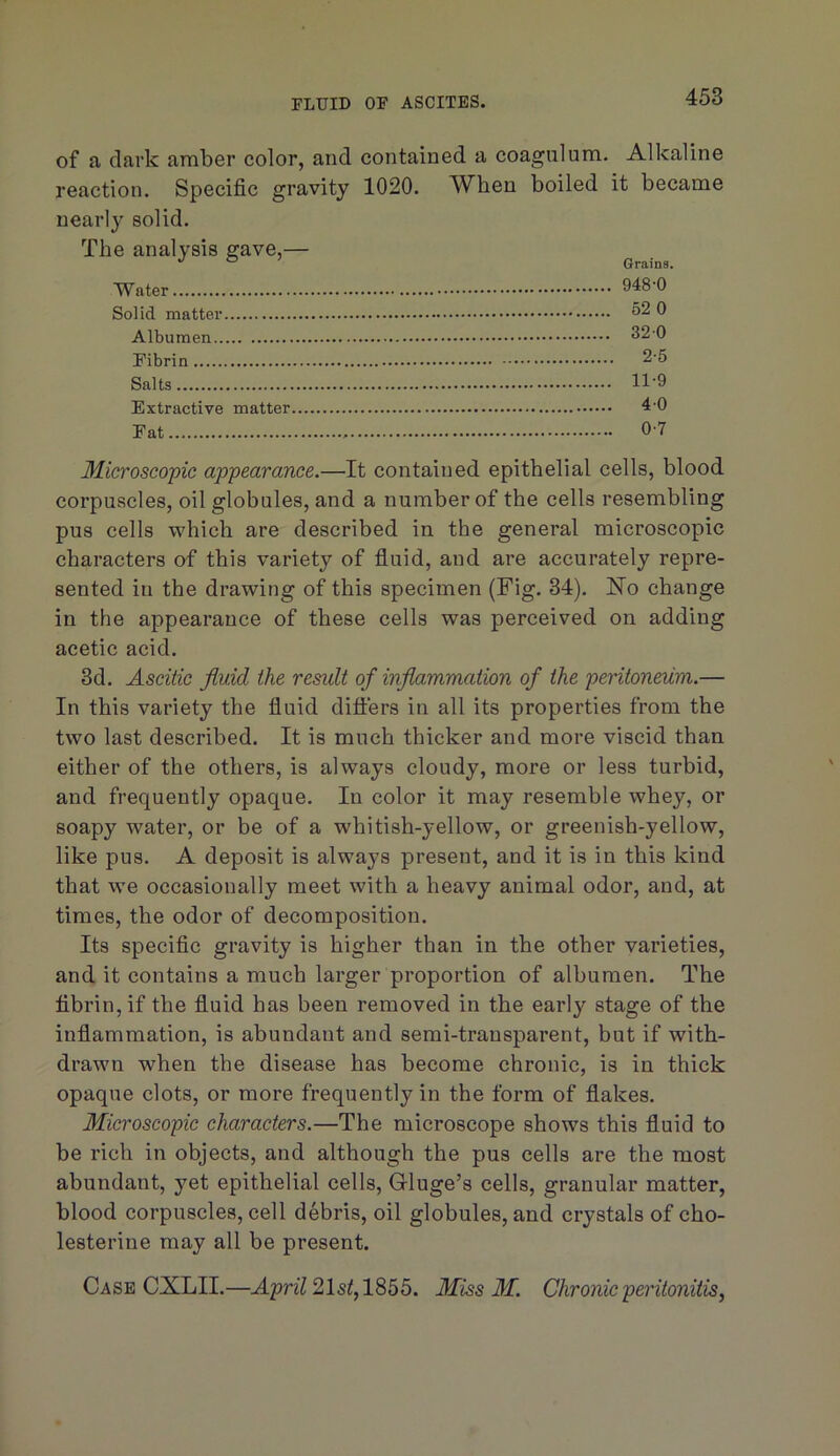 of a dark amber color, and contained a coagnlum. Alkaline reaction. Specific gravity 1020. When boiled it became nearly solid. The analysis gave,— ® ’ Grains. Water 948 0 Solid matter 0 Albumen 32-0 Fibrin 2-5 Salts 11-9 Extractive matter 4-0 Fat 0-7 Microscopic appearance.—It contained epithelial cells, blood corpuscles, oil globules, and a number of the cells resembling pus cells which are described in the general microscopic characters of this variety of fluid, and are accurately repre- sented in the drawing of this specimen (Fig. 34). Ho change in the appearance of these cells was perceived on adding acetic acid. 3d. Ascitic fluid the remit of inflammation of the peritoneum.— In this variety the fluid differs in all its properties from the two last described. It is much thicker and more viscid than either of the others, is always cloudy, more or less turbid, and frequently opaque. In color it may resemble whey, or soapy water, or be of a whitish-yellow, or greenish-yellow, like pus. A deposit is always present, and it is in this kind that we occasionally meet with a heavy animal odor, and, at times, the odor of decomposition. Its specific gravity is higher than in the other varieties, and it contains a much larger proportion of albumen. The fibrin, if the fluid has been removed in the early stage of the inflammation, is abundant and semi-transparent, but if with- drawn when the disease has become chronic, is in thick opaque clots, or more frequently in the form of flakes. Microscopic characters.—The microscope shows this fluid to be rich in objects, and although the pus cells are the most abundant, yet epithelial cells, Gluge’s cells, granular matter, blood corpuscles, cell debris, oil globules, and crystals of cho- lesterine may all be present. Case CXLII.—215^,1855. Miss M. Chronic peritonitis,