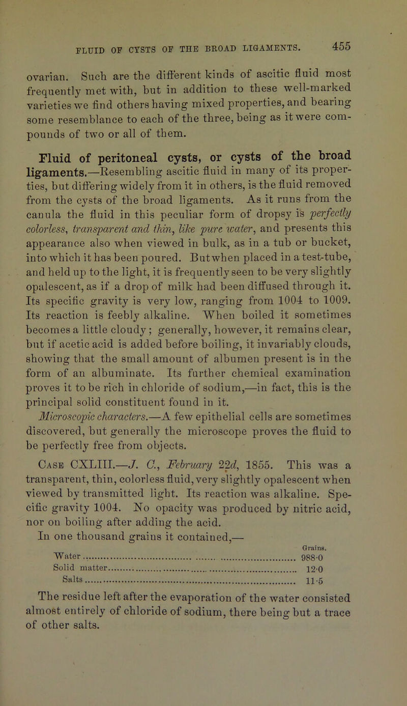ovavifin. Sucli Rre ttio diftoront kinds of ascitic fluid most frequently met with, but in addition to these well-marked varieties we find others having mixed properties, and bearing some resemblance to each of the three, being as it were com- pounds of two or all of them. Fluid of peritoneal cysts, or cysts of the broad ligaments.—Resembling ascitic fluid in many of its proper- ties, but differing widely from it in others, is the fluid removed from the cysts of the broad ligaments. As it runs from the cauula the fluid in this peculiar form of dropsy is perfectly colorless, transparent and thin, like pure water, and presents this appearance also when viewed in bulk, as in a tub or bucket, into which it has been poured. But when placed in a test-tube, and held up to the light, it is frequently seen to be very slightly opalescent, as if a drop of milk had been diffused through it. Its specific gravity is very low, ranging from 1004 to 1009. Its reaction is feebly alkaline. When boiled it sometimes becomes a little cloudy ; generally, however, it remains clear, but if acetic acid is added before boiling, it invariably clouds, showing that the small amount of albumen present is in the form of an albuminate. Its further chemical examination proves it to be rich in chloride of sodium,—in fact, this is the principal solid constituent found in it. Microscopic characters.—A few epithelial cells are sometimes discovered, but generally the microscope proves the fluid to be perfectly free from objects. Case CXLIII.—J. (7., February 12d, 1855. This was a transparent, thin, colorless fluid, very slightly opalescent when viewed by transmitted light. Its reaction was alkaline. Spe- cific gravity 1004. No opacity was produced by nitric acid, nor on boiling after adding the acid. In one thousand grains it contained,— Grains. Water 9S8 0 Solid matter 12 0 Salts 115 The residue left after the evaporation of the water consisted almost entirely of chloride of sodium, there being but a trace of other salts.