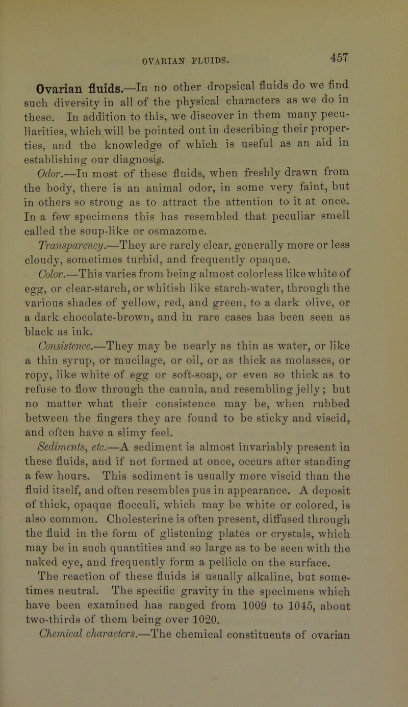 Ovarian fluids.—In no other dropsical fluids do we find such diversity in all of the physical characters as we do in these. In addition to this, we discover in them many pecu- liarities, which will be pointed out in describing their proper- ties, and the knowledge of which is useful as an aid in establishing our diagnosis. Odor.—In most of these fluids, when freshly drawn from the body, there is an animal odor, in some very faint, but in others so strong: as to attract the attention to it at once. In a few specimens this has resembled that peculiar smell called the soup-like or osmazome. Tramsjparmcy.—They are rarely clear, generally more or less cloudy, sometimes turbid, and frequently opaque. Color.—This varies from being almost colorless like white of egg, or clear-starch, or whitish like starch-water, through the various shades of yellow, red, and green, to a dark olive, or a dark chocolate-brown, and in rare cases has been seen as black as ink. Consistence.—They may be nearly as thin as water, or like a thin syrup, or mucilage, or oil, or as thick as molasses, or ropy, like white of egg or soft-soap, or even so thick as to refuse to flow through the cauula, and resembling jelly ; but no matter what their consistence may be, when rubbed between the fingers they are found to be sticky and viscid, and often have a slimy feel. Sediments, etc.—A sediment is almost invariably present in these fluids, and if not formed at once, occurs after standing a few hours. This sediment is usually more viscid than the fluid itself, and often resembles pus in appearance. A deposit of thick, opaque flocculi, which may be white or colored, is also common. Cholesterine is often present, ditfused through the fluid in the form of glistening plates or crystals, which may be in such quantities and so large as to be seen with the naked eye, and frequently form a pellicle on the surface. The reaction of these fluids is usually alkaline, but some- times neutral. The specific gravity in the specimens which have been examined has ranged from 1009 to 1045, about two-thirds of them being over 1020. Cheynical characters.—The chemical constituents of ovarian