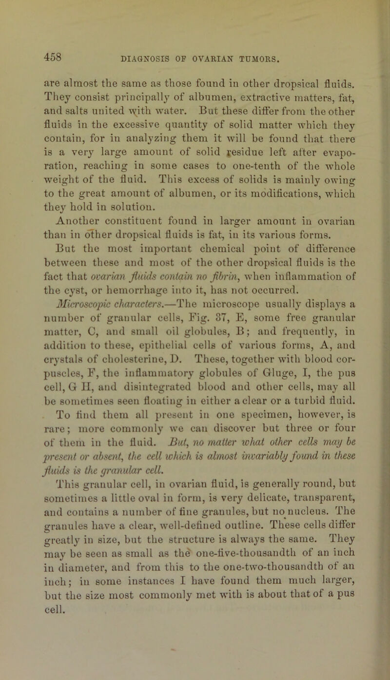 are almost the same as those found in other dropsical fluids. They consist principally of albumen, extractive matters, fat, and salts united vy^itli water. But these difter from the other fluids in the excessive quantity of solid matter which they contain, for in analyzing them it will be found that there is a very large amount of solid Residue left after evapo- ration, reaching in some cases to one-tenth of the whole weight of the fluid. This excess of solids is mainly owing to the great amount of albumen, or its modiflcatious, which they hold in solution. Another constituent found in larger amount in ovarian than in other dropsical fluids is fat, in its various forms. But the most important chemical point of dift'erence between these and most of the other dropsical fluids is the fact that ovarian jluids contain no fibrin, when inflammation of the cyst, or hemorrhage into it, has not occurred. 3Iicroscopic characters.—The microscope usually displays a number of granular cells. Fig. 37, E, some free granular matter, C, and small oil globules, B; and frequently, in addition to these, epithelial cells of various forms, A, and crystals of cholesterine, D. These, together with blood cor- puscles, F, the inflammatory globules of Gluge, I, the pus cell, G II, and disintegrated blood and other cells, may all be sometimes seen floating in either a clear or a turbid fluid. To And them all present in one specimen, however, is rare; more commonly we can discover but three or four of them in the fluid. But, no matter what other cells may be 2)resmt or absent, the cell which is almost invariably found in these fluids is the granular cell. This granular cell, in ovarian fluid, is generally round, but sometimes a little oval in form, is very delicate, transparent, and contains a number of tine granules, but no nucleus. The granules have a clear, well-detined outline. These cells differ greatly in size, but the structure is always the same. They may be seen as small as the one-tive-thousandth of an inch in diameter, and from this to the one-two-thousandth of an inch; in some instances I have found them much larger, but the size most commonly met with is about that of a pus cell.