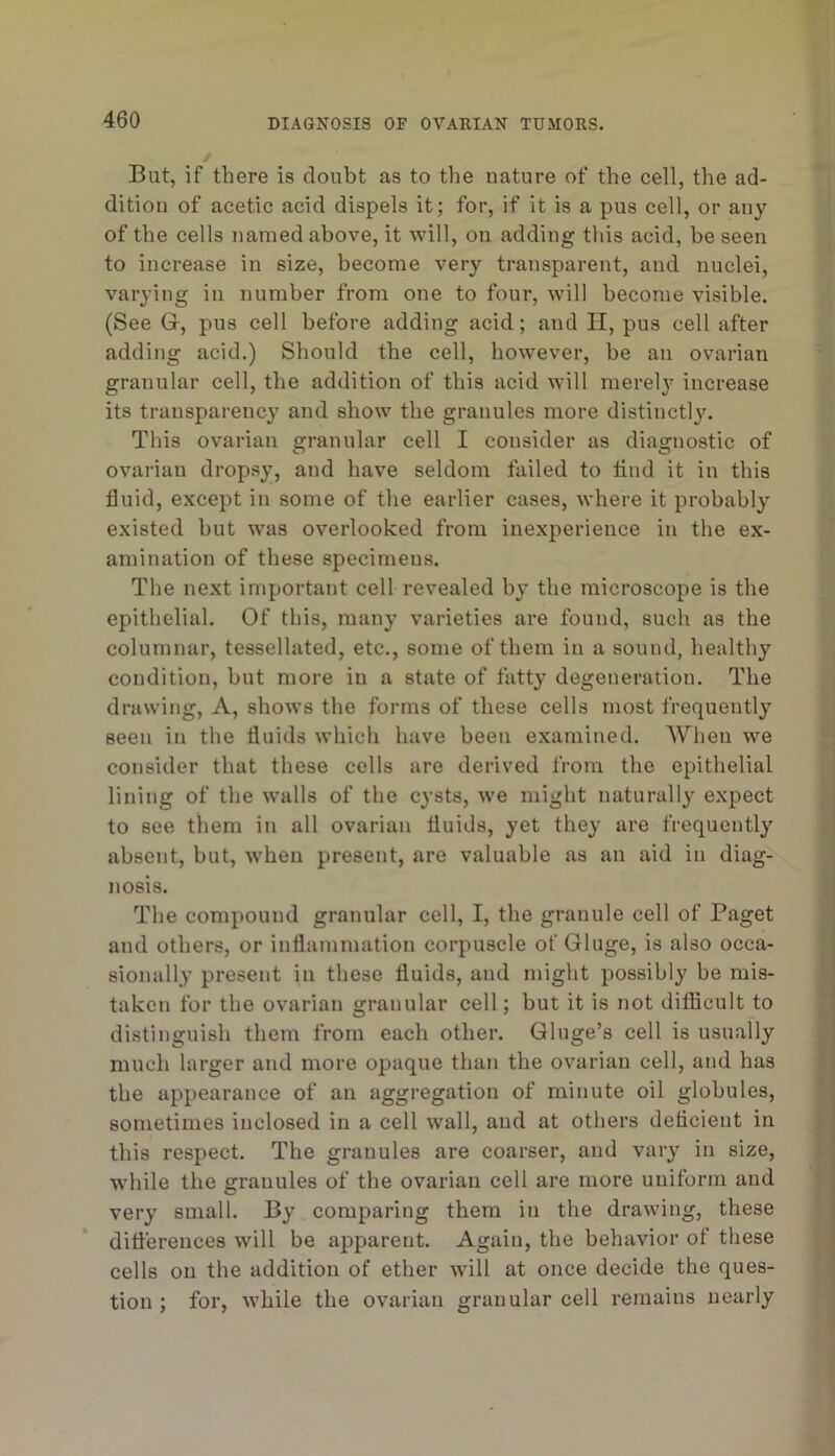 But, if there is doubt as to the nature of the cell, the ad- dition of acetic acid dispels it; for, if it is a pus cell, or any of the cells named above, it will, on adding this acid, be seen to increase in size, become very transparent, and nuclei, varying in number from one to four, will become visible. (See G, pus cell before adding acid; and II, pus cell after adding acid.) Should the cell, however, be an ovarian granular cell, the addition of this acid will merel}' increase its transparency and show the granules more distinctly. This ovarian granular cell I consider as diagnostic of ovarian dropsy, and have seldom failed to tind it in this fluid, except in some of the earlier cases, where it probably existed but was overlooked from inexperience in the ex- amination of these specimens. The next important cell revealed by the microscope is the epithelial. Of this, many varieties are found, such as the columnar, tessellated, etc., some of them in a sound, healthy condition, but more in a state of fatty degeneration. The drawing. A, shows the forms of these cells most frequently seen in the fluids which have been examined. When we consider that these cells are derived from the epithelial lining of the walls of the cysts, we might naturally expect to see them in all ovarian fluids, yet they are frequently absent, but, when present, are valuable as an aid in diag- nosis. The compound granular cell, I, the granule cell of Paget and others, or inflammation corpuscle of Gluge, is also occa- sionally present in these fluids, and might possibly be mis- taken for the ovarian granular cell; but it is not diflicult to distinguish them from each other. Gluge’s cell is usually much larger and more opaque than the ovarian cell, and has the appearance of an aggregation of minute oil globules, sometimes inclosed in a cell wall, and at others deficient in this respect. The granules are coarser, and vary in size, w’hile the granules of the ovarian cell are more uniform and very small. By comparing them in the drawing, these diflerences will be apparent. Again, the behavior of these cells on the addition of ether will at once decide the ques- tion : for, while the ovarian granular cell remains nearly