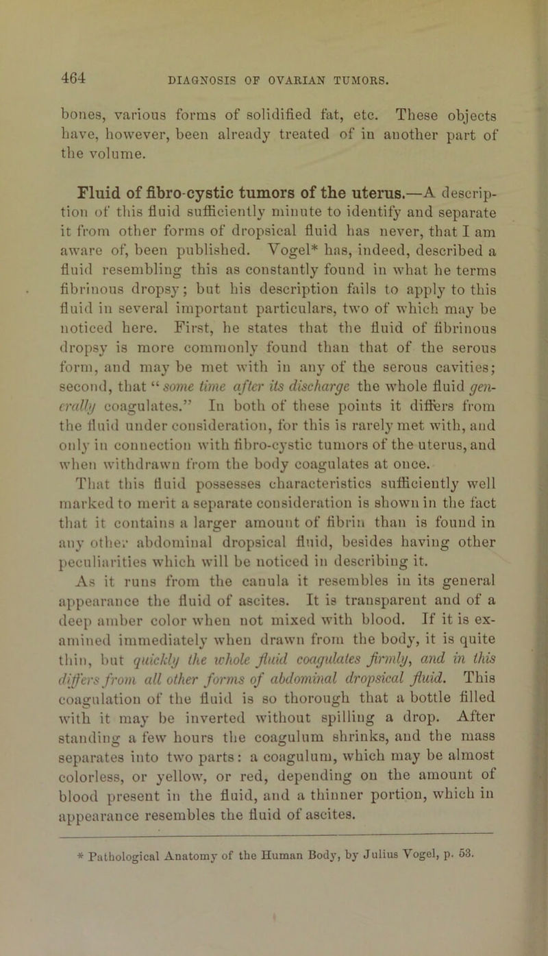 bones, various forms of solidified fat, etc. These objects have, however, been already treated of in another part of the volume. Fluid of fibro cystic tumors of the uterus.—A descrip- tion of this fluid sutficiently minute to identify and separate it from other forms of dropsical fluid has never, that I am aware of, been published. Vogel* has, indeed, described a fluid resembling this as constantly found in what he terms fibrinous drops}’; hut his description Axils to apply to this fluid in several important particulars, two of which may be noticed here. First, he states that the fluid of fibrinous dropsy is more commonly found than that of the serous form, and may he met with in any of the serous cavities; second, that “some time after Us discharge the whole fluid gen- cralhj coagulates.” In both of these points it diflers from the fluid under consideration, for this is rarely met with, and only in connection with flhro-cystic tumors of the uterus, and when withdrawn from the body coagulates at once. That this duid possesses characteristics sufficiently well marked to merit a separate consideration is shown in the fact that it contains a larger amount of fibrin than is found in any other abdominal dropsical fluid, besides having other peculiarities which will be noticed in describing it. As it runs from the canula it resembles in its general appearance the fluid of ascites. It is transparent and of a deep amber color when not mixed with blood. If it is ex- amined immediately when drawn from the body, it is quite thin, but quicklg the ichole fluid coagulates flrmlg, and in this difl'ers from all other forms of abdominal dropsical fluid. This coagulation of the fluid is so thorough that a bottle filled with it may be inverted without spilling a drop. After standing a few hours the coagulum shrinks, and the mass separates into two parts: a coagulum, which may be almost colorless, or yellow, or red, depending on the amount of blood present in the fluid, and a thinner portion, which in appearance resembles the fluid of ascites. * Pathological Anatomy of the Human Body, by Julius Vogel, p. 53.