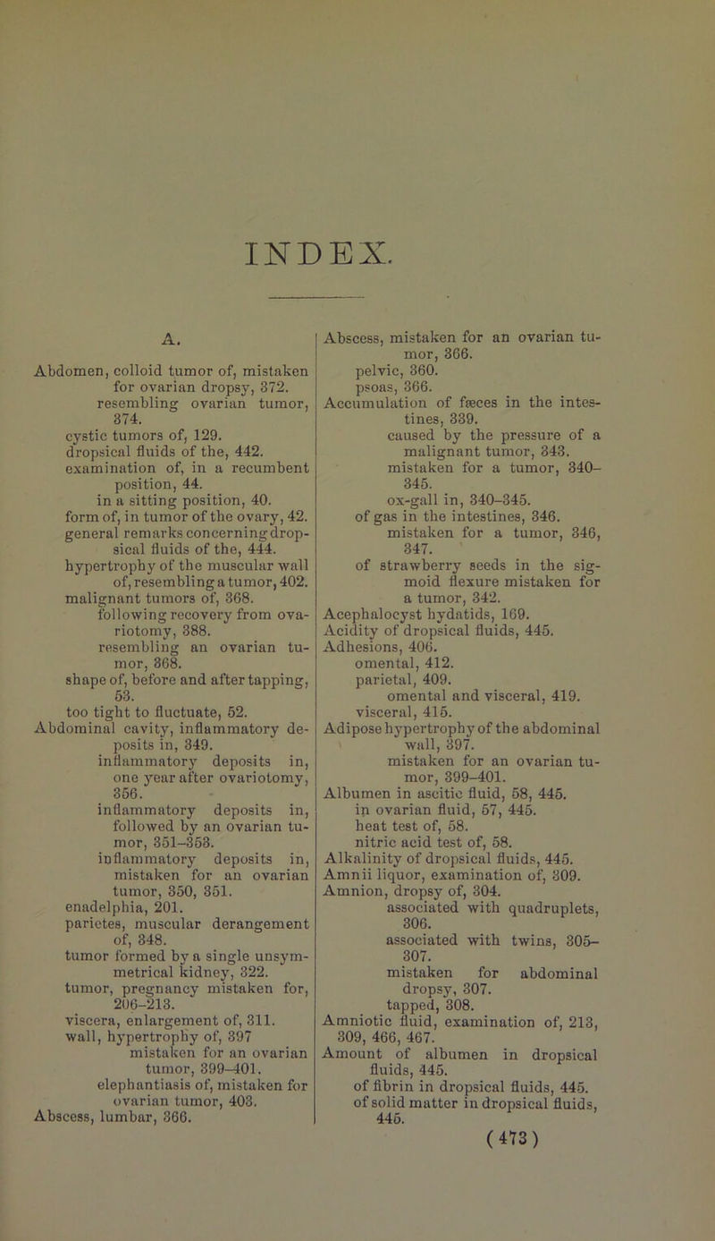 INDEX. A. Abdomen, colloid tumor of, mistaken for ovarian dropsy, 372. resembling ovarian tumor, 374. cystic tumors of, 129. dropsical fluids of the, 442. examination of, in a recumbent position, 44. in a sitting position, 40. form of, in tumor of the ovary, 42. general remarks concerning drop- sical fluids of the, 444. hypertrophy of the muscular wall of, resembling a tumor, 402. malignant tumors of, 368. following recovery from ova- riotomy, 388. resembling an ovarian tu- mor, 368. shape of, before and after tapping, 63. too tight to fluctuate, 62. Abdominal cavity, inflammatory de- posits in, 349. inflammator)’^ deposits in, one j^ar after ovariotomy, 366. inflammatory deposits in, followed by an ovarian tu- mor, 361-368. inflammatory deposits in, mistaken for an ovarian tumor, 360, 361. enadelphia, 201. parietes, muscular derangement of, 348. tumor formed by a single unsym- metrical kidney, 322. tumor, pregnancy mistaken for, 206-213. viscera, enlargement of, 311. wall, hypertrophy of, 397 mistaken for an ovarian tumor, 399-401. elephantiasis of, mistaken for ovarian tumor, 403. Abscess, lumbar, 366. Abscess, mistaken for an ovarian tu- mor, 366. pelvic, 360. psoas, 366. Accumulation of fseces in the intes- tines, 339. caused by the pressure of a malignant tumor, 343. mistaken for a tumor, 340- 346. ox-gall in, 340-345. of gas in the intestines, 346. mistaken for a tumor, 346, 347. of strawberry seeds in the sig- moid flexure mistaken for a tumor, 342. Acephalocyst hydatids, 169. Acidity of dropsical fluids, 445. Adhesions, 406. omental, 412. parietal, 409. omental and visceral, 419. visceral, 416. Adipose hypertrophy of the abdominal wall, 397. mistaken for an ovarian tu- mor, 399-401. Albumen in ascitic fluid, 58, 445. in ovarian fluid, 67, 445. heat test of, 58. nitric acid test of, 58. Alkalinity of dropsical fluids, 445. Amnii liquor, examination of, 309. Amnion, dropsy of, 304. associated with quadruplets, 306. associated with twins, 305- 307. mistaken for abdominal dropsy, 307. tapped, 308. Amniotic fluid, examination of, 213, 309, 466, 467. Amount of albumen in dropsical fluids, 445. of fibrin in dropsical fluids, 445. of solid matter in dropsical fluids, 446.