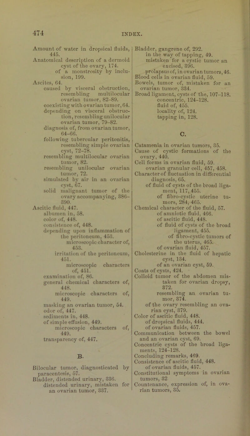 Amount of water in dropsical fluids, 445. Anatomical description of a dermoid cyst of the ovary, 174. of a monstrosity by inclu- sion, 199. Ascites, 64. caused by visceral obstruction, resembling multilocular ovarian tumor, 82-89. coexisting with ovarian tumor, 64. depending on visceral obstruc- tion, resembling unilocular ovarian tumor, 79-82. diagnosis of, from ovarian tumor, 64-66. following tubercular peritonitis, resembling simple ovarian cyst, 72-78. resembling multilocular ovarian tumor, 82. resembling unilocular ovarian tumor, 72. simulated by air in an ovarian cyst, 67. solid malignant tumor of the ovary accompanying, 386- 390. Ascitic fluid, 447. albumen in, 58. color of, 448. consistence of, 448. depending upon inflammation of the peritoneum, 453. microscopic character of, 453. irritation of the peritoneum, 451. micro.scopic characters of, 451. examination of, 86. general chemical characters of, 448. microscopic characters of, 449. masking an ovarian tumor, 54. odor of, 447. sediments in, 448. of simple eftusion, 449. microscopic characters of, 449. transparency of, 447. B. Bilocular tumor, diagnosticated by paracentesis, 57. Bladder, distended urinary, 336. distended urinary, mistaken for an ovarian tumor, 337. Bladder, gangrene of, 202. in the way of tapping, 49. mistaken for a cystic tumor an excised, 396. prolapsus of, in ovarian tumors, 46. Blood cells in ovarian fluid, 59. Bowels, tumor of, mistaken for an ovarian tumor, 334. Broad ligament, cysts of the, 107-118. concentric, 124-128. fluid of, 455. locality of, 124. tapping in, 128. C. Catamenia in ovarian tumors, 35. Cause of cystic formations of the ovary, 440. Cell forms in ovarian fluid, 59. ovarian granular cell, 457, 458. Character of fluctuation in differential diagnosis, 65. of fluid of cysts of the broad liga- ment, 117, 455. of flbro-cystic uterine tu- mors, 284, 465. Chemical character of the fluid, 57. of amniotic fluid, 466. of ascitic fluid, 448. of fluid of cysts of the broad ligament, 455. of fil)ro-cystic tumors of the uterus, 465. of ovarian fluid, 457. Cholesterine in the fluid of hepatic cyst, 134. of an ovarian cj^st, 59. Coats of cysts, 424. Colloid tumor of the abdomen mis- taken for ovarian dropsy, 372. resembling an ovarian tu- mor, 374. of the ovary resembling an ova- rian cyst, 379. Color of ascitic fluid, 448. of dropsical fluids, 444. of ovarian fluids, 457. Communication between the bowel and an ovarian cyst, 69. Concentric cysts of the broad liga- ments, 124-128. Concluding remarks, 469. Consistence of ascitic fluid, 448. of ovarian fluids, 457. Constitutional symptoms in ovarian tumors, 32 Countenance, expression of, in ova- rian tumors, 35.