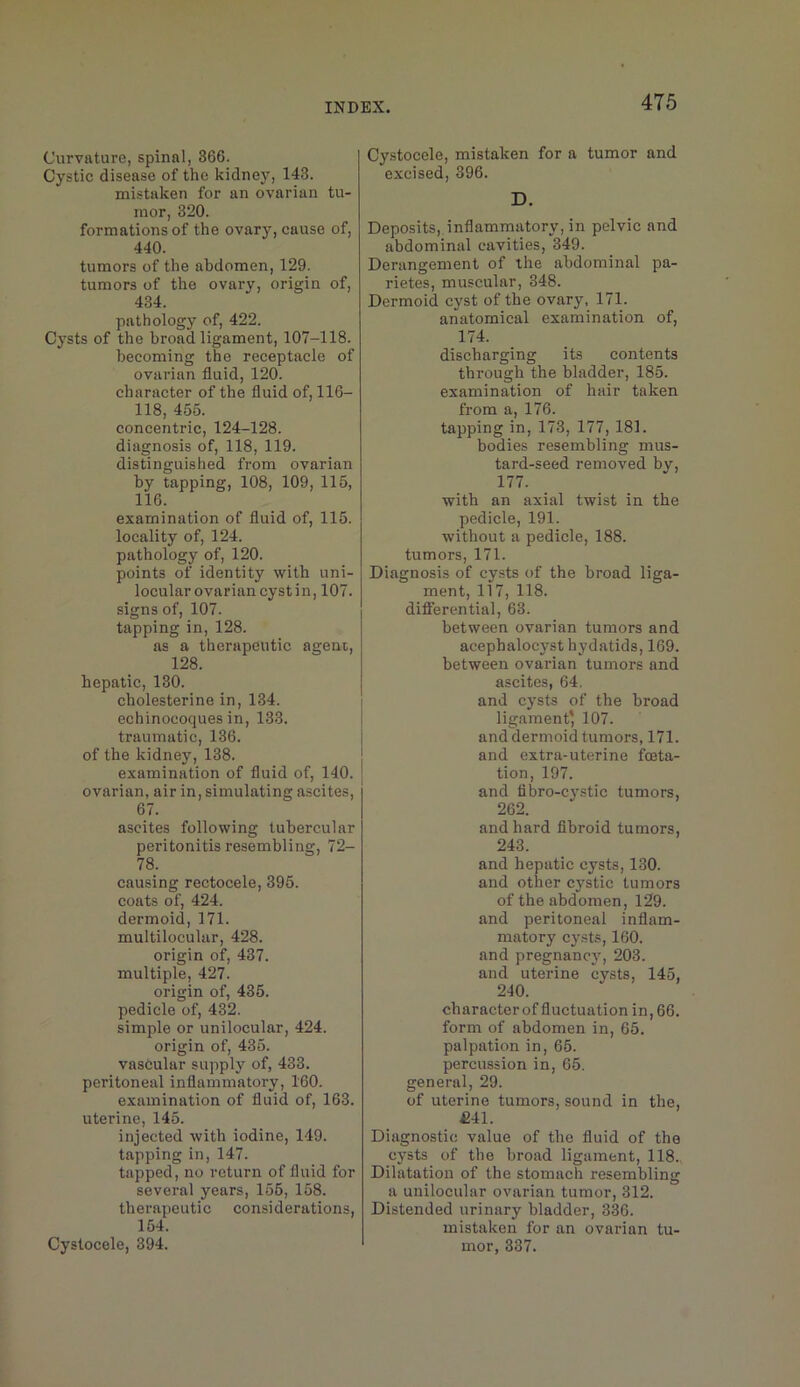 Curvature, spinal, 366. Cystic disease of the kidney, 143. mistaken for an ovarian tu- mor, 320. formations of the ovary, cause of, 440. tumors of the abdomen, 129. tumors of the ovary, origin of, 434. pathology of, 422. Cysts of the broad ligament, 107-118. becoming the receptacle of ovarian fluid, 120. character of the fluid of, 116- 118, 455. concentric, 124-128. diagnosis of, 118, 119. distinguished from ovarian by tapping, 108, 109, 115, 116. examination of fluid of, 115. locality of, 124. pathology of, 120. points of identity with uni- locular ovarian cystin, 107. signs of, 107. tapping in, 128. as a therapeutic agent, 128. hepatic, 130. cholesterine in, 134. echinocoques in, 133. traumatic, 136. of the kidney, 138. examination of fluid of, 140. ovarian, air in, simulating ascites, 67. ascites following tubercular peritonitis resembling, 72- 78. causing rectocele, 395. coats of, 424. dermoid, 171. multilocular, 428. origin of, 437. multiple, 427. origin of, 435. pedicle of, 432. simple or unilocular, 424. origin of, 435. vascular supply of, 433. peritoneal inflammatory, 160. examination of fluid of, 163. uterine, 145. injected with iodine, 149. tapping in, 147. tapped, no return of fluid for several years, 155, 158. therapeutic considerations, 154. Cystocele, 394. Cystocele, mistaken for a tumor and excised, 396. D. Deposits, inflammatory, in pelvic and abdominal cavities, 349. Derangement of the abdominal pa- rietes, muscular, 348. Dermoid cyst of the ovary, 171. anatomical examination of, 174. discharging its contents through the bladder, 185. examination of hair taken from a, 176. tapping in, 173, 177, 181. bodies resembling mus- tard-seed removed by, 177. with an axial twist in the pedicle, 191. without a pedicle, 188. tumors, 171. Diagnosis of cysts of the broad liga- ment, 117, 118. differential, 63. between ovarian tumors and acephalocyst hydatids, 169. between ovarian tumors and ascites, 64. and cysts of the broad ligament’ 107. and dermoid tumors, 171. and extra-uterine foeta- tion, 197. and tibro-c3'stic tumors, 262. and hard flbroid tumors, 243. and hepatic cysts, 130. and other cystic tumors of the abdomen, 129. and peritoneal inflam- matory cysts, 160. and pregnane}’’, 203. and uterine cysts, 145, 240. character of fluctuation in, 66. form of abdomen in, 65. palpation in, 65. percussion in, 65. general, 29. of uterine tumors, sound in the, £41. Diagnostic value of the fluid of the cj'sts of the broad ligament, 118. Dilatation of the stomach resembling a unilocular ovarian tumor, 312. Distended urinary bladder, 336. mistaken for an ovarian tu- mor, 337.