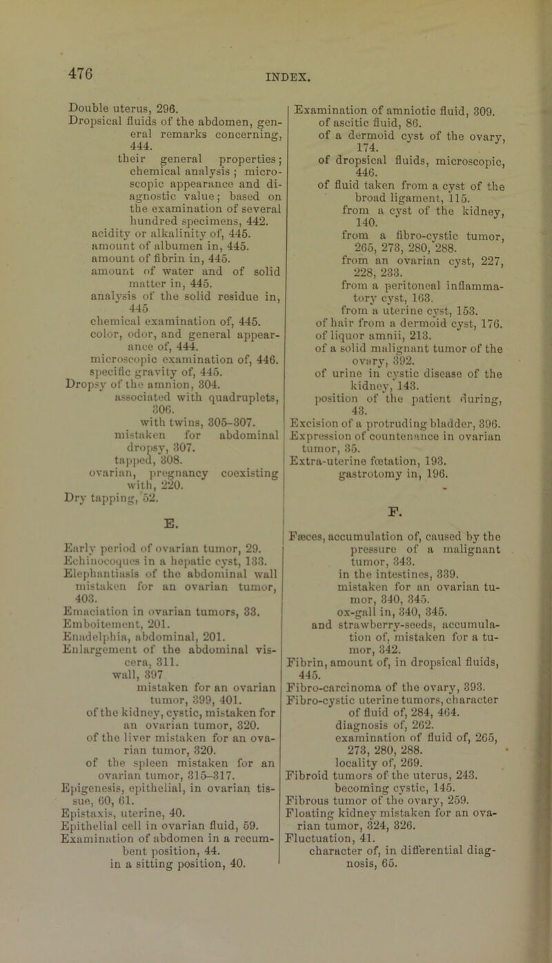 Double uterus, 296. Dropsical fluids of the abdomen, gen- eral remarks concerning, 444. their general properties; chemical analysis ; micro- scopic appearance and di- agnostic value; based on the examination of several hundred specimens, 442. acidity or alkalinity of, 446. amount of albumen in, 445. amount of fibrin in, 445. amount of water and of solid matter in, 445. analysis of the solid residue in, 445 chemical examination of, 445. color, odor, and general appear- ance of, 444. microscopic examination of, 446. specific gravity of, 445. Drop.sy of the amnion, 304. associated with quadruplets, 300. with twins, 306-307. mistaken for abdominal dropsy, 307. tapped, 308. ovarian, pregnancy coexisting with, 220. Dry tapping, 52. I E. I I Early period of ovarian tumor, 29. Echinocoques in a hepatic cyst, 133. Elephantiasis of the abdominal wall mistaken for an ovarian tumor, 403. Emaciation in ovarian tumors, 33. Emboitement, 201. Enadelphia, abdominal, 201. Enlargement of the abdominal vis- cera, 311. wall, 397 mistaken for an ovarian tumor, 399, 401. of the kidney, cystic, mistaken for an ovarian tumor, 320. of the liver mistaken for an ova- rian tumor, 320. of the spleen mistaken for an ovarian tumor, 315-317. Epigenesis, epithelial, in ovarian tis- sue, GO, Gl. Epistaxis, uterine, 40. Epithelial cell in ovarian fluid, 59. Examination of abdomen in a recum- bent position, 44. in a sitting position, 40. Examination of amniotic fluid, 309. of ascitic fluid, 86. of a dermoid cj-st of the ovary, 174. of dropsical fluids, microscopic, 44G. of fluid taken from a cyst of the broad ligament, 115. from a cyst of the kidney, 140. from a fibro-cystic tumor, 265, 273, 280, 288. from an ovarian cyst, 227, 228, 233. from a peritoneal inflamma- tory cyst, 163. from a uterine cyst, 153. of hair from a dermoid cyst, 176. of liquor amnii, 213. of a solid malignant tumor of the ovary, 392. of urine in cystic disease of the kidney, 143. j)osition of tlio patient during, 43. Excision of a protruding bladder, 396. Expression of countenance in ovarian tumor, 35. Extra-uterine feetation, 193. gastrotomy in, 196. P. Fteces, accumulation of, caused by the pressure of a malignant tumor, 343. in the intestines, 339. mistaken for an ovarian tu- mor, 340, 345. ox-gall in, 340, 345. and strawberry-seeds, accumula- tion of, mistaken for a tu- mor, 342. Fibrin, amount of, in dropsical fluids, 445. Fibro-carcinoma of the ovary, 393. Fibro-cystic uterine tumors, character of fluid of, 284, 4G4. diagnosis of, 262. examination of fluid of, 265, 273, 280, 288. locality of, 269. Fibroid tumors of the uterus, 243. becoming cystic, 145. Fibrous tumor of the ovary, 259. Floating kidney mistaken for an ova- rian tumor, 324, 326. Fluctuation, 41. character of, in diflerential diag- nosis, 65.