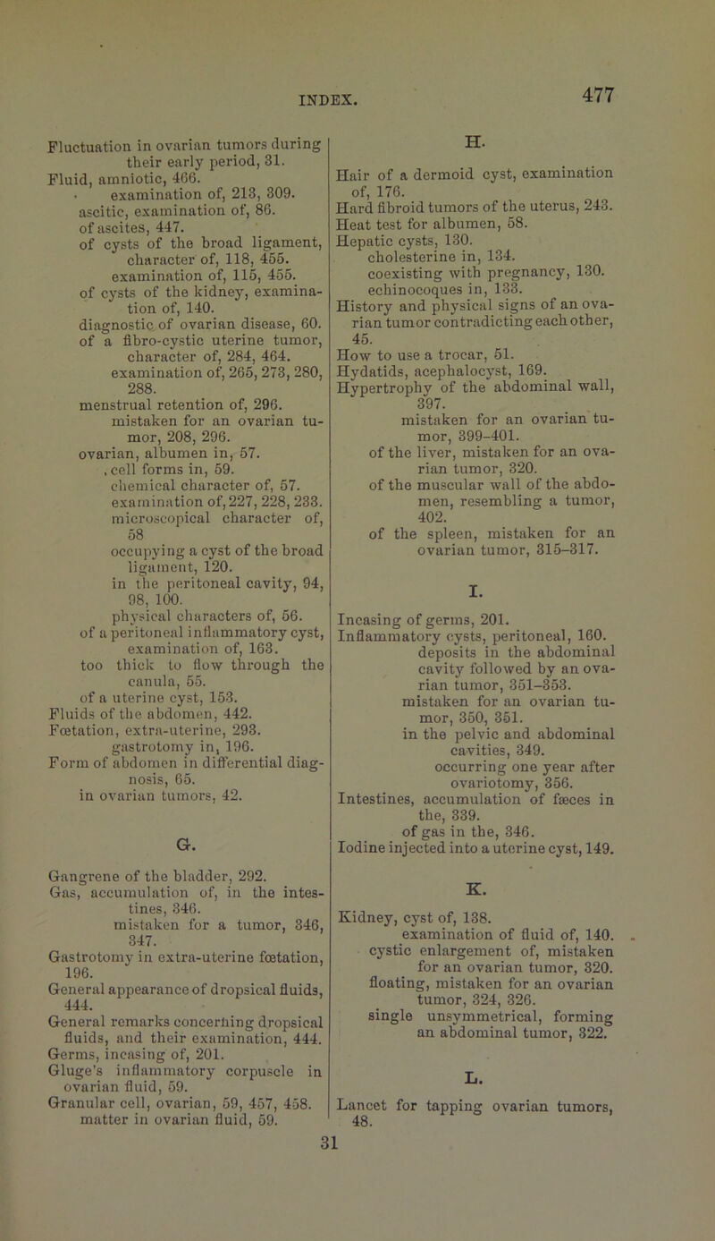 Fluctuation in ovarian tumors during their early period, 31. Fluid, amniotic, 4G6. examination of, 213, 309. ascitic, examination of, 86. of ascites, 447. of cysts of the broad ligament, charactei* of, 118, 455. examination of, 115, 455. of cysts of the kidney, examina- tion of, 140. diagnostic, of ovarian disease, 60. of a flbro-cystic uterine tumor, character of, 284, 464. examination of, 265, 273, 280, 288. menstrual retention of, 296. mistaken for an ovarian tu- mor, 208, 296. ovarian, albumen in, 57. . cell forms in, 59. chemical character of, 57. examination of,227,228, 233. microscopical character of, 58 occupying a cyst of the broad ligament, 120. in the peritoneal cavity, 94, 98, 100. phj-sical characters of, 56. of a peritoneal inflammatory cyst, examination of, 163. too thick to flow through the canula, 55. of a uterine cyst, 153. Fluids of the abdomen, 442. Foetation, extra-uterine, 293. gastrotomy in, 196. Form of abdomen in differential diag- nosis, 65. in ovarian tumors, 42. G. Gangrene of the bladder, 292. Gas, accumulation of, in the intes- tines, 346. mistaken for a tumor, 346, 347. Gastrotomy in extra-uterine foetation, 196. General appearance of dropsical fluids, 444. General remarks concerning dropsical fluids, and their examination, 444. Germs, incasing of, 201. Gluge’s inflammatory corpuscle in ovarian fluid, 59. Granular cell, ovarian, 59, 457, 458. matter in ovarian fluid, 59. H. Hair of a dermoid cyst, examination of, 176. Hard fibroid tumors of the uterus, 243. Heat test for albumen, 58. Hepatic cysts, 130. cholesterine in, 134. coexisting with pregnancy, 130. echinocoques in, 133. History and physical signs of an ova- rian tumor contradicting eachother, 45. How to use a trocar, 51. Hydatids, acephalocyst, 169. Hypertrophy of the abdominal wall, 397. mistaken for an ovarian tu- mor, 399-401. of the liver, mistaken for an ova- rian tumor, 320. of the muscular wall of the abdo- men, resembling a tumor, 402. of the spleen, mistaken for an ovarian tumor, 315-317. I. Incasing of germs, 201. Inflammatory cysts, peritoneal, 160. deposits in the abdominal cavity followed by an ova- rian tumor, 351-353. mistaken for an ovarian tu- mor, 350, 351. in the pelvic and abdominal cavities, 349. occurring one year after ovariotomy, 356. Intestines, accumulation of faeces in the, 339. of gas in the, 346. Iodine injected into a uterine cyst, 149. K. Kidney, cyst of, 138. examination of fluid of, 140. cystic enlargement of, mistaken for an ovarian tumor, 320. floating, mistaken for an ovarian tumor, 324, 326. single unsymmetrical, forming an abdominal tumor, 322. L. Lancet for tapping ovarian tumors, 48. 31