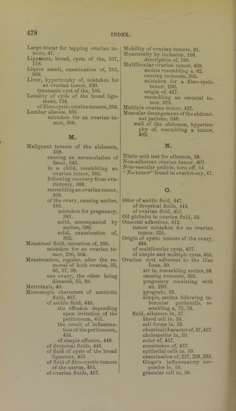 Large trocar for tapping ovarian tu- mors, 47. Ligament, broad, cysts of the, 107, 118. Liquor amnii, examination of, 213, 309. Liver, hypertrophy of, mistaken for an ovarian tumor, 320. traumatic cyst of the, 136. Locality of cysts of the broad liga- ment, 124. of fihro-cystic uterine tumors, 269. Lumbar abscess, 366. mistaken for an ovarian tu- mor, 366. M. ilalignant tumors of the abdomen, 368. causing an accumulation of fseces, 343. in a child, resembling an ovarian tumor, 383. following recovery from ova- riotomy, 388. resembling an ovarian tumor, 368. of the ovarv, causing ascites, 386. mistaken for pregnancy, 381. solid, accompanied by ascites, 390. solid, examination of, 392. Menstrual fluid, retention of, 296. mistaken for an ovarian tu- mor, 296, 303. Menstruation, regular, after the re- moval of both ovaries, 85, 36, 37, 38. one ovary, the other being diseased, 35, 39. 3Ietrotaxis, 40. Microscopic characters of amniotic fluid, 467. of ascitic fluid, 449. the effusion depending upon irritation of the peritoneum, 451. the result of inflamma- tion of the peritoneum, 453. of simple effusion, 449. of dropsical fluids, 446. of fluid of cj-sts of the broad ligament, 455 of fluid of flbro-cj'stic tumors of the uterus, 465. of ovarian fluids, 457. Mobility of ovarian tumors, 31. Monstrosity by inclusion, 198. description of, 199. Multilocular ovarian tumor, 428. ascites resembling a, 82. causing rectocele, 395. mistaken for a flbro-cystic tumor, 290. origin of, 427. resembling an omental tu- mor, 329. Multiple ovarian tumor, 427. Muscular derangement of the abdomi- nal parietes, 348. wall of the abdomen, hypertro- phy of, resembling a tumor, 402. N. Nitric acid test for albumen, 68. Non-adherent ovarian tumor, 407. Non-vascular pedicle, torn ofl, 34. “ No tumor”found in ovariotomy, 47. O. Odor of ascitic fluid, 447. of dropsical fluids, 444. of ovarian fluid, 457. Oil globules in ovarian fluid, 69. Omental adhesions, 412. tumor mistaken for an ovarian tumor, 326. Origin of cystic tumors of the ovary, 484. of multilocular cysts, 437. of simple and multiple cj-sts,435. Ovarian cyst adherent to the iliac fossa, 80. air in, resembling a.scites, 68. causing rectocele, 395. pregnancy coexisting with an, 220. pyogenic, 33. simple, ascites following tu- bercular peritonitis, re- sembling a, 72, 78. fluid, albumen in, 67. blood cell in, 69. cell forms in, 69. chemical character of, 57,457. cholesterine in, 69. color of, 457. consistence of, 457. epithelial cells in, 59. examination of, 227, 228,233. Gluge’s inflammatory cor- puscles in, 69. granular cell in, 59.