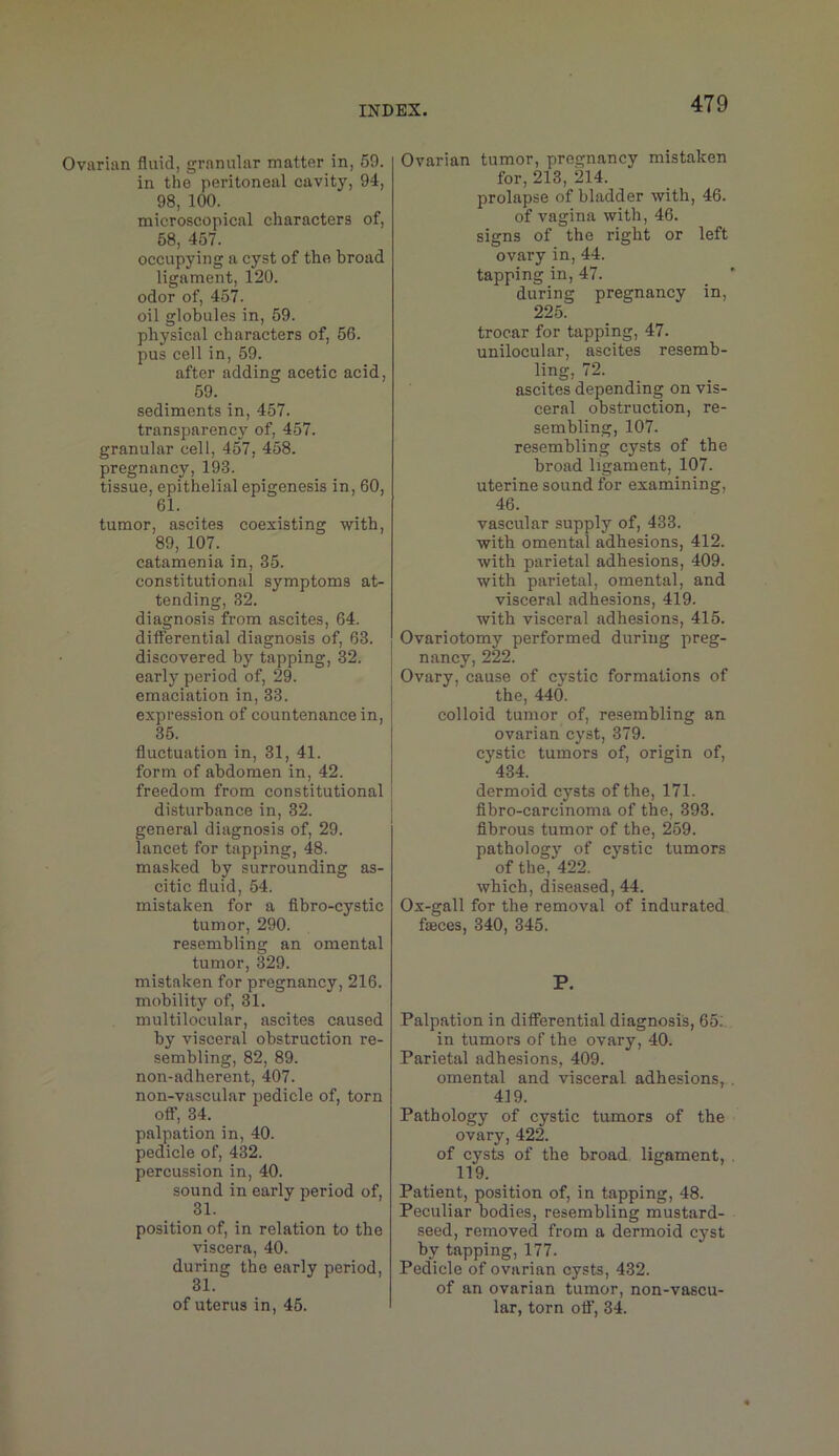 Ovarian fluid, granular matter in, 59. in the peritoneal cavity, 94, 98, 100. microscopical characters of, 68, 457. occupying a cyst of the broad ligament, 120. odor of, 457. oil globules in, 59. physical characters of, 66. pus cell in, 59. after adding acetic acid, 59. sediments in, 457. transparency of, 457. granular cell, 457, 458. pregnancy, 193. tissue, epithelial epigenesis in, 60, 61. tumor, ascites coexisting with, 89, 107. catamenia in, 35. constitutional symptoms at- tending, 32. diagnosis from ascites, 64. differential diagnosis of, 63. discovered by tapping, 32. early period of, 29. emaciation in, 33. expression of countenance in, 36. fluctuation in, 31, 41. form of abdomen in, 42. freedom from constitutional disturbance in, 32. general diagnosis of, 29. lancet for tapping, 48. masked by surrounding as- citic fluid, 54. mistaken for a fibro-cystic tumor, 290. resembling an omental tumor, 329. mistaken for pregnancy, 216. mobility of, 31. multilocular, ascites caused by visceral obstruction re- sembling, 82, 89. non-adherent, 407. non-vascular pedicle of, torn off, 34. palpation in, 40. pedicle of, 432. percussion in, 40. sound in early period of, 31. position of, in relation to the viscera, 40. during the early period, 31. of uterus in, 45. Ovarian tumor, pregnancy mistaken for, 213, 214. prolapse of bladder with, 46. of vagina with, 46. signs of the right or left ovary in, 44. tapping in, 47. during pregnancy in, 225. trocar for tapping, 47. unilocular, ascites resemb- ling, 72. ascites depending on vis- ceral obstruction, re- sembling, 107. resembling cysts of the broad ligament, 107. uterine sound for examining, 46. vascular supply of, 433. with omental adhesions, 412. with parietal adhesions, 409. with parietal, omental, and visceral adhesions, 419. with visceral adhesions, 416. Ovariotomy performed during preg- nancy, 222. Ovary, cause of cystic formations of the, 440. eolloid tumor of, resembling an ovarian cyst, 379. cystic tumors of, origin of, 434. dermoid cysts of the, 171. flbro-carcinoma of the, 393. fibrous tumor of the, 259. pathology of cj'stic tumors of the, 422. which, diseased, 44. Ox-gall for the removal of indurated fiBces, 340, 345. P. Palpation in differential diagnosis, 65:. in tumors of the ovary, 40. Parietal adhesions, 409. omental and visceral adhesions, 419. Pathology of cystic tumors of the ovary, 422. of cysts of the broad ligament, 119. Patient, position of, in tapping, 48. Peculiar bodies, resembling mustard- seed, removed from a dermoid cyst by tapping, 177. Pedicle of ovarian cysts, 432. of an ovarian tumor, non-vascu- lar, torn off, 34.