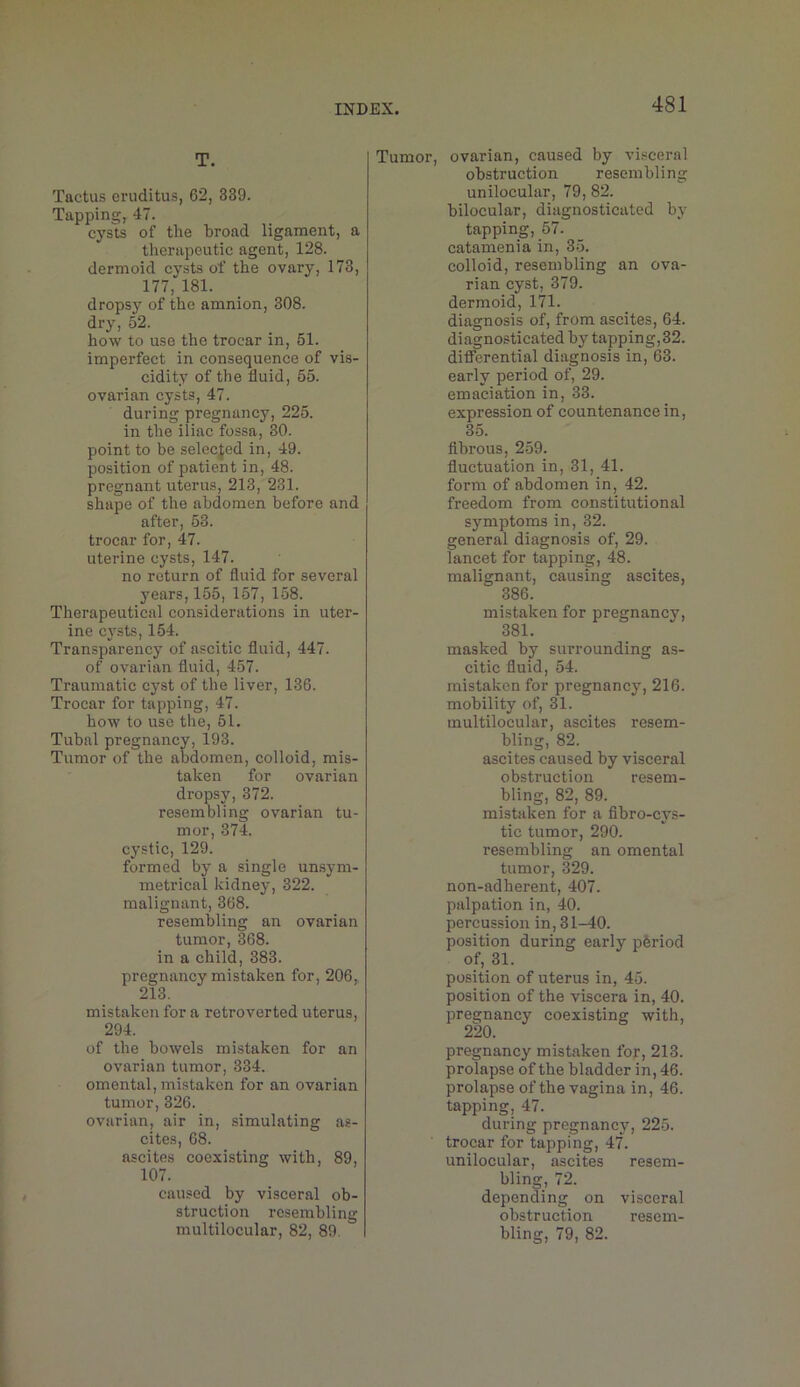 T. Tactus cruditus, 62, 339. Tapping, 47. cysts of the broad ligament, a therapeutic agent, 128. dermoid cysts of the ovary, 173, 177, 181. dropsy of the amnion, 308. dry, 52. how to use the trocar in, 51. imperfect in consequence of vis- cidity of the fluid, 55. ovarian cysts, 47. during pregnancy, 225. in the iliac fossa, 30. point to be selecfed in, 49. position of patient in, 48. pregnant uterus, 213, 231. shape of the abdomen before and after, 53. trocar for, 47. uterine cysts, 147. no return of fluid for several years, 155, 157, 158. Therapeutical considerations in uter- ine cysts, 154. Transparency of ascitic fluid, 447. of ovarian fluid, 457. Traumatic cyst of the liver, 136. Trocar for tapping, 47. how to use the, 51. Tubal pregnancy, 193. Tumor of the abdomen, colloid, mis- taken for ovarian dropsy, 372. resembling ovarian tu- mor, 374. cystic, 129. formed by a single un.sym- metrical kidney, 322. malignant, 368. resembling an ovarian tumor, 368. in a child, 383. pregnancy mistaken for, 206, 213. mistaken for a retroverted uterus, 294. of the bowels mistaken for an ovarian tumor, 334. omental, mistaken for an ovarian tumor, 326. ovarian, air in, simulating as- cites, 68. ascites coexisting with, 89, 107. caused by visceral ob- struction resembling multilocular, 82, 89. Tumor, ovarian, caused by visceral obstruction resembling unilocular, 79, 82. bilocular, diagnosticated by tapping, 57. catamenia in, 35. colloid, resembling an ova- rian cyst, 379. dermoid, 171. diagnosis of, from ascites, 64. diagnosticated by tapping,32. diflTerential diagnosis in, 63. early period of, 29. emaciation in, 33. expression of countenance in, 35. fibrous, 2.59. fluctuation in, 31, 41. form of abdomen in, 42. freedom from constitutional symptoms in, 32. general diagnosis of, 29. lancet for tapping, 48. malignant, causing ascites, 386. mistaken for pregnancy, 381. masked by surrounding as- citic fluid, 54. mistaken for pregnancy, 216. mobility of, 31. multilocular, ascites resem- bling, 82. ascites caused by visceral obstruction resem- bling, 82, 89. mistaken for a fibro-cys- tic tumor, 290. resembling an omental tumor, 329. non-adherent, 407. palpation in, 40. percussion in, 31-40. position during early pferiod of, 31. position of uterus in, 45. position of the viscera in, 40. pregnancy coexisting with, 220. pregnancy mistaken for, 213. prolapse of the bladder in, 46. prolapse of the vagina in, 46. tapping, 47. during pregnancy, 225. trocar for tapping, 47. unilocular, ascites resem- bling, 72. depending on visceral obstruction resem- bling, 79, 82.