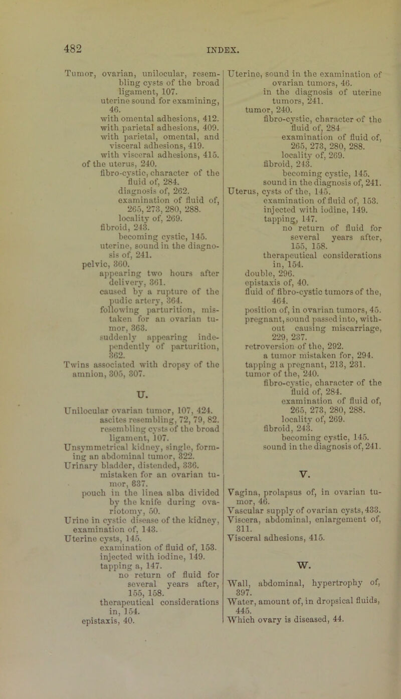 Tumor, ovarian, unilocular, resem- bling cysts of the broad ligament, 107. uterine sound for examining, 4G. with omental adhesions, 412. with parietal adhesions, 409. with parietal, omental, and visceral adhesions, 419. with visceral adhesions, 415. of the uterus, 240. fibro-cystic, character of the fluid of, 284. diagnosis of, 262. examination of fluid of, 265, 273, 280, 288. locality of, 269. fibroid, 243. becoming cystic, 145. uterine, sound in the diagno- sis of, 241. pelvic, 360. appearing two hours after delivery, 361. caused by a rupture of the pudic artery, 364. following parturition, mis- taken for an ovarian tu- mor, 363. suddenly appearing inde-! pendently of parturition, 362. Twins associated with dropsy of the amnion, 305, 307. U. Unilocular ovarian tumor, 107, 424. ascites resembling, 72, 79, 82. resembling cysts of the broad ligament, 107. Unsymmctrical kidney, single, form- ing an abdominal tumor, 322. Urinary bladder, distended, 336. mistaken for an ovarian tu- mor, 837. pouch in the linea alba divided b^' the knife during ova- riotomy, 50. Urine in cystic disease of the kidney, examination of, 143. Uterine cysts, 145. examination of fluid of, 153. injeeted with iodine, 149. tapping a, 147. no return of fluid for several years after, 155, 158. therapeutical considerations in, 154. epistaxis, 40. Uterine, sound in the examination of ovarian tumors, 46. in the diagnosis of uterine tumors, 241. tumor, 240. fibro-cystic, character -of the fluid of, 284 examination of fluid of, 265, 273, 280, 288. locality of, 269. flbroid, 243. becoming cystic, 145. sound in the diagnosis of, 241. Uterus, cysts of the, 145. examination of fluid of, 153. injected with iodine, 149. tapping, 147. no return of fluid for several years after, 155, 158. therapeutical considerations in, 154. double, 296. epistaxis of, 40. fluid of fibro-cj'stic tumors of the, 464. position of, in ovarian tumors, 45. pregnant, sound passed into, with- out causing miscarriage, 229, 237. retroversion of the, 292. a tumor mistaken for, 294. tapping a pregnant, 213, 231. tumor of tile, 240. fibro-cystic, character of the fluid of, 284. examination of fluid of, 265, 273, 280, 288. locality of, 269. fibroid, 243. becoming cystic, 145. sound in the diagnosis of, 241. V. Vagina, prolapsus of, in ovarian tu- mor, 46. Vascular supply of ovarian cysts, 433. Viscera, abdominal, enlargement of, 311. Visceral adhesions, 415. W. Wall, abdominal, hypertrophy of, 897. Water, amount of, in dropsical fluids, 445. Which ovary is diseased, 44.