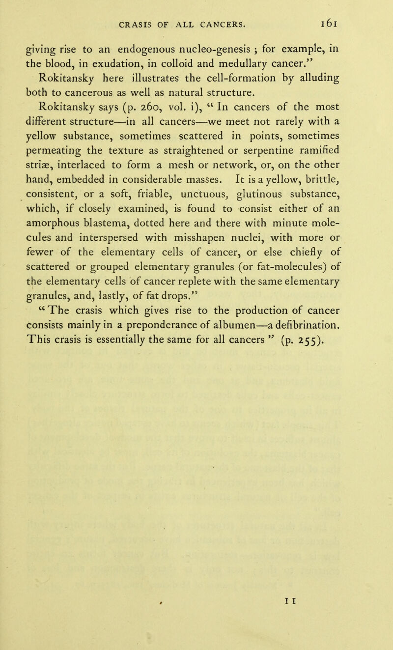 giving rise to an endogenous nucleo-genesis ; for example, in the blood, in exudation, in colloid and medullary cancer/' Rokitansky here illustrates the cell-formation by alluding both to cancerous as well as natural structure. Rokitansky says (p. 260, vol. i),  In cancers of the most different structure—in all cancers—we meet not rarely with a yellow substance, sometimes scattered in points, sometimes permeating the texture as straightened or serpentine ramified striae, interlaced to form a mesh or network, or, on the other hand, embedded in considerable masses. It is a yellow, brittle, consistent, or a soft, friable, unctuous, glutinous substance, which, if closely examined, is found to consist either of an amorphous blastema, dotted here and there with minute mole- cules and interspersed with misshapen nuclei, with more or fewer of the elementary cells of cancer, or else chiefly of scattered or grouped elementary granules (or fat-molecules) of the elementary cells of cancer replete with the same elementary granules, and, lastly, of fat drops.'*  The crasis which gives rise to the production of cancer consists mainly in a preponderance of albumen—a defibrination. This crasis is essentially the same for all cancers (p. 255). 11