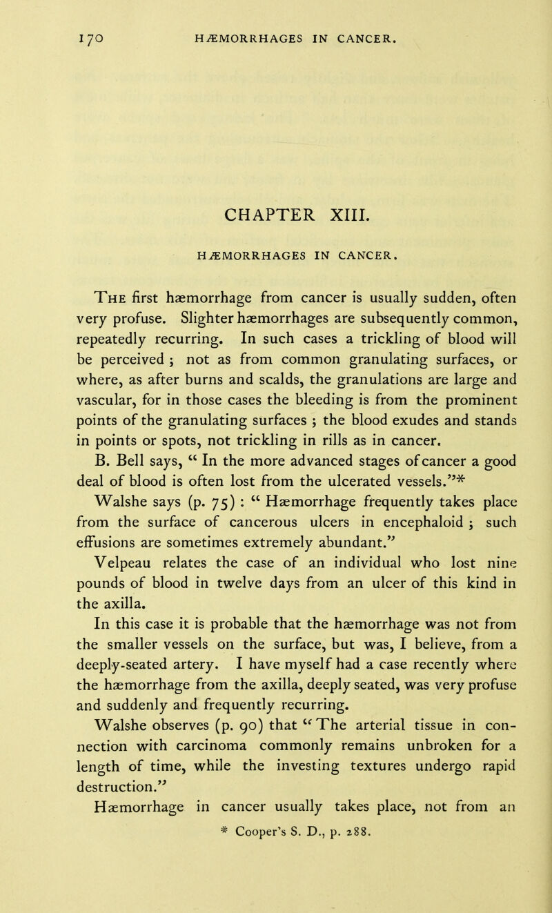 CHAPTER XIII. HEMORRHAGES IN CANCER. The first haemorrhage from cancer is usually sudden, often very profuse. Slighter haemorrhages are subsequently common, repeatedly recurring. In such cases a trickling of blood will be perceived ; not as from common granulating surfaces, or where, as after burns and scalds, the granulations are large and vascular, for in those cases the bleeding is from the prominent points of the granulating surfaces ; the blood exudes and stands in points or spots, not trickling in rills as in cancer. B. Bell says,  In the more advanced stages of cancer a good deal of blood is often lost from the ulcerated vessels.''^ Walshe says (p. 75) :  Haemorrhage frequently takes place from the surface of cancerous ulcers in encephaloid ; such effusions are sometimes extremely abundant.'^ Velpeau relates the case of an individual who lost nine pounds of blood in twelve days from an ulcer of this kind in the axilla. In this case it is probable that the haemorrhage was not from the smaller vessels on the surface, but was, I believe, from a deeply-seated artery. I have myself had a case recently where the haemorrhage from the axilla, deeply seated, was very profuse and suddenly and frequently recurring. Walshe observes (p. 90) that  The arterial tissue in con- nection with carcinoma commonly remains unbroken for a length of time, while the investing textures undergo rapid destruction/^ Haemorrhage in cancer usually takes place, not from an * Cooper's S. D., p. 288.