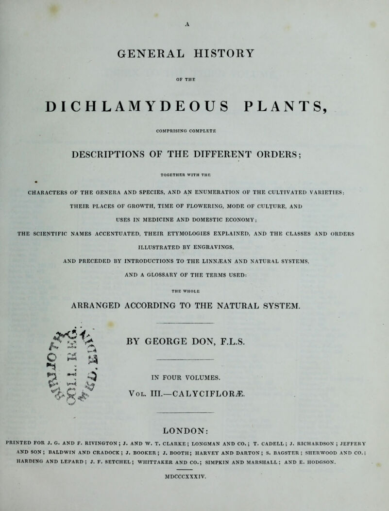 A. GENERAL HISTORY OF THE DICHLAMYDEOUS PLANTS, COMPRISING COMPLETE DESCRIPTIONS OF THE DIFFERENT ORDERS; TOGETHER WITH THE CHARACTERS OF THE GENERA AND SPECIES, AND AN ENUMERATION OF THE CULTIVATED VARIETIES; THEIR PLACES OF GROWTH, TIME OF FLOWERING, MODE OF CULTURE, AND USES IN MEDICINE AND DOMESTIC ECONOMY; THE SCIENTIFIC NAMES ACCENTUATED, THEIR ETYMOLOGIES EXPLAINED, AND THE CLASSES AND ORDERS ILLUSTRATED BY ENGRAVINGS, AND PRECEDED BY INTRODUCTIONS TO THE LINNyEAN AND NATURAL SYSTEMS, AND A GLOSSARY OF THE TERMS USED: THE WHOLE ARRANGED ACCORDING TO THE NATURAL SYSTEM. BY GEORGE DON, F.L.S. IN FOUR VOLUMES. Vol. iil—calyciflorjs. o % >*)•. J:: Q ~4 4 4? LONDON: PRINTED FOR J. G. AND F. RIVINGTON ; J. AND W. T. CLARKE; LONGMAN AND CO.; T. CADELL ; J. RICHARDSON ; JEFFERY AND SON; BALDWIN AND CRADOCK ; J. BOOKER; J. BOOTH; HARVEY AND DARTON ; S. BAGSTER ; SHERWOOD AND CO.; HARDING AND LEPARD ; J. F. SETCHEL ; WHITTAKER AND CO.; SIMPKIN AND MARSHALL; AND E. HODGSON. MDCCCXXXIV.