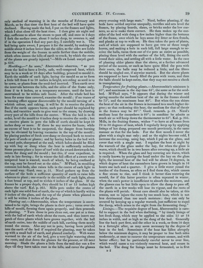 only method of warming it in the months of February and March, as by that time the first heat of the bed will have quite declined. Having made the bed, I put on the frames and lights, which I shut close till the heat rises. I then give air night and day, sufficient to allow the steam to pass off, and once in 2 days I fork the surface over, about 9 inches deep, to sweeten it, and if in the operation I find any part dry, I carefully wet it. The bed being quite sweet, I prepare it for the mould, by making the middle about 8 inches lower than the sides, as the sides are liable from the weight of the frames to settle farther than the middle, which often causes the hills of earth to crack, by which the roots of the plants are greatly injured.”—Mills ex Loud, encycl. gard. p. 632. Moulding.—“ As soon,” Abercrombie observes, “ as you deem the bed to have a lively, safe, well-tempered heat, which may be in a week or 10 days after building, proceed to mould it. Earth the middle of each light, laying the mould so as to form a little hill from 6 to 10 inches in height, according as seed is to be sown, or plants from the seed-bed inserted. Then earth over the intervals between the hills, and the sides of the frame only, from 2 to 4 inches, as a temporary measure, until the heat is ascertained to be within safe limits. After the whole bed has been for some time covered, examine the mould ; if no traces of a burning effect appear discoverable by the mould turning of a whitish colour, and caking, it will be fit to receive the plants. But if the earth appears burnt, such part should be replaced by fresh, and vacuities made to give vent to the steam, by drawing every part of the hills from the centre. When the bed is in fit order, level the mould to 6 inches deep to receive the seeds ; but to receive plants in pots the hills of earth should be kept 10 inches deep or more. If there be any motive for haste, while an excess of heat is to be suspected, the danger from burning may be obviated by leaving vacancies in the top of the mould ; by placing patches of fresh cow-dung or decayed bark to receive the pots of seeds or plants ; and by boring holes in the bed with a round pole, sharpened at the end, which holes should be filled up with hay or dung when the heat is sufficiently reduced. Some persons place a iayer of turf with the sward downwards be- tween the dung and the mould ; but this, if ever expedient, is only in late forcing ; for in winter the full effect of a sweet well- tempered heat is wanted, much of which, by being confined at the top, may be forced out at the sides.” M‘Phail, in moulding common hot-beds, also raises hills in the centre of each light in the usual way. Gard. rem. p. 51. Nicol gathers up from the surface of the beds a sufficient quantity of earth to raise hills whereon to plant; one exactly in the middle of each light, about a foot broad at top, and to within 6 inches of the glass. If the frames be a proper depth, they should be 12 or 15 inches high above the turf. Kal. p. 365. Mills puts under the centre of each light one solid foot of earth, the top of which is hardly within 9 inches of the glass, and the top of the plants when planted in it will be within 3 inches of the glass. Planting out.—Abercrombie, when the temperature is ascer- tained to be right, brings the plants in their pots ; turns over the hills of mould, forming them again properly, and then proceeds to planting. “ Turn those in pots clean out, one pot at a time, with the ball of earth whole about the roots, and thus insert one patch of three plants which have grown together, with the ball of earth entire, into the middle of each hill, earthing them neatly round the stems. Also any not in pots, having been pricked into the earth of the bed if required for planting, may be taken up with a small ball of earth, and planted similarly. With water warmed to the air of the bed, give a very light watering about the roots, and shut down the glasses for the present, or till next morning. Shade the plants a little from the mid-day sun a few days till they have taken root in the hills, and cover the glasses every evening with large mats.” Nicol, before planting, if the beds have settled anywise unequally, rectifies and sets level the frames, by placing boards, slates, or bricks under the low cor- ners, so as to make them correct. He then makes up the out- sides of the bed with dung a few inches higher than the bottoms of the frame, over which he lays some dry litter or fern fronds, and planks at top to walk on. He then takes the pots of plants, each of which are supposed to have got two or three rough leaves, and making a hole in each hill, full large enough to re- ceive the balls, turns them out of the pots as entire as possible, placing them level with the surface of the hill, fitting the earth round their sides, and settling all with a little water. In the case of planting older plants than the above, at a farther advanced period of the season, or such as have quite filled the pots with their roots, the balls may be reduced a little, and the fibres should be singled out, if anywise matted. But the above plants are supposed to have barely filled the pots with roots, and then the balls should be kept entire, that they may not receive a check in transplanting. Temperature for fruiting plants.—Abercrombie’s minimum is 55°, and maximum in the day time 65°, the same as for the seed- bed. M'Phail says, “ It appears that during the winter and spring months the medium heat of the air in the frames should be 75°, and the maximum heat 80°. But when the sun shines the heat of the air in the frames is increased to a much higher de- gree ; so that reckoning this heat, the medium for that of the air in the frames may be 80°.” Gard. rememb. p. 59. Nicol’s medium heat for cucumbers is 60°; in sunshine he admits as much air as will keep clown the thermometer to 65°. Kal. p. 366. Mills, in the fruiting frames, wishes “ to have at all times from 70 to 80 degrees of heat, which I regularly keep up by applying linings of hot dung, prepared one month previously, in the same manner as that for the beds. For the first month I cover the glass with a single mat only; and as the nights become cold, I increase the covering, using hay, which I put on the glass, and cover that with a single mat. I regulate the heat at night by the warmth of the glass under the hay, for when the glass is warm, which should be in two hours after covering up, a little air is required. When the glass and hay covering are warm, which is easily known by putting the hand under the hay on the glass light, the internal heat of the bed will be about 78 degrees, in which degree of heat the cucumbers have grown in length in 16 hours one inch and a quarter. I give a little water round the insides of the frames, as often as I find them dry, which causes a fine steam to rise, and I think it better than watering the mould, for if this latter practice is often repeated in winter, when the sun’s power is insufficient to absorb the moisture, and the glasses can be but little open to allow the damp to pass off, the earth in a few weeks will lose its vigour, and the roots of the plants will perish. Great care should also be taken, at this season, not to injure the roots by too much heat, which is not less detrimental than too much moisture: they can only be secured by keeping up a regular warmth, just sufficient to expel the damp, which arises in the night from the fermenting dung.” Linings.—The requisite degree of heat, Abercrombie is care- ful to support in the bed when declining, “ by timely linings of hot fresh dung, which may be applied to the sides 15 or 18 inches in width, and as high as the dung of the bed. Generally line the back part first, and the other in a week, or from 10 days to a fortnight after, as may seem necessary by the degree of heat in the bed. Sometimes if the heat has fallen abruptly below the minimum degree, it may be proper to line both sides moderately, at once to recover the temperature sooner, and with better effect; but be particularly careful never to over line, which would cause a too violently renewed heat, and steam in the bed. The dung for linings must be fermented, as in first d 2