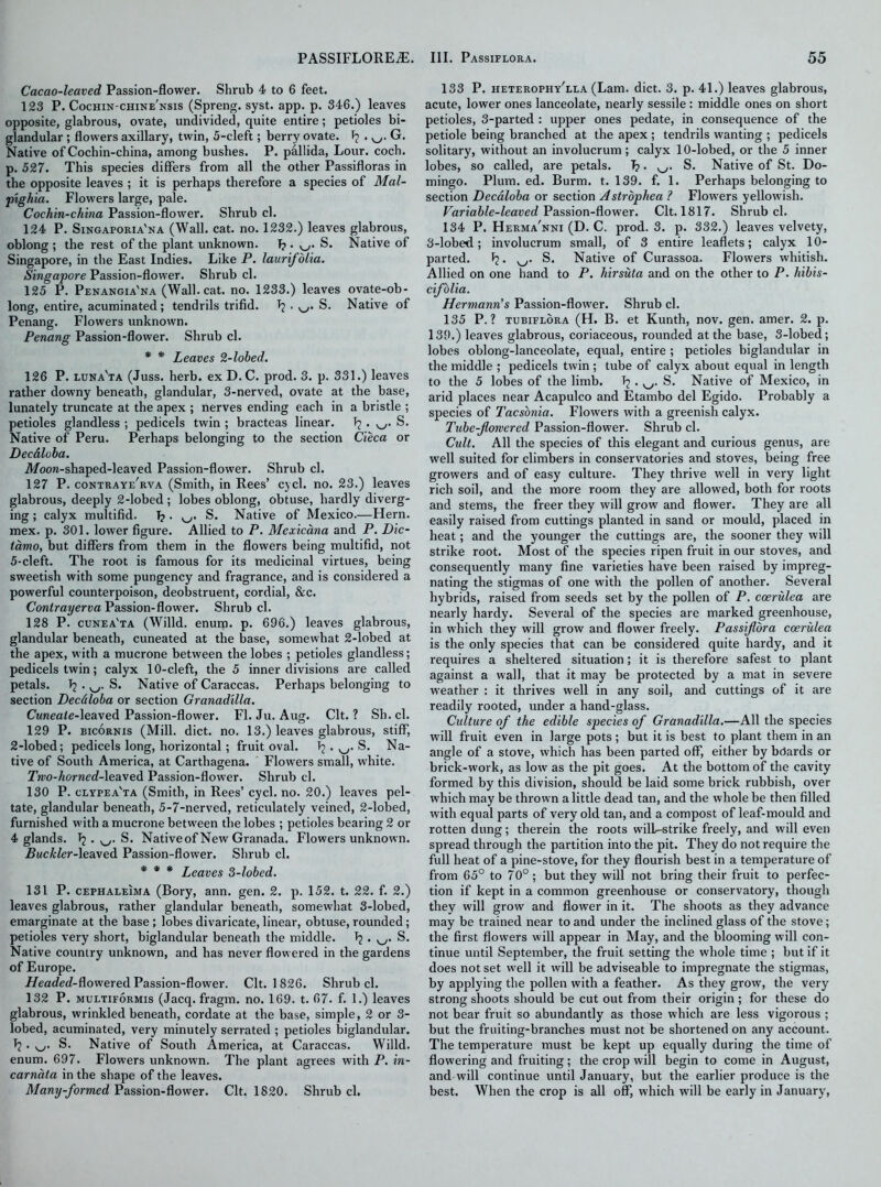 Cacao-leaved Passion-flower. Shrub 4 to 6 feet. 123 P. Cochin-chine'nsis (Spreng. syst. app. p. 346.) leaves opposite, glabrous, ovate, undivided, quite entire; petioles bi- glandular ; flowers axillary, twin, 5-cleft; berry ovate, f? . G. Native of Cochin-china, among bushes. P. pallida, Lour. coch. p. 527. This species differs from all the other Passifloras in the opposite leaves ; it is perhaps therefore a species of Mal- pighia. Flowers large, pale. Cochin-china Passion-flower. Shrub cl. 124 P. Singaforia'na (Wall. cat. no. 1232.) leaves glabrous, oblong ; the rest of the plant unknown. Tj. v_/. S. Native of Singapore, in the East Indies. Like P. laurifolia. Singapore Passion-flower. Shrub cl. 125 P. Penangia'na (Wall. cat. no. 1233.) leaves ovate-ob- long, entire, acuminated; tendrils trifid. J? . y_,. S. Native of Penang. Flowers unknown. Penang Passion-flower. Shrub cl. * * Leaves 2-lobed. 126 P. luna'ta (Juss. herb, ex D. C. prod. 3. p. 331.) leaves rather downy beneath, glandular, 3-nerved, ovate at the base, lunately truncate at the apex ; nerves ending each in a bristle ; petioles glandless ; pedicels twin ; bracteas linear. S. Native of Peru. Perhaps belonging to the section Cieca or Decdloba. Moon-shaped-leaved Passion-flower. Shrub cl. 127 P. contraye'rva (Smith, in Rees’ cycl. no. 23.) leaves glabrous, deeply 2-lobed; lobes oblong, obtuse, hardly diverg- ing ; calyx multifid. 1?. S. Native of Mexico.—Hern, mex. p. 301. lower figure. Allied to P. Mexicana and P. Dic- tamo, but differs from them in the flowers being multifid, not 5-cleft. The root is famous for its medicinal virtues, being sweetish with some pungency and fragrance, and is considered a powerful counterpoison, deobstruent, cordial, &c. Contrayerva Passion-flower. Shrub cl. 128 P. cunea'ta (Willd. enum. p. 696.) leaves glabrous, glandular beneath, cuneated at the base, somewhat 2-lobed at the apex, with a mucrone between the lobes ; petioles glandless; pedicels twin; calyx 10-cleft, the 5 inner divisions are called petals. Tj . S. Native of Caraccas. Perhaps belonging to section Decdloba or section Granadilla. CwneaZe-leaved Passion-flower. FI. Ju. Aug. Clt. ? Sh. cl. 129 P. bicornis (Mill. diet. no. 13.) leaves glabrous, stiff, 2-lobed; pedicels long, horizontal; fruit oval. . v_y. S. Na- tive of South America, at Carthagena. Flowers small, white. Two-horned-leaved Passion-flower. Shrub cl. 130 P. clypea'ta (Smith, in Rees’ cycl. no. 20.) leaves pel- tate, glandular beneath, 5-7-nerved, reticulately veined, 2-lobed, furnished with a mucrone between the lobes ; petioles bearing 2 or 4 glands. Tj. S. Nativeof New Granada. Flowers unknown. Buckler-leaved Passion-flower. Shrub cl. * * * Leaves 3-lobed. 131 P. cephaleima (Bory, ann. gen. 2. p. 152. t. 22. f. 2.) leaves glabrous, rather glandular beneath, somewhat 3-lobed, emarginate at the base; lobes divaricate, linear, obtuse, rounded; petioles very short, biglandular beneath the middle. Tj . S. Native country unknown, and has never flowered in the gardens of Europe. Headed-dowered Passion-flower. Clt. 1 826. Shrub cl. 132 P. multiformis (Jacq. fragm. no. 169. t. 67. f. 1.) leaves glabrous, wrinkled beneath, cordate at the base, simple, 2 or 3- lobed, acuminated, very minutely serrated ; petioles biglandular. Tj. ^. S. Native of South America, at Caraccas. Willd. enum. 697. Flowers unknown. The plant agrees with P. in- carnata in the shape of the leaves. Many-formed Passion-flower. Clt. 1820. Shrub cl. 133 P. heterophy'lla (Lam. diet. 3. p. 41.) leaves glabrous, acute, lower ones lanceolate, nearly sessile : middle ones on short petioles, 3-parted : upper ones pedate, in consequence of the petiole being branched at the apex ; tendrils wanting ; pedicels solitary, without an involucrum; calyx 10-lobed, or the 5 inner lobes, so called, are petals. T?. S. Native of St. Do- mingo. Plum. ed. Burm. t. 139. f. 1. Perhaps belonging to section Decdloba or section Astrophea ? Flowers yellowish. Variable-leaved Passion-flower. Clt. 1817. Shrub cl. 134 P. Herma'nni (D. C. prod. 3. p. 332.) leaves velvety, 3-lobed; involucrum small, of 3 entire leaflets; calyx 10- parted. ^. w. S. Native of Curassoa. Flowers whitish. Allied on one hand to P. hirsuta and on the other to P. hibis- cifolia. Hermann’s Passion-flower. Shrub cl. 135 P. ? tubiflora (H. B. et Kunth, nov. gen. amer. 2. p. 139.) leaves glabrous, coriaceous, rounded at the base, 3-lobed; lobes oblong-lanceolate, equal, entire ; petioles biglandular in the middle ; pedicels twin ; tube of calyx about equal in length to the 5 lobes of the limb. . v_/. S. Native of Mexico, in arid places near Acapulco and Etambo del Egido. Probably a species of Tacsonia. Flowers with a greenish calyx. Tube-flowered Passion-flower. Shrub cl. Cult. All the species of this elegant and curious genus, are well suited for climbers in conservatories and stoves, being free growers and of easy culture. They thrive well in very light rich soil, and the more room they are allowed, both for roots and stems, the freer they will grow and flower. They are all easily raised from cuttings planted in sand or mould, placed in heat; and the younger the cuttings are, the sooner they will strike root. Most of the species ripen fruit in our stoves, and consequently many fine varieties have been raised by impreg- nating the stigmas of one with the pollen of another. Several hybrids, raised from seeds set by the pollen of P. coerulea are nearly hardy. Several of the species are marked greenhouse, in which they will grow and flower freely. Passiflora coerulea is the only species that can be considered quite hardy, and it requires a sheltered situation; it is therefore safest to plant against a wall, that it may be protected by a mat in severe w'eather : it thrives well in any soil, and cuttings of it are readily rooted, under a hand-glass. Culture of the edible species of Granadilla.—All the species will fruit even in large pots ; but it is best to plant them in an angle of a stove, which has been parted off, either by boards or brick-work, as loiv as the pit goes. At the bottom of the cavity formed by this division, should be laid some brick rubbish, over which may be thrown a little dead tan, and the whole be then filled with equal parts of very old tan, and a compost of leaf-mould and rotten dung; therein the roots wilb-strike freely, and will even spread through the partition into the pit. They do not require the full heat of a pine-stove, for they flourish best in a temperature of from 65° to 70°; but they will not bring their fruit to perfec- tion if kept in a common greenhouse or conservatory, though they will grow and flower in it. The shoots as they advance may be trained near to and under the inclined glass of the stove; the first flowers will appear in May, and the blooming will con- tinue until September, the fruit setting the whole time ; but if it does not set well it will be adviseable to impregnate the stigmas, by applying the pollen with a feather. As they grow, the very strong shoots should be cut out from their origin ; for these do not bear fruit so abundantly as those which are less vigorous ; but the fruiting-branches must not be shortened on any account. The temperature must be kept up equally during the time of flowering and fruiting ; the crop will begin to come in August, and will continue until January, but the earlier produce is the best. When the crop is all off, which will be early in January,