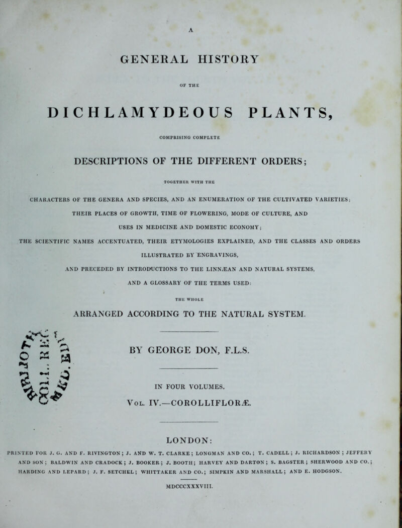 A GENERAL HISTORY OF THE DICHLAMYDEOUS PLANTS, COMPRISING COMPLETE DESCRIPTIONS OF THE DIFFERENT ORDERS; TOGETHER WITH THE CHARACTERS OF THE GENERA AND SPECIES, AND AN ENUMERATION OF THE CULTIVATED VARIETIES; THEIR PLACES OF GROWTH, TIME OF FLOWERING, MODE OF CULTURE, AND USES IN MEDICINE AND DOMESTIC ECONOMY; THE SCIENTIFIC NAMES ACCENTUATED, THEIR ETYMOLOGIES EXPLAINED, AND THE CLASSES AND ORDERS ILLUSTRATED BY ENGRAVINGS, AND PRECEDED BY INTRODUCTIONS TO THE LINN/EAN AND NATURAL SYSTEMS, AND A GLOSSARY OF THE TERMS USED: THE WHOLE ARRANGED ACCORDING TO THE NATURAL SYSTEM. BY GEORGE DON, F.L.S. IN FOUR VOLUMES. Vol. IV.—CORO L LI FLORAL LONDON: PRINTED FOR J. G. AND F. RIVINGTON ; J. AND W. T. CLARKE; LONGMAN AND CO.; T. CADELL ; J. RICHARDSON ; JEFFERY AND SON; BALDWIN AND CRADOCK ; J. BOOKER; J. BOOTH; HARVEY AND DARTON ; S. BAGSTER ; SHERWOOD AND CO.; HARDING AND LEPARD ; J. F. SETCHEL ; WHITTAKER AND CO.; SIMPKIN AND MARSHALL; AND E. HODGSON. MDCCCXXXVIII.