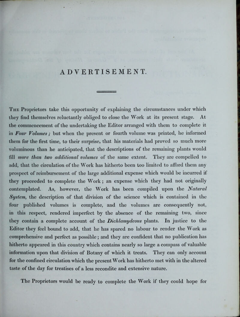 ADVERTISEMENT. The Proprietors take this opportunity of explaining the circumstances under which they find themselves reluctantly obliged to close the Work at its present stage. At the commencement of the undertaking the Editor arranged with them to complete it in Four Volumes ; but when the present or fourth volume was printed, he informed them for the first time, to their surprise, that his materials had proved so much more voluminous than he anticipated, that the descriptions of the remaining plants would fill more than two additional volumes of the same extent. They are compelled to add, that the circulation of the Work has hitherto been too limited to afford them any prospect of reimbursement of the large additional expense which would be incurred if they proceeded to complete the Work; an expense which they had not originally contemplated. As, however, the Work has been compiled upon the Natural System, the description of that division of the science which is contained in the four published volumes is complete, and the volumes are consequently not, in this respect, rendered imperfect by the absence of the remaining two, since they contain a complete account of the Dichlamydeous plants. In justice to the Editor they feel bound to add, that he has spared no labour to render the Work as comprehensive and perfect as possible; and they are confident that no publication has hitherto appeared in this country which contains nearly so large a compass of valuable information upon that division of Botany of which it treats. They can only account for the confined circulation which the present Work has hitherto met with in the altered taste of the day for treatises of a less recondite and extensive nature. The Proprietors would be ready to complete the Work if they could hope for