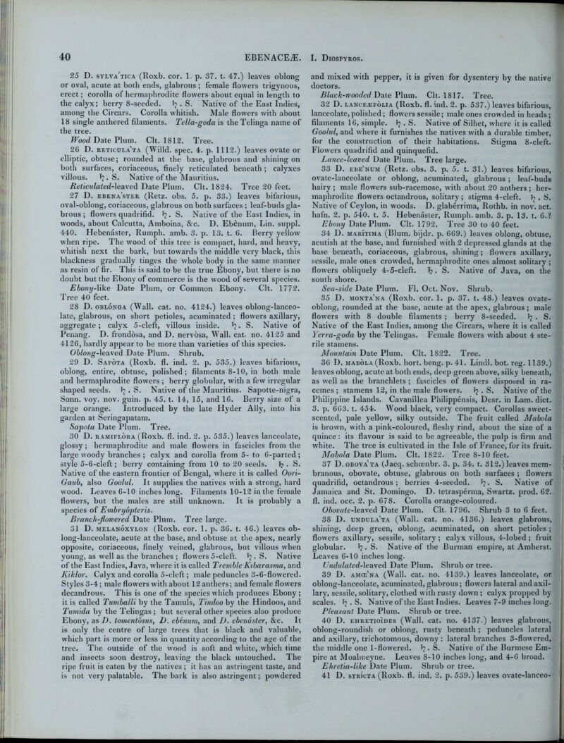 25 D. sylva'tica (Roxb. cor. 1 p. 37. t. 47.) leaves oblong or oval, acute at both ends, glabrous ; female flowers trigynous, erect; corolla of hermaphrodite flowers about equal in length to the calyx; berry 8-seeded. . S. Native of the East Indies, among the Circars. Corolla whitish. Male flowers with about 18 single anthered filaments. Tella-goda is the Telinga name of the tree. Wood Date Plum. Clt. 1812. Tree. 26 D. reticula'ta (Willd. spec. 4. p. 1112.) leaves ovate or elliptic, obtuse; rounded at the base, glabrous and shining on both surfaces, coriaceous, finely reticulated beneath ; calyxes villous. Jj.S. Native of the Mauritius. Reticulated-leaved Date Plum. Clt. 1824. Tree 20 feet. 27 D. ebena'ster (Retz. obs. 5. p. 33.) leaves bifarious, oval-oblong, coriaceous, glabrous on both surfaces ; leaf-buds gla- brous ; flowers quadrifid. . S. Native of the East Indies, in woods, about Calcutta, Amboina, &c. D. Ebenum, Lin. suppl. 440. Hebenaster, Rumph. amb. 3. p. 13. t. 6. Berry yellow when ripe. The wood of this tree is compact, hard, and heavy, whitish next the bark, but towards the middle very black, this blackness gradually tinges the whole body in the same manner as resin of fir. This is said to be the true Ebony, but there is no doubt but the Ebony of commerce is the wood of several species. Ebony-\ike Date Plum, or Common Ebony. Clt. 1772. Tree 40 feet. 28 D. oblonga (Wall. cat. no. 4124.) leaves oblong-lanceo- late, glabrous, on short petioles, acuminated; flowers axillary, aggregate; calyx 5-cleft, villous inside. S. Native of Penang. D. frondosa, and D. nervosa, Wall. cat. no. 4125 and 4126, hardly appear to be more than varieties of this species. Oblong-leaved Date Plum. Shrub. 29 D. Sapota (Roxb. fl. ind. 2. p. 535.) leaves bifarious, oblong, entire, obtuse, polished; filaments 8-10, in both male and hermaphrodite flowers ; berry globular, with a few irregular shaped seeds. ^ Native of the Mauritius. Sapotte-nigra, Sonn. voy. nov. guin. p. 45. t. 14, 15, and 16. Berry size of a large orange. Introduced by the late Hyder Ally, into his garden at Seringapatam. Sapota Date Plum. Tree. 30 D. ramiflora (Roxb. fl. ind. 2. p. 535.) leaves lanceolate, glossy; hermaphrodite and male flowers in fascicles from the large woody branches; calyx and corolla from 5- to 6-parted; style 5-6-cleft; berry containing from 10 to 20 seeds. 1?. S. Native of the eastern frontier of Bengal, where it is called Oori- Gaub, also Goolul. It supplies the natives with a strong, hard wood. Leaves 6-10 inches long. Filaments 10-12 in the female flowers, but the males are still unknown. It is probably a species of Embryopteris. Branch-flowered Date Plum. Tree large. 31 D. melanoxylon (Roxb. cor. 1. p. 36. t. 46.) leaves ob- long-lanceolate, acute at the base, and obtuse at the apex, nearly opposite, coriaceous, finely veined, glabrous, but villous when young, as well as the branches ; flowers 5-cleft. J?. S. Native of the East Indies, Java, where it is called Tremble Kibarasma, and Kiklor. Calyx and corolla 5-eleft; male peduncles 3-6-flowered. Styles 3-4; male flowers with about 12 anthers; and female flowers decandrous. This is one of the species which produces Ebony; it is called Tumballi by the Tamuls, Tindoo by the Hindoos, and Tumida by the Telingas ; but several other species also produce Ebony, as D. tomentdsus, D. ebenum, and D. ebendster, &c. It is only the centre of large trees that is black and valuable, which part is more or less in quantity according to the age of the tree. The outside of the wood is soft and white, which time and insects soon destroy, leaving the black untouched. The ripe fruit is eaten by the natives ; it has an astringent taste, and is not very palatable. The bark is also astringent; powdered and mixed with pepper, it is given for dysentery by the native doctors. Black-wooded Date Plum. Clt. 1817. Tree. 32 D. LANCEJEFOLIA (Roxb. fl. ind. 2. p. 537.) leaves bifarious, lanceolate,polished; flowers sessile; male ones crowded in heads; filaments 16, simple. 1? . S. Native of Silhet, where it is called Goolul, and where it furnishes the natives with a durable timber, for the construction of their habitations. Stigma 8-cleft. Flowers quadrifid and quinquefid. Lance-leaved Date Plum. Tree large. 33 D. ebe'num (Retz. obs. 3. p. 5. t. 31.) leaves bifarious, ovate-lanceolate or oblong, acuminated, glabrous ; leaf-buds hairy ; male flowers sub-racemose, with about 20 anthers ; her- maphrodite flowers octandrous, solitary ; stigma 4-cleft. Jj . S. Native of Ceylon, in woods. D. glaberrima, Rothb. in nov. act. liafn. 2. p. 540. t. 5. Hebenaster, Rumph. amb. 3. p. 13. t. 6.? Ebony Date Plum. Clt. 1792. Tree 30 to 40 feet. 34 D. maritima (Blum, bijdr. p. 669.) leaves oblong, obtuse, acutish at the base, and furnished with 2 depressed glands at the base beneath, coriaceous, glabrous, shining; flowers axillary, sessile, male ones crowded, hermaphrodite ones almost solitary ; flowers obliquely 4-5-cleft. 1?. S. Native of Java, on the south shore. Seaside Date Plum. Fl. Oct. Nov. Shrub. 35 D. monta'na (Roxb. cor. 1. p. 37. t. 48.) leaves ovate- oblong, rounded at the base, acute at the apex, glabrous ; male flowers with 8 double filaments ; berry 8-seeded. Tj . S. Native of the East Indies, among the Circars, where it is called Yerra-goda by the Telingas. Female flowers with about 4 ste- rile stamens. Mountain Date Plum. Clt. 1822. Tree. 36 D. mabola (Roxb. hort. beng. p. 41. Lindl. bot. reg. 1139.) leaves oblong, acute at both ends, deep green above, silky beneath, as well as the branchlets ; fascicles of flowers disposed in ra- cemes ; stamens 12, in the male flowers. J? . S. Native of the Philippine Islands. Cavanillea Philippensis, Desr. in Lam. diet. 3. p. 663. t. 454. Wood black, very compact. Corollas sweet- scented, pale yellow, silky outside. The fruit called Mabola is brown, with a pink-coloured, fleshy rind, about the size of a quince: its flavour is said to be agreeable, the pulp is firm and white. The tree is cultivated in the Isle of France, for its fruit. Mabola Date Plum. Clt. 1822. Tree 8-10 feet. 37 D.obova'ta (Jacq. schoenbr. 3. p. 34. t. 312.) leaves mem- branous, obovate, obtuse, glabrous on both surfaces ; flowers quadrifid, octandrous ; berries 4-seeded. . S. Native of Jamaica and St. Domingo. D. tetrasperma, Swartz, prod. 62. fl. ind. occ. 2. p. 678. Corolla orange-coloured. Ohovate-\ea.xe& Date Plum. Clt. 1796. Shrub 3 to 6 feet. 38 D. undula'ta (Wall. cat. no. 4136.) leaves glabrous, shining, deep green, oblong, acuminated, on short petioles ; flowers axillary, sessile, solitary; calyx villous, 4-lobed ; fruit globular. 1?. S. Native of the Burman empire, at Amherst. Leaves 6-10 inches long. Undulated-leaved Date Plum. Shrub or tree. 39 D. amce'na (Wall. cat. no. 4139.) leaves lanceolate, or oblong-lanceolate, acuminated, glabrous; flow'ers lateral and axil- lary, sessile, solitary, clothed with rusty down ; calyx propped by scales. . S. Native of the East Indies. Leaves 7-9 inches long. Pleasant Date Plum. Shrub or tree. 40 D. ehretioioes (Wall. cat. no. 4137.) leaves glabrous, oblong-roundish or oblong, rusty beneath ; peduncles lateral and axillary, trichotomous, downy: lateral branches 3-flowered, the middle one 1-flowered. . S. Native of the Burmese Em- pire at Moalmeyne. Leaves 8-10 inches long, and 4-6 broad. Ehretia-like Date Plum. Shrub or tree. 41 D. stricta (Roxb. fl. ind. 2. p. 539.) leaves ovate-lanceo-