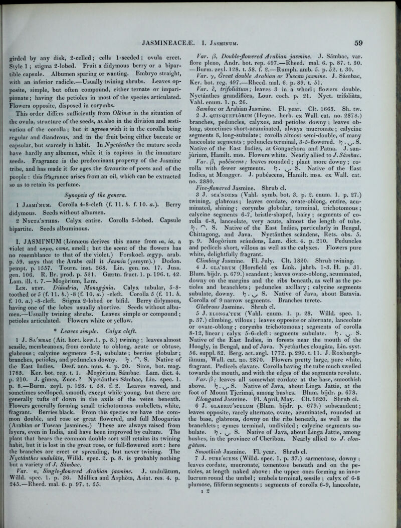 girded by any disk, 2-celled; cells 1-seeded; ovula erect. Style 1 ; stigma 2-lobed. Fruit a didymous berry or a bipar- tite capsule. Albumen sparing or wanting. Embryo straight, with an inferior radicle.—Usually twining shrubs. Leaves op- posite, simple, but often compound, either ternate or impari- pinnate; having the petioles in most of the species articulated. Flowers opposite, disposed in corymbs. This order differs sufficiently from Oleince in the situation of the ovula, structure of the seeds, as also in the division and aesti- vation of the corolla; but it agrees with it in the corolla being regular and diandrous, and in the fruit being either baccate or capsular, but scarcely in habit. In Nyctanthes the mature seeds have hardly any albumen, while it is copious in the immature seeds. Fragrance is the predominant property of the Jasmine tribe, and has made it for ages the favourite of poets and of the people : this fragrance arises from an oil, which can be extracted so as to retain its perfume. Synopsis of the genera. 1 Jasmi'num. Corolla 4-8-cleft (f. 11. b. f. 10. a.). Berry didymous. Seeds without albumen. 2 Nycta'nthes. Calyx entire. Corolla 5-lobed. Capsule bipartite. Seeds albuminous. I. JASMFNUM (Linnaeus derives this name from ia, ia, a violet and ooyrj, osme, smell; but the scent of the flowers has no resemblance to that of the violet.) Forskoel. aegyp. arab. p. 59. says that the Arabs call it Jasmin (ysmym).) Dodon. pempt. p. 1557. Tourn. inst. 368. Lin. gen. no. 17. Juss. gen. 106. R. Br. prod. p. 521. Gaertn. fruct. 1. p. 196. t. 42. Lam. ill. t. 7.— Mogorium, Lam. Lin. syst. Didndria, Monogynia. Calyx tubular, 5-8- toothed or 5 (f. 11. 6.) -8 (f. 10. a.) -cleft. Corolla 5 (f. 11.6. f. 10. a.)-8-cleft. Stigma 2-lobed or bifid. Berry didymous, having one of the lobes usually abortive. Seeds without albu- men.—Usually twining shrubs. Leaves simple or compound ; petioles articulated. Flowers white or yellow. * Leaves simple. Calyx cleft. 1 J. Sa'mbac (Ait. hort. kew.l. p. 8.) twdning ; leaves almost sessile, membranous, from cordate to oblong, acute or obtuse, glabrous ; calycine segments 5-9, subulate ; berries globular; branches, petioles, and peduncles downy. 1? . rs. S. Native of the East Indies. Desf. ann. mus. 4. p. 20. Sims, bot. mag. 1785. Ker. bot. reg. t. 1. Mogorium, Sambac. Lam. diet. 4. p. 210. J. gimea, Zucc. ? Nyctanthes Sambac, Lin. spec. 1. p. 8.—Burm. zeyl. p. 128. t. 58. f. 2. Leaves waved, and sometimes scolloped, smooth, except while young, but there are generally tufts of down in the axils of the veins beneath. Flowers generally forming small trichotomous umbellets, white, fragrant. Berries black. From this species we have the com- mon double, and rose or great flowered, and full Moogaries (Arabian or Tuscan jasmines.) These are always raised from layers, even in India, and have been improved by culture. The plant that bears the common double sort still retains its twining habit, but it is lost in the great rose, or full-flowered sort: here the branches are erect or spreading, but never twining. The Nyctanthes undulata, Willd. spec. 2. p. 8. is probably nothing but a variety of J. Sdmbac. Var. a, Single-flowered Arabian jasmine. J. undulatum, Willd. spec. 1. p. 36. Mallica and Asphota, Asiat. res. 4. p. 245.—Rheed. mal. 6. p. 97. t. 55. Var. ji, Double-flowered Arabian jasmine. J. Sambac, var. flore pleno, Andr. bot. rep. 497.—Rheed. mal. 6. p. 87. t. 50. — Burm. zeyl. 128. t. 58. f. 2.—Rumph. amb. 5. p. 52. t. 30. Var. y, Great double Arabian or Tuscan jasmine. J. Sambac, Ker. bot. reg. 497.—Rheed. mal. 6, p. 89. t. 51. Var. b, trifoliatum; leaves 3 in a whorl; flowers double. Nyctanthes grandiflora, Lour. coch. p. 21. Nyct. trifoliilta, Vahl. enum. 1. p. 26. Sambac or Arabian Jasmine. FI. year. Clt. 1665. Sh. tw. 2 J. quinqueflorum (Heyne, herb, ex Wall. cat. no. 2878.) branches, peduncles, calyxes, and petioles downy ; leaves ob- long, sometimes short-acuminated, always mucronate; calycine segments 8, long-subulate; corolla almost semi-double, of many lanceolate segments ; peduncles terminal, 3-5-flowered. ^ S. Native of the East Indies, at Gongachora and Patna. J. san- jitrium, Hamilt. mss. Flowers white. Nearly allied to J. Sambac. Var. /3, pubescens; leaves rounded ; plant more downy ; co- rolla with fewer segments. 1j. S. Native of the East Indies, at Mongger. J. pubescens, Hamilt. mss. ex Wall. cat. no. 2880. Five-flowered Jasmine. Shrub cl. 3 J. sca'ndens (Vahl. symb. bot. 3. p. 2. enum. I. p. 27.) twining, glabrous; leaves cordate, ovate-oblong, entire, acu- minated, shining; corymbs globular, terminal, trichotomous ; calycine segments 6-7, bristle-shaped, hairy ; segments of co- rolla 6-8, lanceolate, very acute, almost the length of tube. T?. r'. S. Native of the East Indies, particularly in Bengal, Chittagong, and Java. Nyctanthes sc&ndens, Rets. obs. 5. p. 9. Mogorium scandens, Lam. diet. 4. p. 210. Peduncles and pedicels short, villous as well as the calyxes. Flowers pure white, delightfully fragrant. Climbing Jasmine. FI. July. Clt. 1820. Shrub twining. 4 J. gla'brum (Horsfield ex Link, jahrb. 1-3. H. p. 31. Blum, bijdr. p. 679.) scandent; leaves ovate-oblong, acuminated, downy on the margins and the ribs beneath, as well as the pe- tioles and branchlets; peduncles axillary; calycine segments subulate, downy. Tj . S. Native of Java, about Batavia. Corolla of 9 narrow segments. Branches terete. Glabrous Jasmine. Shrub cl. 5 J. elonga'tum (Vahl. enum. 1. p. 28. Willd. spec. 1. p. 37.) climbing, villous ; leaves opposite or alternate, lanceolate or ovate-oblong ; corymbs trichotomous; segments of corolla 8-12, linear; calyx 5-6-cleft: segments subulate. I?. S. Native of the East Indies, in forests near the mouth of the Hoogly, in Bengal, and of Java. Nyctanthes elongata, Lin. syst. 56. suppl. 82. Berg. act. angl. 1772. p. 290. t. 11. J. Roxburgh- i&num, Wall. cat. no. 2870. Flowers pretty large, pure white, fragrant. Pedicels clavate. Corolla having the tube much swelled towards the mouth, and with the edges of the segments revolute. Var.fi; leaves all somewhat cordate at the base, smoothish above. Jj. S. Native of Java, about Linga Jattie, at the foot of Mount Tjerimai, among bushes. Blum, bijdr. p. 678. Elongated Jasmine. FI. April, May. Clt. 1820. Shrub cl. 6 J. glabrii/sculum (Blum, bijdr. p. 679.) subscandent; leaves opposite, rarely alternate, ovate, acuminated, rounded at the base, glabrous, downy on the ribs beneath, as well as the branchlets ; cymes terminal, undivided ; calycine segments su- bulate. Jj . ^. S. Native of Java, about Linga Jattie, among bushes, in the province of Cheribon. Nearly allied to J. elon- gatum. Smoothish Jasmine. FI. year. Shrub cl. 7 J. pube'scens (Willd. spec. 1. p. 37.) sarmentose, downy ; leaves cordate, mucronate, tomentose beneath and on the pe- tioles, at length naked above: the upper ones forming an invo- lucrum round the umbel; umbels terminal, sessile ; calyx of 6-8 plumose, filiform segments ; segments of corolla 6-9, lanceolate, i 2