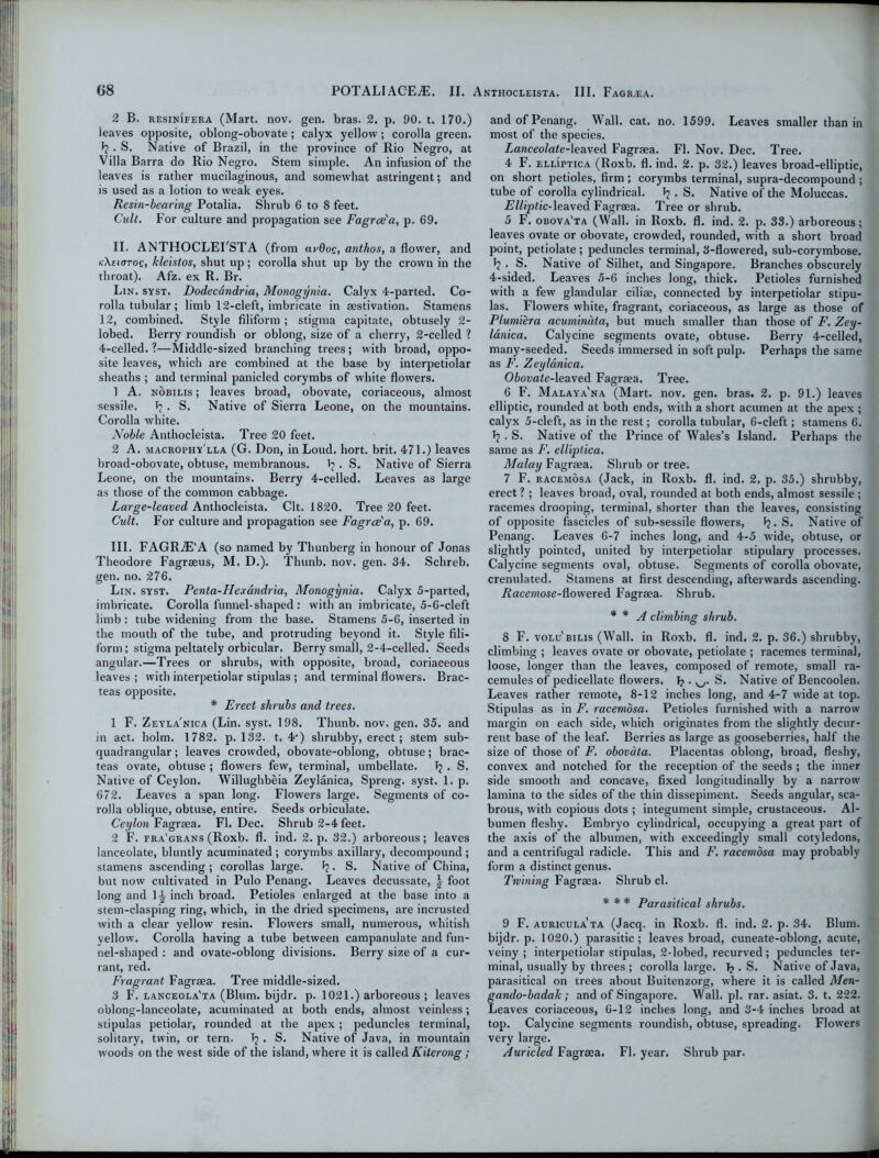2 B. resinifera (Mart. nov. gen. bras. 2. p. 90. t. 170.) leaves opposite, oblong-obovate; calyx yellow; corolla green. 1? . S. Native of Brazil, in the province of Rio Negro, at Villa Barra do Rio Negro. Stem simple. An infusion of the leaves is rather mucilaginous, and somewhat astringent; and is used as a lotion to weak eyes. Resin-bearing Potalia. Shrub 6 to 8 feet. Cult. For culture and propagation see Fagree'a, p. 69. II. ANTHOCLEFSTA (from avdog, anthos, a flower, and kXsicitoq, kleistos, shut up; corolla shut up by the crown in the throat). Afz. ex R. Br. Lin. syst. Dodecdndria, Monogynia. Calyx 4-parted. Co- rolla tubular ; limb 12-cleft, imbricate in aestivation. Stamens 12, combined. Style filiform ; stigma capitate, obtusely 2- lobed. Berry roundish or oblong, size of a cherry, 2-celled ? 4-celled. ?—Middle-sized branching trees; with broad, oppo- site leaves, which are combined at the base by interpetiolar sheaths ; and terminal panicled corymbs of white flowers. 1 A. nobilis ; leaves broad, obovate, coriaceous, almost sessile. ^ • S. Native of Sierra Leone, on the mountains. Corolla white. Noble Anthocleista. Tree 20 feet. 2 A. macrophy'lla (G. Don, in Loud. hort. brit. 471.) leaves broad-obovate, obtuse, membranous. Ip. S. Native of Sierra Leone, on the mountains. Berry 4-celled. Leaves as large as those of the common cabbage. Large-leaved Anthocleista. Clt. 1820. Tree 20 feet. Cult. For culture and propagation see Fagree'a, p. 69. III. FAGRjE'A (so named by Thunberg in honour of Jonas Theodore Fagraeus, M. D.). Thunb. nov. gen. 34. Schreb. gen. no. 276. Lin. syst. Penta-ILexandria, Monogynia. Calyx 5-parted, imbricate. Corolla funnel-shaped : with an imbricate, 5-6-cleft limb: tube widening from the base. Stamens 5-6, inserted in the mouth of the tube, and protruding beyond it. Style fili- form ; stigma peltately orbicular. Berry small, 2-4-celled. Seeds angular.—Trees or shrubs, with opposite, broad, coriaceous leaves ; with interpetiolar stipulas ; and terminal flowers. Brac- teas opposite. * Erect shrubs and trees. 1 F. Zeyla'nica (Lin. syst. 198. Thunb. nov. gen. 35. and in act. holm. 1782. p. 132. t. 4‘) shrubby, erect; stem sub- quadrangular ; leaves crowded, obovate-oblong, obtuse; brac- teas ovate, obtuse ; flowers few, terminal, umbellate. Ip . S. Native of Ceylon. Willughbeia Zeylanica, Spreng. syst. 1. p. 672. Leaves a span long. Flowers large. Segments of co- rolla oblique, obtuse, entire. Seeds orbiculate. Ceylon Fagraea. FI. Dec. Shrub 2-4 feet. 2 F. fra'grans (Roxb. fl. ind. 2. p. 32.) arboreous; leaves lanceolate, bluntly acuminated; corymbs axillary, decompound; stamens ascending; corollas large. Ip. S. Native of China, but now cultivated in Pulo Penang. Leaves decussate, | foot long and 1-J inch broad. Petioles enlarged at the base into a stem-clasping ring, which, in the dried specimens, are incrusted with a clear yellow resin. Flowers small, numerous, whitish yellow. Corolla having a tube between campanulate and fun- nel-shaped : and ovate-oblong divisions. Berry size of a cur- rant, red. Fragrant Fagraea. Tree middle-sized. 3 F. lanceola'ta (Blum, bijdr. p. 1021.) arboreous ; leaves oblong-lanceolate, acuminated at both ends, almost veinless; stipulas petiolar, rounded at the apex; peduncles terminal, solitary, twin, or tern. Ip . S. Native of Java, in mountain woods on the west side of the island, where it is called Kiterong ; and of Penang. Wall. cat. no. 1599. Leaves smaller than in most of the species. Lanceolate-leaved Fagraea. Fl. Nov. Dec. Tree. 4 F. elliptica (Roxb. fl. ind. 2. p. 32.) leaves broad-elliptic, on short petioles, firm ; corymbs terminal, supra-decompound ; tube of corolla cylindrical. Ip . S. Native of the Moluccas. Elliptic-leaved Fagraea. Tree or shrub. 5 F. obova'ta (Wall, in Roxb. fl. ind. 2. p. 33.) arboreous; leaves ovate or obovate, crowded, rounded, with a short broad point, petiolate; peduncles terminal, 3-flowered, sub-corymbose. Ip . S. Native of Silhet, and Singapore. Branches obscurely 4-sided. Leaves 5-6 inches long, thick. Petioles furnished with a few glandular ciliae, connected by interpetiolar stipu- las. Flowers white, fragrant, coriaceous, as large as those of Plumiera acuminata, but much smaller than those of F. Zey- lanica. Calycine segments ovate, obtuse. Berry 4-celled, many-seeded. Seeds immersed in soft pulp. Perhaps the same as F. Zeylanica. Obovate-leaved Fagraea. Tree. 6 F. Malaya'na (Mart. nov. gen. bras. 2. p. 91.) leaves elliptic, rounded at both ends, with a short acumen at the apex ; calyx 5-cleft, as in the rest; corolla tubular, 6-cleft; stamens 6. Tp . S. Native of the Prince of Wales’s Island. Perhaps the same as F. elliptica. Malay Fagraea. Shrub or tree. 7 F. racemosa (Jack, in Roxb. fl. ind. 2. p. 35.) shrubby, erect ? ; leaves broad, oval, rounded at both ends, almost sessile ; racemes drooping, terminal, shorter than the leaves, consisting of opposite fascicles of sub-sessile flowers, Ip. S. Native of Penang. Leaves 6-7 inches long, and 4-5 wide, obtuse, or slightly pointed, united by interpetiolar stipulary processes. Calycine segments oval, ohtuse. Segments of corolla obovate, crenulated. Stamens at first descending, afterwards ascending. J2ace»iose-flowered Fagraea. Shrub. * * A climbing shrub. 8 F. volu'bilis (Wall, in Roxb. fl. ind. 2. p. 36.) shrubby, climbing ; leaves ovate or obovate, petiolate ; racemes terminal, loose, longer than the leaves, composed of remote, small ra- cemules of pedicellate flowers. Ij. u. S. Native of Bencoolen. Leaves rather remote, 8-12 inches long, and 4-7 wide at top. Stipulas as in F. racemosa. Petioles furnished writh a narrow margin on each side, which originates from the slightly deettr- rent base of the leaf. Berries as large as gooseberries, half the size of those of F. obovdta. Placentas oblong, broad, fleshy, convex and notched for the reception of the seeds ; the inner side smooth and concave, fixed longitudinally by a narrow lamina to the sides of the thin dissepiment. Seeds angular, sca- brous, with copious dots ; integument simple, crustaceous. Al- bumen fleshy. Embryo cylindrical, occupying a great part of the axis of the albumen, with exceedingly small cotyledons, and a centrifugal radicle. This and F. racemosa may probably form a distinct genus. Twining Fagraea. Shrub cl. * * * Parasitical shrubs. 9 F. auricula ta (Jacq. in Roxb. fl. ind. 2. p. 34. Blum, bijdr. p. 1020.) parasitic; leaves broad, cuneate-oblong, acute, veiny; interpetiolar stipulas, 2-lobed, recurved; peduncles ter- minal, usually by threes ; corolla large. T? . S. Native of Java, parasitical on trees about Buitenzorg, where it is called Men- gando-badak; and of Singapore. Wall. pi. rar. asiat. 3. t. 222. Leaves coriaceous, 6-12 inches long, and 3-4 inches broad at top. Calycine segments roundish, obtuse, spreading. Flowers very large. Auricled Fagraea. Fl. year. Shrub par.