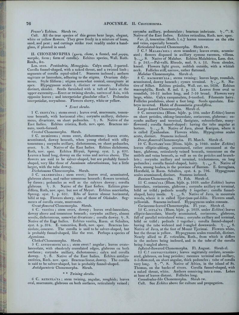 Fraser s Echites. Shrub tw. Cult. All the true species of this genus bear large, elegant, white or yellow flowers. They grow freely in a mixture of loam, sand, and peat; and cuttings strike root readily under a hand- glass, if planted in sand. II. CHONEMO RPHA (xujyrt’ chone, a funnel, and pop<j>n, morphe, form ; form of corolla). Echites species, Wall. Roth. Roxb., &c. Lin. syst. Pentdndria, Monogynia. Calyx small, 5-parted. Corolla funnel-shaped, with a naked throat, and a twisted limb ; segments of corolla equal-sided ?. Stamens inclosed ; anthers sagittate or lanceolate, adhering to the stigma. Ovarium didy- mous. Style filiform ; stigma somewhat conical, emarginate at apex. Hypogynous scales 5, distinct or connate. Follicles distinct, slender. Seeds furnished with a tuft of hairs at the upper extremity.—Erect or twining shrubs, natives of Asia, with opposite leaves ; and interpetiolar glandular ciliae ?. Peduncles interpetiolar, corymbose. Flowers showy, white or yellow. * Erect shrubs. 1 C. crista'ta ; stems erect; leaves oval, mucronate, tomen- tose beneath, with horizontal ribs; corymbs axillary, dichoto- mous, divaricate, on short peduncles. b . S. Native of the East Indies. Echites cristata, Roth. nov. spec. Bracteas mi- nute, tooth-formed. Crested Chonemorpha. Shrub. 2 C. dichotoma ; stems erect, dichotomous; leaves ovate, acuminated, downy beneath, when young clothed with silky tomentum ; corymbs axillary, dichotomous, on short peduncles, erect. b • S. Native of the East Indies. Echites dichotoma, Roth, nov. spec. Echites Heynii, Spreng. syst. 1. p. 632. Leaves a hand long, downy on the veins and nerves above. The flowers are said to be salver-shaped, but are probably funnel- shaped, very like those of Jasminum odoratissimum, but a little larger, with the tube downy. Dichotomous Chonemorpha. Shrub. 3 C. grandiflora ; stem erect; leaves oval, acuminated, glabrous above, and rather tomentose beneath ; flowers terminal, by threes ; peduncles as well as the calyxes downy; corolla glabrous. b . S. Native of the East Indies. Echites gran- diflbra, Roth, nov. spec, but not of Meyer. Echites macrantha, Spreng. syst. 1. p. 632. Ribs of leaves almost horizontal, bifid at top. Flowers showy, size of those of Oleander. Seg- ments of corolla ovate, mucronate. Great-flowered Chonemorpha. Shrub. 4 C. vestita ; stem erect, downy; leaves oval-lanceolate, downy above and tomentose beneath ; corymbs axillary, almost sessile, dichotomous, somewhat divaricate ; corolla downy, b . S. Native of the Ea#t Indies. Echites vestita, Roem. et Schultes, syst. 4. p. 394. E. tomentosa, Roth, nov. spec. Bracteas lan- ceolate, concave. The corolla is said to be salver-shaped, but is probably funnel-shaped, like the rest. Perhaps a species of Aganosma. Clothed Chonemorpha. Shrub. 5 C. antidysente'rica ; stem erect ? angular; leaves ovate- lanceolate, with obsoletely crenulated edges, glabrous on both surfaces; corymbs axillary, dichotomous; calyx and corolla downy. b . S. Native of the East Indies. Echites antidys- enterica, Roth. nov. spec. Bracteas linear, downy. The corolla is said to be salver-shaped, but is probably funnel-shaped. Antidysenteric Chonemorpha. Shrub. * * Twining shrubs. O 6 C. reticula'ta ; stem twining, angular, roughish; leaves oval, mucronate, glabrous on both surfaces, reticulately veined; corymbs axillary, pedunculate; bracteas imbricate. b . r'. S. Native of the East Indies. Echites reticulata, Roth. nov. spec. Var. [3, tomentosa (Roth. 1. c.)’ leaves tomentose on the ribs and veins, especially beneath. Reticulated-leaved Chonemorpha. Shrub tw. 7 C. ? Malaba'rica ; stem scandent; leaves ovate, acumin- ated ; flowers disposed in axillary cymose racemes, villous, b . S. Native of Malabar. Echites Malabarica, Lam. diet. 2. p. 343.—Pal-valli. Rheede, mal. 9. t. 12. Stem slender, kneed. Flowers light green, reddish outside, with a whitish neck. Follicles stiff, narrow, rather flattened. Malabar Chonemorpha. Shrub cl. 8 C. macrophy'lla ; stems twining; leaves large, roundish, acuminated, downy beneath ; cymes terminal, b . S. Na- tive of Silhet. Echites grandis, Wall. cat. no. 1658. Echites macrophylla, Roxb. fl. ind. 2. p. 13. Leaves from oval to roundish, 10-12 inches long, and 7-10 broad. Flowers very large, white. Calyx campanulate, 5-toothed. Filaments hairy. Follicles pendulous, about a foot long. Seeds spatulate. Em- bryo inverted. Habit of Beaumontia grandiflora. Large-leaved Chonemorpha. Shrub cl. 9 C. densiflora (Blum, bijdr. p. 104. under Echites) leaves on short petioles, oblong-lanceolate, coriaceous, glabrous; co- rymbs axillary and terminal, fastigiate, subumbellate, many- flowered ; corolla funnel-shaped: having the tube angular at bottom, b . S. Native of Java, about Kuripan, where it is called TjunkanJcan. Flowers white. Hypogynous scales acute, distinct. Stamens inclosed. Dense-flowered Chonemorpha. Fl. March. Shrub cl. 10 C. Bantame'nsis (Blum, bijdr. p. 1040. under Echites) leaves elliptic-oblong, acuminated, rather attenuated at the base, glabrous, reticulately veined beneath, tomentose on the midrib and veins beneath, as well as on the petioles and branch- lets ; corymbs axillary and terminal, trichotomous, on long peduncles ; corolla funnel-shaped, hairy. b • S. Native of Java, among bushes, in the province of Bantam. E. ferrugfnea, Horsfield, in Roem. Schultes, syst. 4. p. 796. Hypogynous scales acuminated, distinct. Stamens inclosed. Bantam Chonemorpha. Fl. Feb. Shrub cl. 11 C. coria'cea (Blum, bijdr. p. 1039. under Echites) leaves lanceolate, coriaceous, glabrous ; corymbs axillary or terminal, bifid or trifid; pedicels usually 3 together; corolla funnel- shaped, hairy inside, b • S. Native of Java, in mountain woods, where it is called Ojol-tjum-pol-kikis. Flowers small, yellowish. Stamens inclosed. Hypogynous scales connate. Coriaceous-leaved Chonemorpha. Fl. year. Shrub cl. 12 C. infla'ta (Blum, bijdr. p. 1039. under Echites) leaves elliptic-lanceolate, bluntly acuminated, coriaceous, glabrous, full of parallel reticulated veins ; corymbs axillary and terminal, bifid or trifid; pedicels 3 together; corolla funnel-shaped: having the tube widened and 5-angled downwards, b • w Native of Java, at the foot of Mount Tjerimai. Flowers white, but the throat is yellow. Hypogynous scales roundish, distinct. Nearly allied to E. reticulata, Roth., from which it differs in the anthers being inclosed, and in the tube of the corolla being 5-angled above. Inflated-Powered Chonemorpha. Fl. August. Shrub cl. 13 C. ? convolvuloides ; leaves sagittately cordate, acumin- ated, glabrous, on long petioles; racemes terminal and axillary, 4-5-flowered, on short angular, thick peduncles ; tube of corolla very long. b • S. Native of Africa, in the island of St. Thomas, on the banks of rivers. Corolla funnel-shaped, with a naked throat, white. Anthers conniving into a cone. Lobes at base of leaves distant. Follicles long. Convolvulus-like Chonemorpha. Shrub tw. Cult. See Echites above for culture and propagation.