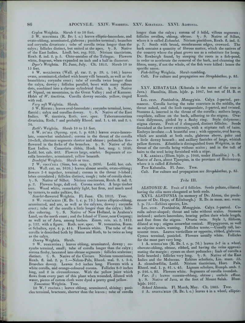 Ceylon Wrightia. Shrub 6 to 10 feet. 3 W. tinctoria (R. Br. 1. c.) leaves elliptic-lanceolate, and ovate-oblong, acuminated, glabrous ; panicles terminal; branches and corymbs divaricate ; tube of corolla twice longer than the calyx; follicles distinct, but united at the apex. Jj . S. Native of the East Indies. Lindl. bot. reg. 933. N&rium tinctorium, Roxb. fl. ind. 2. p. 5. Chite-ancaloo of the Telingas. Flowers white, fragrant, when expanded an inch and a half in diameter. Dyer’s Wrightia. Fl. June, July. Clt. 1812. Shrub 10 to 15 feet. 4 W. mollissima (Wall. pi. rar. 2. p. 39. t. 146.) leaves ovate, acuminated, clothed with hoary villi beneath, as well as the branchlets; corymbs erect; tube of corolla twice longer than the calyx, dow’ny ; follicles parallel, beset with many callous dots, combined into a clavate cylindrical fruit. 1? . S. Native of Nipaul, on mountains, in the Great Valley; and of Kamaon. Habit of W. tinctoria. Corolla downy outside, yellow, tinged with red. Very soft Wrightia. Shrub. 5 W. Rothii ; leaves oval-lanceolate ; corymbs terminal, loose, flaccid ; calyx and corollas downy. T? . S. Native of the East Indies. W. tinctoria, Roth. nov. spec. Tabernaemont&na divaricata, Roth. ? and probably Rheed. mal. 1. t. 46. and 2. t. 54. Roth's Wrightia. Shrub 10 to 15 feet. 6 W. du'bia (Spreng. syst. 1. p. 638.) leaves ovate-lanceo- late, somewhat undulated; corona in the throat of the corolla 10-cleft, alternate segments shorter and obtuse; peduncles few- flowered in the forks of the branches. F?. S. Native of the East Indies. Cameraria dubia, Hook. bot. mag. t. 1646. Lodd. bot. cab. 403. Flowers large, scarlet. Segments of co- rolla lanceolate, acuminated, yellow beneath. Doubtful Wrightia. Shrub or tree. 7 W. cocci'nea (Sims, bot. mag. t. 2696. Lodd. bot. cab. 894. Wall. cat. no. 1626.) leaves almost sessile, ovate-oblong; flowers 3-4 together, terminal; corona in the throat 5-lobed; lobes crenulated ; follicles distinct, rough ; tube of corolla short. bL . S. Native of Silhet. Nerium coccineum, Roxb. fl. ind. 2. p. 2. Flowers large, dull red. Corona scarlet. A large timber tree. Wood white, remarkably light, but firm, and much used by turners, to make palkies, &c. (Scar/ei-flowered Wrightia. Fl. June. Clt. 1812. Tree. 8 W. pube'scens (R. Br. 1. c. p. 75.) leaves elliptic-oblong, acuminated, and are, as well as the calyxes, downy; corymbs erect; tube of the corolla a little longer than the calyx ; folli- cles cohering. T?. S. Native of New Holland, in Arnhem’s Land, on the north coast; and the Island of Timor, near Coepang; as well as of Java, among bushes. Zimm. reis. xi. 2. 1812. p. 132. with a figure. Roth. nov. spec. W. tomentosa, Rcem. et Schultes, syst. 4. p. 414. Flowers white. The tube of the corolla is described both by Blume and Roth, to be twice as long as the calyx. Downy Wrightia. Shrub. 9 W. tomentosa ; leaves oblong, acuminated, downy ; co- rymbs terminal, small; tube of corolla longer than the calyx ; corona fleshy, lacerated into obtuse segments ; follicles scabrous; distinct. . S. Native of the Circars. Nerium tomentosum, Roxb. fl. ind. 2. p. 7.—Nelam-Pala, Rheed. mal. 9. t. 3-4. Branches downy. Leaves 2-3 inches long. Flowers with a white corolla, and orange-coloured corona. Follicles 8-9 inches long, and 2 in circumference. With the yellow juice which flows from every part of this plant when wounded, diluted with water, pieces of cotton cloth were dyed a pretty good yellow. Tomentose Wrightia. Tree. 10 W. ? piscidia ; leaves oblong, acuminated, shining; pani- cles terminal, bracteate, shorter than the leaves ; tube of corolla longer than the calyx ; corona of 5 bifid, villous segments; follicles swollen, oblong, obtuse. • S. Native of Sdhet, where it is called Echaulut. Nerium piscidium, Roxb. fl. ind. 2. p. 7. Seeds with broad, membranous edges, crowned. The bark contains a quantity of fibrous matter, which the natives of the country where the plant grows use as a substitute for hemp. Dr. Roxburgh found, by steeping the roots in a fish-pond, in order to accelerate the removal of the bark, and cleansing the fibres, many, if not the whole, of the fish were killed : hence the specific name. Fish-killing Wrightia. Shrub rambling. Cult. For culture and propagation see Strophanthus, p. 85. XXV. KIBATA'LIA (Kibatala is the name of the tree in Java.) Hasseltia, Blum, bijdr. p. 1047, but not of H. B. et Kunth. Lin. syst. Pentandria, Monogynia. Calyx 5-parted, per- manent. Corolla having the tube coarctate in the middle, the throat naked, and the limb campanulate, 5-parted, and twisted. Stamens 5, inserted in the throat of the corolla ; anthers large, cuspidate, callose on the back, adhering to the stigma. Ova- rium didymous, girded by a fleshy ring. Style didymous; stigma clavate. Fruit of 2 elongated, distinct follicles. Seeds furnished at the lower extremity, with a stipitate tuft of hairs. Embryo involute—A beautiful tree ; with opposite, oval leaves, which are acutish at both ends, glabrous above, paler and a little downy beneath ; and axillary fascicles of large, whitish yellow flowers. Kibatalia is distinguished from Wrightia, in the throat of the corolla being without scales ; and in the tuft of hairs to the seed being furnished with a stipe. 1 K. arborea (Blum, bijdr. p. 1046, under Hasseltia.) Ij . S. Native of Java, about Tjampian, in the province of Buitenzorg, where it is called Kibatala. Tree Kabatalia. Fl. June. Tree. Cult. For culture and propagation see Strophanthus, p. 85. Tribe III. ALSTONIE'iE. Fruit of 2 follicles. Seeds peltate, ciliated ; having the cilia more elongated at both ends. XXVI. ALSTO'NIA (in memory of Dr. Alston, the prede- cessor of Dr. Hope, of Edinburgh.) R. Br. in mem. soc. wern. 1. p. 75.—Eclntes species, Lin. Lin. syst. Pentandria, Monogynia. Calyx 5-parted. Co- rolla salver-shaped; throat and tube without scales. Stamens inclosed ; anthers lanceolate, bearing pollen their whole length, and free from the stigma. Ovaria twin. Style 1, filiform, dilated at top ; stigma somewhat conical. Hypogynous, as well as calycine scales, wanting. Follicles terete.—Usually tall, lac- tescent trees. Leaves verticillate or opposite, ribbed, glabrous. Cymes terminal, panicled. Flowers usually white. Follicles for the most part very long. 1 A. schola'ris (R. Br. 1. c. p. 76.) leaves 5-7 in a whorl, obovate-oblong, obtuse, ribbed, and having the veins approxi- mating the margin; cymes on short peduncles; limb of corolla a little bearded ; follicles very long, • S. Native of the East Indies and the Moluccas. Eclntes scholaris, Lin. mant. 53. A. oleandraefolia, Lodd. Nerium tinctorium, Hort. Pala, Rheed. mal. 1. p. 81. t. 45. Lignum scholare, Rumph.amb. 2. p. 246. t. 82. Flowers white. Segments of corolla roundish. Var. ft ; leaves cuneate-oblong, obtuse ; umbels effuse. . S. Native of Java, at the foot of Mount Salak. Blum, bijdr. 1037. School Alstonia. Fl. March, May. Clt. 1803. Tree. 2 A. specta'bilis (R. Br. 1. c.) leaves 4 in a whorl, elliptic-