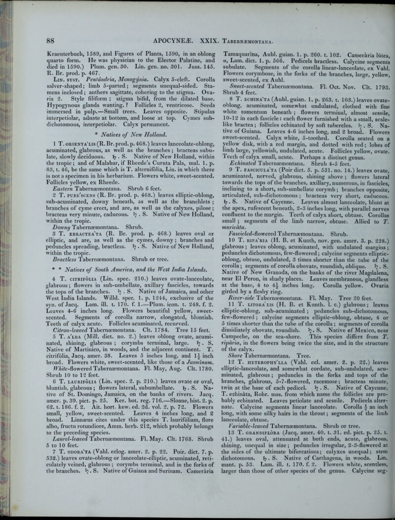 Kraeuterbuch, 1589, and Figures of Plants, 1590, in an oblong quarto form. He was physician to the Elector Palatine, and died in 1590.) Plum. gen. 30. Lin. gen. no. 301. Juss. 145. R. Br. prod. p. 467. Lin. syst. Pentdndria, Monogynia. Calyx 5-cleft. Corolla salver-shaped; limb 5-parted; segments unequal-sided. Sta- mens inclosed ; anthers sagittate, cohering to the stigma. Ova- ria 2. Style filiform ; stigma bifid, from the dilated base. Hypogynous glands wanting. ? Follicles 2, ventricose. Seeds immersed in pulp.—Small trees. Leaves opposite. Stipulas interpetiolar, adnate at bottom, and loose at top. Cymes sub- dichotomous, interpetiolar. Calyx permanent. * Natives of New Holland. 1 T. orienta'lis (R. Br. prod. p. 468.) leaves lanceolate-oblong, acuminated, glabrous, as well as the branches ; bracteas subu- late, slowly deciduous. I? . S. Native of New Holland, within the tropic; and of Malabar, if Rheede’s Curuta Pala, mal. 1. p. 83, t. 46, be the same which is T. alternifolia, Lin. in which there is not a specimen in his herbarium. Flowers white, sweet-scented. Follicles yellow, ex Rheede. Eastern Tabernaemontana. Shrub 6 feet. 2 T. pube'scens (R. Br. prod. p. 468.) leaves elliptic-oblong, sub-acuminated, downy beneath, as well as the branchlets ; branches of cyme erect, and are, as well as the calyxes, pilose; bracteas very minute, caducous. ^ • S. Native of New Holland, within the tropic. Downy Tabernaemontana. Shrub. 3 T. ebractea'ta (R. Br. prod. p. 468.) leaves oval or elliptic, and are, as well as the cymes, downy ; branches and peduncles spreading, bractless. . S. Native of New Holland, within the tropic. Bractless Tabernaemontana. Shrub or tree. * * Natives of South America, and the West India Islands. 4 T. citrifolia (Lin. spec. 210.) leaves ovate-lanceolate, glabrous; flowers in sub-umbellate, axillary fascicles, towards the tops of the branches. ^ . S. Native of Jamaica, and other West India Islands. Willd. spec. 1. p. 1244, exclusive of the syn. of Jacq. Lam. ill. t. 170. f. 1.—Plum. icon. t. 248. f. 2. Leaves 4-6 inches long. Flowers beautiful yellow, sweet- scented. Segments of corolla narrow, elongated, bluntish. Teeth of calyx acute. Follicles acuminated, recurved. Citron-leaved Tabernaemontana. Clt. 1784. Tree 15 feet. 5 T. a'lba (Mill. diet. no. 2.) leaves oblong ovate, acumi- nated, shining, glabrous ; corymbs terminal, large. Ij . S. Native of Martinico, in woods, and the adjacent continent. T. citrifolia, Jacq. amer. 38. Leaves 5 inches long, and 1^ inch broad. Flowers white, sweet-scented, like those of a Jasminum. U7»’te-flowered Tabernaemontana. FI. May, Aug. Clt. 1780. Shrub 10 to 12 feet. 6 T. laurifolia (Lin. spec. 2. p. 210.) leaves ovate or oval, bluntish, glabrous ; flowers lateral, subumbellate. J? . S. Na- tive of St. Domingo, Jamaica, on the banks of rivers. Jacq. amer. p. 39. pict. p. 25. Ker. bot. reg. 716.—Sloane, hist. 2. p. 62. 1.186. f. 2. Ait. hort. kew. ed. 2d. vol. 2. p. 72. Flowers small, yellow, sweet-scented. Leaves 4 inches long, and 2 broad. Linnaeus cites under this species T. laurifoliam, flore albo, fructu rotundiore, Amm. herb. 212, which probably belongs to the preceding species. Laurel-leaved Tabernaemontana. FI. May. Clt. 1768. Shrub 5 to 10 feet. 7 T. odora'ta (Vahl. eclog. amer. 2. p. 22. Poir. diet. 7. p. 532.) leaves ovate-oblong or lanceolate-elliptic, acuminated, reti- culalely veined, glabrous ; corymbs terminal, and in the forks of the branches. J?. S. Native of Guiana and Surinam. Cameraria Tamaquarina, Aubl. guian. 1. p. 260. t. 102. Cameraria lhtea, a, Lam. diet. 1. p. 566. Pedicels bractless. Calycine segments subulate. Segments of the corolla linear-lanceolate, ex Vahl. Flowers corymbose, in the forks of the branches, large, yellow, sweet-scented, ex Aubl. Sweet-scented Tabernaemontana. FI. Oct. Nov. Clt. 1793. Shrub 4 feet. 8 T. echina'ta (Aubl. guian. 1. p. 263. t. 103.) leaves ovate- oblong. acuminated, somewhat undulated, clothed with fine white tomentum beneath ; flowers terminal, almost sessile, 10-12 in each fascicle: each flower furnished with a small, scale- like bractea; follicles echinated by soft tubercles, fy . S. Na- tive of Guiana. Leaves 4-6 inches long, and 2 broad. Flowers sweet-scented. Calyx white, 5-toothed. Corolla seated on a yellow disk, with a red margin, and dotted with red; lobes of limb large, yellowish, undulated, acute. Follicles yellow, ovate. Teeth of calyx small, acute. Perhaps a distinct genus. Echinated Tabernaemontana. Shrub 4-5 feet. 9 T. fascicula'ta (Poir diet. 5. p. 531. no. 14.) leaves ovate, acuminated, nerved, glabrous, shining above ; flowers lateral towards the tops of the branches, axillary, numerous, in fascicles, inclining to a short, sub-umbellate corymb ; branches opposite, articulated, sub-dichotomous ; bracteas very short, caducous. T?. S. Native of Cayenne. Leaves almost lanceolate, blunt at the apex, rufescent beneath, 2-3 inches long, with parallel nerves confluent to the margin. Teeth of calyx short, obtuse. Corollas small ; segments of the limb narrow, obtuse. Allied to T. muricata. Fascicled-^ owered Tabernaemontana. Shrub. 10 T. ripa'ria (H. B. et Kunth, nov. gen. amer. 3. p. 228.) glabrous ; leaves oblong, acuminated, with undulated margins ; peduncles dichotomous, few-flowered; calycine segments elliptic- oblong, obtuse, undulated, 3 times shorter than the tube of the corolla; segments of corolla obovate, roundish, oblique. Tj. S. Native of New Granada, on the banks of the river Magdalena, near El Peron, in shady places. Leaves membranous, glandless at the base, 4 to 4| inches long. Corolla yellow. Ovaria girded by a fleshy ring. River-side Tabernaemontana. FI. May. Tree 20 feet. 11 T. litora lis (H. B. et Kunth. 1. c.) glabrous; leaves elliptic-oblong, sub-acuminated ; peduncles sub-dichotomous, few-flowered ; calycine segments elliptic-oblong, obtuse, 4 or 5 times shorter than the tube of the corolla ; segments of corolla dimidiately obovate, roundish. J?. S. Native of Mexico, near Campeche, on the sea-shore. This species differs from T. rijmria, in the flowers being twice the size, and in the structure of the calyx. Shore Tabernaemontana. Tree. 12 T. heterophy'lla (Vahl. eel. amer. 2. p. 22.) leaves elliptic-lanceolate, and somewhat cordate, sub-undulated, acu- minated, glabrous ; peduncles in the forks and tops of the branches, glabrous, 5-7-flowered, racemose; bracteas minute, twin at the base of each pedicel. Tj . S. Native of Cayenne. T. echinata, Rohr. mss. from which name the follicles are pro- bably echinated. Leaves petiolate and sessile. Pedicels alter- nate. Calycine segments linear lanceolate. Corolla ■§■ an inch long, with some silky hairs in the throat; segments of the limb lanceolate, obtuse. Variable-leaved Tabernaemontana. Shrub or tree. 13 T. grandiflora (Jacq. amer. 40. t. 31. ed. pict. p. 25. t. 41.) leaves oval, attenuated at both ends, acute, glabrous, shining, unequal in size; peduncles irregular, 2-3-flowered at the sides of the ultimate bifurcations; calyxes unequal; stem dichotomous. 1?. S. Native of Carthagena, in woods. Lin. mant. p. 53. Lam. ill. t. 170. f. 2. Flowers white, scentless, larger than those of other species of the genus. Calycine seg-