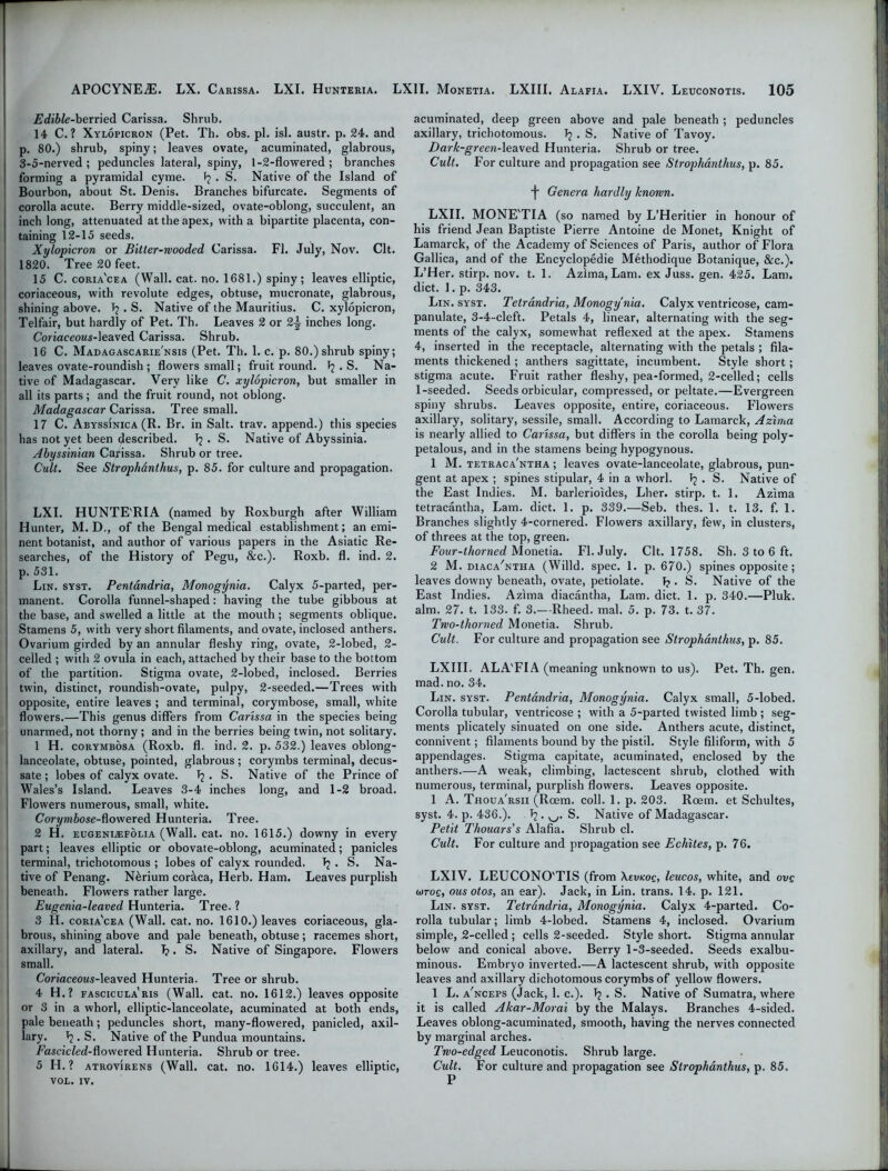 Edible-berried Carissa. Shrub. 14 C. ? Xylopicron (Pet. Th. obs. pi. isl. austr. p. 24. and p. 80.) shrub, spiny; leaves ovate, acuminated, glabrous, 3-5-nerved ; peduncles lateral, spiny, 1-2-flowered ; branches forming a pyramidal cyme. fj . S. Native of the Island of Bourbon, about St. Denis. Branches bifurcate. Segments of corolla acute. Berry middle-sized, ovate-oblong, succulent, an inch long, attenuated at the apex, with a bipartite placenta, con- taining 12-15 seeds. Xylopicron or Bitter-wooded Carissa. FI. July, Nov. Clt. 1820. Tree 20 feet. 15 C. coria'cea (Wall. cat. no. 1681.) spiny ; leaves elliptic, coriaceous, with revolute edges, obtuse, mucronate, glabrous, shining above. T?. S. Native of the Mauritius. C. xylopicron, Telfair, but hardly of Pet. Th. Leaves 2 or 2-| inches long. Coriaceous-leaved Carissa. Shrub. 16 C. Madagascarie'nsis (Pet. Th. 1. c. p. 80.) shrub spiny; leaves ovate-roundish ; flowers small; fruit round. . S. Na- tive of Madagascar. Very like C. xylopicron, but smaller in all its parts; and the fruit round, not oblong. Madagascar Carissa. Tree small. 17 C. Abyssinica (R. Br. in Salt. trav. append.) this species has not yet been ^escribed. . S. Native of Abyssinia. Abyssinian Carissa. Shrub or tree. Cult. See Strophanthus, p. 85. for culture and propagation. LXI. HUNTE'RIA (named by Roxburgh after William Hunter, M. D., of the Bengal medical establishment; an emi- nent botanist, and author of various papers in the Asiatic Re- searches, of the History of Pegu, &c.). Roxb. fl. ind. 2. p. 531. Lin. syst. Pentandria, Monogynia. Calyx 5-parted, per- manent. Corolla funnel-shaped: having the tube gibbous at the base, and swelled a little at the mouth ; segments oblique. Stamens 5, with very short filaments, and ovate, inclosed anthers. Ovarium girded by an annular fleshy ring, ovate, 2-lobed, 2- celled ; with 2 ovula in each, attached by their base to the bottom of the partition. Stigma ovate, 2-lobed, inclosed. Berries twin, distinct, roundish-ovate, pulpy, 2-seeded.—Trees with opposite, entire leaves ; and terminal, corymbose, small, white flowers.—This genus differs from Carissa in the species being unarmed, not thorny ; and in the berries being twin, not solitary. 1 H. corymbosa (Roxb. fl. ind. 2. p. 532.) leaves oblong- lanceolate, obtuse, pointed, glabrous ; corymbs terminal, decus- sate ; lobes of calyx ovate. I? . S. Native of the Prince of Wales’s Island. Leaves 3-4 inches long, and 1-2 broad. Flowers numerous, small, white. Corymbose-dowered Hunteria. Tree. 2 H. eugenlefolia (Wall. cat. no. 1615.) downy in every part; leaves elliptic or obovate-oblong, acuminated; panicles terminal, trichotomous ; lobes of calyx rounded, . S. Na- tive of Penang. N&rium coraca, Herb. Ham. Leaves purplish beneath. Flowers rather large. Eugenia-leaved Hunteria. Tree. ? 3 H. coria'cea (Wall. cat. no. 1610.) leaves coriaceous, gla- brous, shining above and pale beneath, obtuse; racemes short, axillary, and lateral. I?. S. Native of Singapore. Flowers small. Coriaceous-leaved Hunteria. Tree or shrub. 4 H.? fascicula'ris (Wall. cat. no. 1612.) leaves opposite or 3 in a whorl, elliptic-lanceolate, acuminated at both ends, pale beneath; peduncles short, many-flowered, panicled, axil- lary. *2. S. Native of the Pundua mountains. Fascicled-flowered Hunteria. Shrub or tree. 5 H.? atrovirens (Wall. cat. no. 1614.) leaves elliptic, VOE. IV. acuminated, deep green above and pale beneath ; peduncles axillary, trichotomous. 1j . S. Native of Tavoy. Dark-green-leaved Hunteria. Shrub or tree. Cult. For culture and propagation see Strophanthus, p. 85. Genera hardly known. LXII. MONE'TIA (so named by L’Heritier in honour of his friend Jean Baptiste Pierre Antoine de Monet, Knight of Lamarck, of the Academy of Sciences of Paris, author of Flora Gallica, and of the Encyclopedic Methodique Botanique, &c.). L’Her. stirp. nov. t. 1. Azlma, Lam. ex Juss. gen. 425. Lam. diet. 1. p. 343. Lin. syst. Tetrandria, Monogynia. Calyx ventricose, cam- panulate, 3-4-cleft. Petals 4, linear, alternating with the seg- ments of the calyx, somewhat reflexed at the apex. Stamens 4, inserted in the receptacle, alternating with the petals ; fila- ments thickened ; anthers sagittate, incumbent. Style short; stigma acute. Fruit rather fleshy, pea-formed, 2-celled; cells 1-seeded. Seeds orbicular, compressed, or peltate.—Evergreen spiny shrubs. Leaves opposite, entire, coriaceous. Flowers axillary, solitary, sessile, small. According to Lamarck, Azlma is nearly allied to Carissa, but differs in the corolla being poly- petalous, and in the stamens being hypogynous. 1 M. tetraca'ntha ; leaves ovate-lanceolate, glabrous, pun- gent at apex ; spines stipular, 4 in a whorl, . S. Native of the East Indies. M. barlerioides, Lher. stirp. t. 1. Azima tetracantha, Lam. diet. 1. p. 339.—Seb. thes. 1. t. 13. f. 1. Branches slightly 4-cornered. Flowers axillary, few, in clusters, of threes at the top, green. Four-lhorned Monetia. Fl. July. Clt. 1758. Sh. 3 to 6 ft. 2 M. diaca/ntha (Willd. spec. 1. p. 670.) spines opposite; leaves downy beneath, ovate, petiolate. T? . S. Native of the East Indies. Azlma diacantha, Lam. diet. 1. p. 340.—Pluk. aim. 27. t. 133. f. 3.—Rheed. mal. 5. p. 73. t. 37. Two-thorned Monetia. Shrub. Cult. For culture and propagation see Strophanthus, p. 85. LXIII. ALA'FIA (meaning unknown to us). Pet. Th. gen. mad. no. 34. Lin. syst. Pentandria, Monogynia. Calyx small, 5-lobed. Corolla tubular, ventricose ; with a 5-parted twisted limb ; seg- ments plicately sinuated on one side. Anthers acute, distinct, connivent; filaments bound by the pistil. Style filiform, with 5 appendages. Stigma capitate, acuminated, enclosed by the anthers.—A weak, climbing, lactescent shrub, clothed with numerous, terminal, purplish flowers. Leaves opposite. 1 A. Thoua'rsii (Roem. coll. 1. p. 203. Rcem. et Schultes, syst. 4. p. 436.). . v-/. S. Native of Madagascar. Petit Thouars's Alafia. Shrub cl. Cult. For culture and propagation see Echites, p. 76. LXIV. LEUCONO'TIS (from \evkoq, leucos, white, and ovq o)toq, ous otos, an ear). Jack, in Lin. trans. 14. p. 121. Lin. syst. Tetrandria, Monogynia. Calyx 4-parted. Co- rolla tubular; limb 4-lobed. Stamens 4, inclosed. Ovarium simple, 2-celled ; cells 2-seeded. Style short. Stigma annular below and conical above. Berry 1-3-seeded. Seeds exalbu- minous. Embryo inverted.—A lactescent shrub, with opposite leaves and axillary dichotomous corymbs of yellow flowers. 1 L. a'nceps (Jack, 1. c.). 1? . S. Native of Sumatra, where it is called Akar-Morai by the Malays. Branches 4-sided. Leaves oblong-acuminated, smooth, having the nerves connected by marginal arches. Two-edged Leuconotis. Shrub large. Cult. For culture and propagation see Strophanthus, p. 85. P