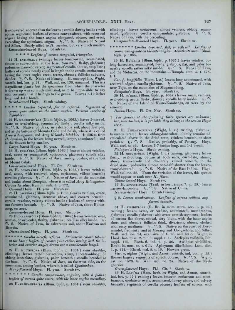 few-flowered, shorter than the leaves ; corolla downy inside : with obtuse segments ; leaflets of corona convex above, with recurved edges: having the inner angles elongated, obtuse, and erect, exceeding the apiculated stigma. \ . r'. S. Native of Nipaul and Silhet. Nearly allied to H. carnosa, but very much smaller. Lanceolate’leaved Hoya. Shrub tw. * * * * Leaflets of corona elongated, triangular. 21 H. latifolia : twining ; leaves broad-ovate, acuminated, obtuse or sub-cordate at the base, 3-nerved, fleshy, glabrous; i peduncles many-flowered; segments of corolla obtuse, cuspidate ; leaflets of corona nearly equal in length to the corolla, coriaceous : having the inner angles erect, terete, obtuse; follicles subulate, slender. ^.''.S. Native of Penang. H. macrophylla, Wight, contrib. ind. bot. p. 38.—Wall. ascl. no. 138. unnamed. This is a magnificent plant; but the specimens from which the character is drawn up was so much mutilated, as to be impossible to say with certainty that it belongs to the genus. Leaves 7-10 inches long, and 4-10 broad. Broad-leaved Hoya. Shrub twining. ***** Corolla 5-parted, flat or reflexed. Segments of corona quite entire on the inner angles. Perhaps species of Tylophora. 22 H. macrophy'lla (Blum.bijdr. p. 1063.) leaves 3-nerved, ovate or oval-oblong, acuminated, fleshy ; corolla silky inside. 1? . r'. S. Native of Java, in calcareous soil, about Kuripan, and at the bottom of Mounts Gede and Salak, where it is called Aroy Kilampahan, and Aroy Kikandel lalakkie. It differs from H. carnosa, in the leaves being nerved, larger, acuminated ; and in the flowers being smaller. Large-leaved Hoya. FI. year. Shrub tw. 23 H. coria'cea (Blum, bijdr. 1063.) leaves almost veinless, oval, acute or acuminated, coriaceous, glabrous; corolla silky inside. 1? • r'- S. Native of Java, among bushes, at the foot of Mount Salak. Coriaceous-leaved Hoya. FI. Oct. Shrub tw. 24 H. corona'ria (Blum, bijdr. p. 1063.) leaves veinless, oval, acute, with recurved edges, coriaceous, villous beneath; corollas glabrous. T? . r'. S. Native of Java, on the mountains and banks about Rompien, where it is called Aroy Kilampahan. Corona Ariadna, Rumph. amb. 5. t. 172. Garland Hoya. FI. year. Shrub tw. 25 H. lacunosa(Blum, bijdr. p. 1063.)leaves veinless, ovate, acuminated, glabrous, lacunose above, and convex beneath; corolla revolute, velvety-villous inside ; leaflets of corona with- out furrows beneath, F? . r'. S. Native of Java, about Buiten- zorg, on trees. Lacunose-leaved Hoya. FI. year. Shrub tw. 26 H. diversifolia (Blum, bijdr. p. 1064.) leaves veinless, oval, aeutish, or orbicular, fleshy, glabrous ; corollas silky inside. 1? . r\ S. Native of Java, in calcareous soil, about Kuripan and Batavia. Divers-leaved Hoya. FI. year. Shrub tw. ****** Corolla 5-cleft, reflexed. Stamineous corona tubular at the base; leaflets of corona quite entire, having both the in- terior and exterior angles drawn out a considerable length. 27 H. multiflora (Blum, bijdr. p. 1064.) stem shrubby, climbing ; leaves rather coriaceous, veiny, cuneate-oblong, or oblong-lanceolate, glabrous, paler beneath ; corolla bearded at i the base. Tj. rs. S. Native of Java, on the west side, on the mountains, among bushes, where it is called Tjunkankan. Many-flowered Hoya. FI. year. Shrub tw. ******* Corolla campanulate, angular, with 5 plaits; leaflets of corona quite entire, with the inner angles ascending. 28 H. campanula'ta (Blum, bijdr. p. 1064.) stem shrubby, climbing ; leaves coriaceous, almost veinless, oblong, acumi- nated, glabrous ; corolla campanulate, glabrous. 1?. rs. S. Native of Java, with the preceding. Campanulate-^owered Hoya. FI. year. Shrub tw. ******** Corolla 5-parted, flat, or reflexed. Leaflets of corona emarginate on the outer angles. Acantliostemma. Blum. bijdr. p. 1065. 29 H. Ru'mphii (Blum, bijdr. p. 1065.) leaves veinless, ob- long-lanceolate, acuminated, fleshy, glabrous, flat, and paler be- neath ; corolla rather silky inside. J? . rs. S. Native of Java, and the Moluccas, on the mountains.—Rumph. amb. 5. t. 175. f. 1. Var. (3, longifolia (Blum. 1. c.) leaves long-acuminated, with recurved edges ; corolla glabrous. T? . S. Native of Java, near Tuju, on the mountains of Megamendung. Rumphius’s Hoya. FI. year. Shrub tw. 30 H. pu'bera (Blum, bijdr. p. 1065.) leaves small, veinless, oval-oblong, acute, fleshy, downy ; corolla hairy inside. . r'. S. Native of the Island of Nusae-Kambanga, on trees by the sea-side. Downy Hoya. FI. Oct. Nov. Shrub tw. f The flowers of the following three species are unknown ; but, nevertheless, it is probable they belong to the section Hoyce verve. 31 H. Finlaysonia'na (Wight, 1. c.) twining, glabrous ; branches terete: leaves oblong-lanceolate, bluntly acuminated, reticulated above in the dried state, veinless beneath, on short petioles. T?. S. Native, probably, of Penang. Hoya, Wall. ascl. no 42. Leaves 5-7 inches long, and 1-2 broad. Finlayson’s Hoya. Shrub twining. 32 H. obtusifolia (Wight. 1. c.) twining, glabrous; leaves fleshy, oval-oblong, obtuse at both ends, cuspidate, shining above, transversely and obscurely veined beneath, in the dried state ; peduncles almost one-half shorter than the leaves, many-flowered. 1?. r'. S. Native of the East Indies. Hoya, Wall. ascl. no. 38. From the variation of the leaves, this species would appear to rank near H. fusca. Obtuse-leaved Hoya. Shrub tw. 33 H. angustifolia (Trail, in hort. trans. 7- p. 29.) leaves narrow-lanceolate. 1? . S. Native of China. Narrow-leaved Hoya. Shrub twining. § 2. Leaves membranous. Leaflets of corona without any furrow beneath. 34 H. viridiflora (R. Br. in mem. wern. soc. 1. p. 26.) twining; leaves ovate, or cordate, acuminated, membranous, glabrous ; corolla glabrous : with ovate, aeutish segments ; leaflets of corona flat above, oboval, very blunt, with the inner angles short and obtuse; follicles thick, divaricate, obtuse, clothed with rusty mealiness. F? . rs. S. Native on the coast of Coro- mandel, frequent; and at Morang and Gongachora, and Silhet. Wall. ascl. no. 24, exclusive of f. 26. and 60 c. Wight, in Hook. bot. misc. 2. p. 98. suppl. t. 1. Asclepias volubilis, Lin. suppl. 170. Roxb. fl. ind. 2. p. 36. Asclepias viridiflora, Roxb. in. mus. or. t. 611. Apocynum tiliaefolium, Lam. diet. 1. p. 214.—Rheed. mal. 9. t. 15. Flowers green. Far. a, alplna (Wight, and Arnott, contrib. ind. bot. p. 39.) flowers larger ; segments of corolla obtuse. T? . S. Wight, cat. no. 1523. b. Wall. ascl. no. 25. Native of the Neel- gherries. Green-flowered Hoya. Fl.? Clt. ? Shrub tw. 35 H. Lacu'na (Ham. herb, ex Wight, and Arnott, contrib. ind. bot. p. 39.) twining; leaves between coriaceous and mem- branous, cordate or ovate, acuminated, downy above, and velvety beneath ; segments of corolla obtuse ; leaflets of corona with