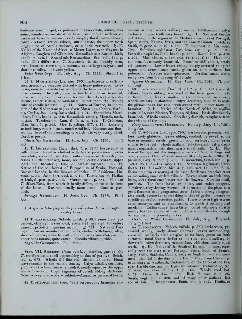 fruticose, erect, hispid, cr pubescent; leaves ovate, obtuse, cre- nated, rounded or cordate at the base, green on both surfaces, or canescent beneath; racemes nearly simple; floral leaves minute; calyx declinate, rather villous, sub-bilabiate, the upper tooth large; tube of corolla incloseu, or a little exserted. \. F. Native of the North of Africa, at Mount Lazar, near Mayane, in Algiers ; Tangiers and Gibraltar. Scorodonia salviastrum, Link, handb. p. 458. ? Scorodonia Fontanesiana, Ser. bull. bot. p. 315. This differs from T. Scorodonia, in the shrubby stem, erect branches, more simple racemes, rather larger calyxes, and shorter corollas. Flowers yellow. False-Wood-Sage. FI. July, Aug. Clt. 1818. Shrub 1 to 2 feet. 39 T. Massilie'nse (Lin. spec. 789.) herbaceous or suffruti- cose, ascending; branches clothed with hoary pubescence; leaves ovate, crenated, rounded or cordate at the base, wrinkled: lower ones canescent beneath ; racemes nearly simple or branched, loose, secund ; floral leaves shorter than the calyxes ; calyx de- clinate, rather villous, sub-bilabiate : upper tooth the largest; tube of corolla inclosed. 7/. H. Native of Europe, in the re- gion of the Mediterranean; as about Marseilles, Corsica, Sardi- nia, Candia, &c. Jacq. hort. vind. 1. t. 94. Scorodonia Massi- liensis, Link, handb. p. 458. Scorodonia cordata, Mcench, meth. p. 385. T. odoratum, Lam. fl. fr. 2. p. 413. T. Creticum, Clus. hist. 1. p. 348.—Ger. fl. gallopr. 277. t. 11. Leaves \ an inch long, rarely 1 inch, much wrinkled. Racemes and flow- ers like those of the preceding, to which it is very nearly allied. Corollas purple. Marseilles Germander. Fl. June, July. Clt. 1731. PI. 1 foot. 40 T. Lusita'nicum (Lam. diet. 2. p. 692.) herbaceous or suffruticose ; branches clothed with hoary pubescence; leaves lanceolate, crenated, wrinkled, rather canescent beneath; ra- cemes a little branched, loose, secund; calyx declinate, upper tooth the broadest ; tube of corolla inclosed. %. H. Native of the south-west of Europe ; as of Spain, Portugal, Balearic Islands, in the fissures of rocks. T. Asialicum, Lin. mant. p. 80. Jacq. hort. vind. 3. t. 41. T. salviastrum, Hoffm. et Link, fl. port. p. 84. t. 2. Moench, meth. p. 384. Habit of T. Massiliense, from which it hardly differs, unless in the form of the leaves. Racemes usually more loose. Corollas pur- plish. Portugal Germander. Fl. June, Oct. Clt. 1822. PI. 1 foot. •j- A species belonging to the present section, but is not suffi- ciently known. 41 T. salvia'strum (Schreb. unilab. p. 38.) stems erect, pu- bescent, clammy ; leaves oval, crenulated, wrinkled, tomentose beneath, petiolate ; racemes secund. 1/. ? H. Native of Por- tugal. Leaves rounded at both ends, clothed with hoary, silky, short villi above, white beneath ; floral leaves lanceolate, acute : upper ones minute, quite entire. Corolla villous outside. Sage-like Germander. PI. 1 foot.? Sect. VII. Scordium (from aeopSioy, scordion, garlic ; the T. scordium has a smell approaching to that of garlic.) Benth. lab. p. 678. Whorls 2-6-flowered, distant, axillary. Floral leaves similar to the cauline leaves. Calyx tubular, declinate, gibbous at the base beneath; teeth 5, nearly equal, or the upper one is broadest. Upper segments of corolla oblong, declinate. Achenia very or scarcely wrinkled.—Annual or perennial herbs. 42 T. spinosum (Lin. spec. 793.) herbaceous; branches spi- nescent at top; whorls axillary, remote, 1-6-flowered; calyx declinate: upper tooth very broad. ©. H. Native of Europe and Africa, in the region of the Mediterranean ; as of Portugal, Spain, Sicily, Naples, Syria, and the Canary Islands. Sibth. et Smith, fl. graec. 6. p. 31. t. 539. T. mucronatum, Lin. spec. 793. Scordium spinosum, Cav. icon. rar. 1. p. 19. t. 31. Scorodonia spinosa, Link, handb. p. 458.—Barrel, icon. p. 319. t. 202.—Mor. hist. 3. p. 423. sect- 11. t. 22. f. 17. Herb pro- cumbent, divaricately branched. Branches stiff, villous, nearly all spinescent. Lower leaves oblong, deeply serrated at apex : upper and rameal ones small, green on both surfaces, but pubescent. Calycine teeth spinescent. Corollas small, white, resupinate from the twisting of the tube. Spinose Germander. Fl. May, June. Clt. 1640. PI. pro- cumbent. . 43 T. resupina'tum (Desf. fl. atl. 2. p. 4. t. 117.) annual, villous ; leaves oblong, narrowed at the base, green on both surfaces; floral leaves similar to the others, but narrower; whorls axillary, 2-flowered ; calyx declinate, tubular beneath the gibbosities at the base ? with awned teeth : upper tooth the broadest. ©. Id. Native of the North of Africa, on argilla- ceous hills, near Mascar, Tangiers, Algiers. Herb divaricately branched. Whorls secund. Corollas yellowish, resupinate from the twisting of the tube. Rcsupinate-dowered Germander. Fl. July, Aug. Clt. 1801. PI. i foot. 44 T. Scordium (Lin. spec. 790.) herbaceous, perennial, vil- lous, rarely glabrous ; leaves oblong, toothed, narrowed at the base or rounded, sessile, green on both surfaces ; floral leaves similar to the rest; whorls axillary, 2-6-flowered ; calyx decli- nate, campanulate, with short nearly equal teeth. If. H. Na- tive of Europe, and the temperate parts of Asia, in bogs and watery places. Chamae'drys Scordium, Moench, meth. p. 384. T. palustre, Lam. fl. fr. 2. p. 411. T. arenarium, Gmel. itin. 1. p. 149. t. 26. f. 2.—Riv. mon. t. 11. Scordium legftimum, Park, theatr. 111. f. 1.—Mor. hist. 3. p. 423. sect. 11. t. 22. f. 14. Stems creeping or rooting at the base; floriferous branches erect or ascending, more or less villous. Leaves about an inch long, hairy, soft: floral ones longer than the flowers. Corollas small, purplish. The fresh leaves are bitter, and rather pungent. Powdered, they destroy worms. A decoction of the plant is a good fomentation in gangrenous cases. It has a strong disagree- able smell, somewhat approaching to that of garlic ; whence its specific name from aeopoSoy, garlic. It was once in high esteem as an antiseptic and an alexpharmic, to which it certainly had no claim. Cullen says it has a bitter, joined wTith some volatile parts ; but that neither of these qualities is considerable enough to retain it in the present practice. Garlic or Water Germander. Fl. July, Aug. England. PI. | to 1 foot. 45 T. scordioi'des (Schreb. unilab. p. 37.) herbaceous, pe- rennial, woolly, rarely almost glabrous ; leaves ovate-oblong, crenated, cordately stem-clasping at the base, green on both surfaces ; floral leaves similar to the rest; whorls axillary, 6- flow'ered; calyx declinate, campanulate, with short nearly equal teeth. If. H. Native of the South of Europe, in bogs, espe- cially near the sea ; as of Portugal, Spain, South of France, Italy, Sicily, Sardinia, Candia, &c. ; in England, but not com- mon ; plentiful in the fens of the Isle of Ely ; from Cambridge to Histon ; at Westbeacb, Cottenham ; on the banks of the Isis, near Highbridge, and on Eynsham Common, Oxfordshire, &c. T. Scordium, Brot. fl. lus. 1. p. 164. Woodv. med. bot. t. 57. Oeder, fl. dan. t. 593. Bieb. fl. cauc. 2. p. 36. Smith, engl. bot. t. 828. and of many other authors, but not of Lin. T. lanuginosum, Bauh. pin. p. 247. Hoffm. et