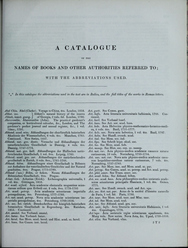 A CATALOGUE OF THE NAMES OF BOOKS AND OTHER AUTHORITIES REFERRED TO; WITH THE ABBREVIATIONS USED. In this catalogue the abbreviations used in the text are in Italics, and the full titles of the ivorks in Roman letters. Abel Chin. Abel (Clarke). Voyage to China, 4to. London, 1818. Abbot, ins. 1 Abbott’s natural history of the insects Abbott, insect, georg. j of Georgia, 2 vols. fol. London, 1798. Abercrombie. Abercrombie (John). The practical gardener’s companion, or horticultural calendar, &c., London, and The gardener’s pocket journal and annual register, &c., 1 vol. 12mo., 1791. Abhand. acad. miss. Abhandlungen der churfiirstlich baierischen Akademie der Wissenschaften, 6 vols. 4to. Munchen, 1763. Continued. New Series, 1827. Abhand. nat. ges. dantz. Versuche und Abhandlungen der naturforschenden Gesellschaft in Dantzig, 4 vols. 4to. Dantzig, 1747-1778. Abhand. nat. ges. hall. Abhandlungen der Hallischen natiir- forschenden Gesellschaft, 1 vol. 8vo. Leipsig, 1783. Abhand. acad. ges. zur. Abhandlungen der naturforschenden gesellschaft in Zurich, 3 vols. 8vo., 1761-1766. Abhand. b'dhm. Abhandlungen einer Gesellschaft in Bohmen zur Aufnahme der vaterlandischen Geschichte und der Natural geschichte, 8vo. Prague, 1775-1789. Abhand (neuJ B'dhm, or bohem. Neuen Abhandlungen der Bohmischen Gesellschaft, 8vo. Prague. Achar. lich. Acharius (Erick). Lichenographia universalis, 1 vol. 4to. Gottingen, 1810. Act acad. erford. Acta academiae electoralis moguntinae scien- tiarum utilium quae Erfordi est. 2 vols. 8vo. 1778-1795 Act. acad. petrop. Acta academiae scientiarum imperialis petropolitanae, 4to. Petersburg, 1777-1782. Act. nov. acad. petrop. Nova acta academiae scientiarum im- perialis petropolitanae, 4to. Petersburg, 1783-1816. Act. soc. hot. ratisb. Denskschriften der koniglich-baierischen botanischen Gesellschaft in Regensburg, 4to. Ratisbon, 1815. Continued. Act. amstel. See Verhand. amstel. Act. batav. See Verhand. batav. Act. berol. See Mem. acad. berol. and Hist. acad. sc. berol. Act. bonn. See Comm. inst. berol. Act. gcett. See Comm, goett. Act. hafn. Acta litteraria universitatis hafniensis, 1788. Con- tinued. Act. harl. See Verhand haarl. Act. hass. See Act. soc. acad. hass. Act. helv. Acta Helvetica physico-mathematico-botanico-medi- ca, 8 vols. 4to. Basil, 1751-1777. Act. helv. nov. Nova acta helvetica, 1 vol. 4to. Basil, 1787. Act. holm. See Handl. svensk. acad. Act. ital. See Mem. soc. ital. Act. lips. See Schrift leipz. akad. soc. Act. lus. See Mem. acad. lisb. Act. monsp. See Hist. soc. roy. sc. monsp. Act. nat. cur. Acta physico-medica academiae caesareae naturae curiosorum, 10 vols. Norimberg, 1725-1754. Act. nov. nat. cur. Nova acta physico-medica academiae caesa- reae leopoldino-carolinae naturae curiosorum, 7 vols. 4to. Noremberg, 1757-1783. Act. par. See Mem. inst. and Mem. acad. sc. par. Act. petrop. See Comm. acad. sc. petrop. and Act. acad, petrop. Act. phil. amer. See Trans, amer. soc. Act. acad. b'dhm. See Abhand. bohm. Act. soc. acad. hass. Acta philosophico-medica societatis acade- micae scientiarum principalis Hassiacae, 1 vol. 4to. Geissa, 1771. Act. suec. See Handl. svensk. acad. and Act. ups. Act. soc. hist. nat. par. Actes de la societe d’histoire naturelle de Paris, 1 vol. fol. Paris, 1792. Act. taur. See Mem. acad. taur. and Misc. taur. Act. tol. See Mem. acad. toul. Act. lur. See Abhand. acad. ges. zur. Act. univ. hafn. Acta litteraria universitatis Hafniensis, 1 vol. 4to. Copenhagen, 1778. Act fups. Acta societatis regiae scientiarum upsaliensis, 4to. Many vols. New series. Nova Acta, &c. Upsal, 1720-1816. Act. vliss. See Verhand. vliss. 5 T 2