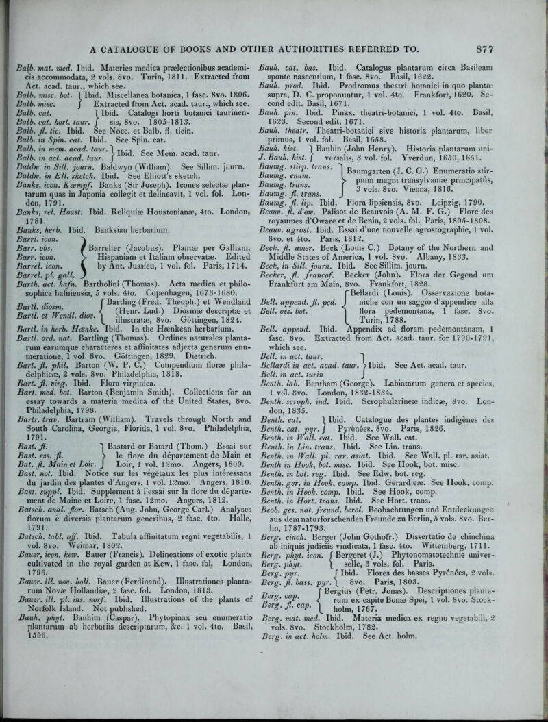 Balb. mat. med. Ibid. Materies medica pr*lectionibus academi- cis accommodata, 2 vols. 8vo. Turin, 1811. Extracted from Act. acad. taur., which see. Ball), misc. hot. 1 Ibid. Miscellanea botanica, 1 fasc. 8vo. 1806. Balb. misc. J Extracted from Act. acad. taur., which see. Balb. cat. 1 Ibid. Catalogi horti botanici taurinen- Balb. cat. hort. taur. J sis, 8vo. 1805-1813. Balb. fl. tic. Ibid. See Nocc. et Balb. fl. ticin. Balb. in Spin. cat. Ibid. See Spin. cat. Balb. in mem. acad. taur. 1 T, . i o nr i . n i, • . , . > Ibid, oee Mem. acad. taur. Halo, in act. acad. taur. J Baldm. in Sill, journ. Baldwyn (William). See Sillim. journ. Baldiv. in Ell. sketch. Ibid. See Elliott’s sketch. Banks, icon. Kcempf. Banks (Sir Joseph). leones selectae plan- tarum quas in Japonia collegit et delineavit, 1 vol. fol. Lon- don, 1791. Banks, rel. Houst. Ibid. Reliquiae Houstonianae, 4to. London, 1781. Banks, herb. Ibid. Banksian herbarium. Barrl. icon. Barr. obs. / Barrelier (Jacobus). Plantae per Galliam, Barr. icon. > Hispaniam et Italiam observatae. Edited Barrel, icon. i by Ant. Jussieu, 1 vol. fol. Paris, 1714. Barrel, pi. gall. J Barth, act. hafn. Bartholini (Thomas). Acta medica et philo- sophica hafniensia, 5 vols. 4to. Copenhagen, 1673-1680. n .. f Bartling (Fred. Theoph.) et Wendland Barit, diosm. I T i \ tv ' j • . Bard et Wendl dios \ (Henr- LucU) Dl0smae Rescript* et Hard, et Wendl. dios. illustrat8e> 8vo. Gottingen, 1824. Bartl. in herb. Hcenke. Ibid. In the Haenkean herbarium. Bartl. ord. nat. Bartling (Thomas). Ordines naturales planta- rum earumque characteres et affinitates adjecta generum enu- meratione, 1 vol. 8vo. Gottingen, 1829. Dietrich. Bart. fl. phil. Barton (W. P. C.) Compendium florae phila- delphicae, 2 vols. 8vo. Philadelphia, 1818. Bart. fl. virg. Ibid. Flora virginica. Bart. med. bot. Barton (Benjamin Smith). Collections for an essay towards a materia medica of the United States, 8vo. Philadelphia, 1798. Bartr. trav. Bartram (W’illiam). Travels through North and South Carolina, Georgia, Florida, 1 vol. 8vo. Philadelphia, 1791. Bast. fl. ~| Bastard or Batard (Thom.) Essai sur Bast. ess. fl. > le flore du departement de Main et Bat. fl. Mainet Loir. J Loir, 1 vol. 12mo. Angers, 1809. Bast. not. Ibid. Notice sur les vegetaux les plus interessans du jardin des plantes d’Angers, 1 vol. 12mo. Angers, 1810. Bast, suppl. Ibid. Supplement a l’essai sur la flore du departe- ment de Maine et Loire, 1 fasc. 12mo. Angers, 1812. Batsch. anal. flor. Batsch (Aug. John, George Carl.) Analyses florum e diversis plantarum generibus, 2 fasc. 4to. Halle, 1791. Batsch. tabl. aff. Ibid. Tabula affinitatum regni vegetabilis, 1 vol. 8vo. Weimar, 1802. Bauer, icon. kern. Bauer (Francis). Delineations of exotic plants cultivated in the royal garden at Kew, 1 fasc. fol. London, 1796. Bauer, ill. nov. holt. Bauer (Ferdinand). Illustrationes planta- rum Novae Hollandiae, 2 fasc. fol. London, 1813. Bauer, ill. pi. ins. norf. Ibid. Illustrations of the plants of Norfolk Island. Not published. Bauh. phijt. Bauhim (Caspar). Phytopinax seu enumeratio plantarum ab herbariis descriptarum, &c. 1 vol. 4to. Basil, 1596. Bauh. cat. bas. Ibid. Catalogus plantarum circa Basileam sponte nascentium, 1 fasc. 8vo. Basil, 1622. Bauh. prod. Ibid. Prodromus theatri botanici in quo plant* supra, D. C. proponuntur, 1 vol. 4to. Frankfort, 1620. Se- cond edit. Basil, 1671. Bauh. pin. Ibid. Pinax. theatri-botanici, 1 vol. 4to. Basil, 1623. Second edit. 1671. Bauh. theatr. Theatri-botanici sive historia plantarum, liber primus, 1 vol. fol. Basil, 1658. Bauh. hist. 1 Bauh in (John Henry). Historia plantarum uni- J. Bauh. hist. J versalis, 3 vol. fol. Yverdun, 1650, 1651. Bailing, stirp. tians. 1 Bai]tngarten M C. G.) Enumeratio stir- Baumg. enum. I ■ ° \ ^ , ... r> ° . > pium magni transylvamae principatus, Baumg. trans. to i o ioie p & n . 3 vols. 8vo. Vienna, 1816. Baumg. fl. trans. j Baumg. fl. lip. Ibid. Flora lipsiensis, 8vo. Leipzig, 1790. Beauv. fl. d’orv. Palisot de Beauvois (A. M. F. G.) Flore des royaumes d’Oware et de Benin, 2 vols. fol. Paris, 1805-1808. Beauv. agrost. Ibid. Essai d’une nouvelle agrostographie, 1 vol. 8vo. et 4to. Paris, 1812. Beck, fl. amer. Beck (Louis C.) Botany of the Northern and Middle States of America, 1 vol. 8vo. Albany, 1833. Beck, in Sill, journ. Ibid. See Sillim. journ. Becker, fl. franco/. Becker (John). Flora der Gegend um Frankfurt am Main, 8vo. Frankfort, 1828. f Bellardi (Louis). Osservazione bota- Bell. append, fl. ped. J niche con un saggio d’appendice alia Bell. oss. bot. ] flora pedemontana, 1 fasc. 8vo. Turin, 1788. Bell, append. Ibid. Appendix ad floram pedemontanam, 1 fasc. 8vo. Extracted from Act. acad. taur. for 1790-1791, which see. Bell. in act. taur. Bellardi in act. acad. taur. > Ibid.. See Act. acad. taur. Bell. in act. turin J Benth. lab. Bentham (George). Labiatarum genera et species, 1 vol. 8vo. London, 1832-1834. Benth. scroph. ind. Ibid. Scrophularine* indie*, 8vo. Lon- don, 1835. Benth. cat. 1 Ibid. Catalogue des plantes indigenes des Benth. cat. pyr. J Pyrenees, 8vo. Paris, 1826. Benth. in Wall. cat. Ibid. See Wall. cat. Benth. in Lin. trans. Ibid. See Lin. trans. Benth. in Wall. pi. rar. asiat. Ibid. See Wall. pi. rar. asiat. Benth in Hook, bot. misc. Ibid. See Hook, bot. misc. Benth. in bot. reg. Ibid. See Edw. bot. reg. Benth. ger. in Hook. comp. Ibid. Gerardiese. See Hook, comp. Benth. in Hook. comp. Ibid. See Hook, comp. Benth. in Hort. trans. Ibid. See Hort. trans. Beob. ges. nat. freund. berol. Beobachtungen und Entdeckungen aus dem naturforschenden Freunde zu Berlin, 5 vols. 8vo. Ber- lin, 1787-1793. Berg, cinch. Berger (John Gothofr.) Dissertatio de chinchina ab iniquis judiciis vindicata, 1 fasc. 4to. Wittemberg, 1711. Berg. phyt. icon', f Bergeret (J.) Phytonomatotechnie univer- jBerg. phyt. \ selle, 3 vols. fol. Paris. Berg. pyr. f Ibid. Flores des basses Pyrenees, 2 vols. Berg. fl. bass. pyr.\ 8vo. Paris, 1803. p f Bergius (Petr. Jonas). Descriptiones planta- erg- C('P- J rum ex capite Bon* Spei, 1 vol. 8vo. Stock- Berg.fl.caP. \ holm> 176f. Berg. mat. med. Ibid. Materia medica ex regno vegetabili, 2 vols. 8vo. Stockholm, 1782. Berg, in act. holm. Ibid. See Act. holm.