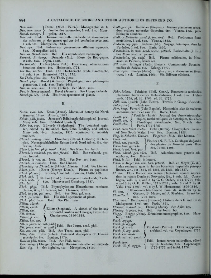 Dun. mon. I Dunal (Mich. Felix.). Monographic de la Dun. mon. anon. > famille des anonacees, 1 vol. 4to. Mont- Dunal. monogr. J pelier, 1817. Dun. sol. Ibid. Histoire naturelle medicale et economique des solanum et des genres qui ont ete confondus avec eux, 1 vol. 4to. Montpelier, 1813. Dun. syn. Ibid. Solanorum generumque affinium synopsis, 8vo. Montpelier, 1816. Dun. or Dunal. ined. Ibid. His unpublished manuscript. Durand, fl. bourg. Durande (M.). Flore de Bourgogne, 2 vols. 8vo. Dijon, 1782. Du Roi, obs. Du Roi (John Phil.) Diss. inaug. observationes botanicas sistens, 4to. Helmstadt, 1771. Du Roi, harbk. Ibid. Die Harbkersche wilde Baumzucht, 2 vols. 8vo. Brunswick, 1771, 1772. Du Theis. gloss, bot. See Theis. gloss. Duval, phyt. Duval (William). Phytologia, sive philosophia plantarum, 1 vol. 8vo. Paris, 1647. Duv. in mem. mus. Duval (Felix). See Mem. mus. Duv. in Hoppe tachenb. Duval (Jeunet). See Hoppe tachenb. Duval, pi. sec. Ibid. His dried specimens of plants. E. Eaton, man. bot. Eaton (Amos). Manual of botany for North America, 12mo. Albany, 1822. Edinb. phil. journ. Jameson’s Edinburgh philosophical journal. Many vols. 8vo. Published quarterly. Edrv. bot. reg. Edwards (Sydenham). The botanical regis- ter, edited by Bellanden Ker, John Lindley, and others. Many vols. 8vo. London, 1815, continued in monthly numbers. Ehrenb. naturg. reise. Ehrenberg (Christ. Gothofr.) et Hem- pich. Naturgeschichtliche Reisen durch Nord Africa, &c. 4to. Berlin, 1828. Ehrenb. in hor. phys. berol. Ibid. See Nees. hor. berol. Ehrenb. in verhand. ges. nat. freund. Ibid. See verhand. ges. nat. freund. Ehrenb. in nov. act. bonn. Ibid. See Nov. act. bonn. Ehrenb. in Linncea. Ibid. See Linnaea. Ehrenberg. or Ehrenb. in Schleclit. Linncea. Ibid. See Linnaea. Ehret. pict. \ Ehret (George Dion.). Plantae et papiliones Ehret. pi. rar.) rariores, 1 vol. fol. London, 1748-1759. Ehrh. arb. Ehrh. beitr. Ehr. beit. Ehrh. phyt. Ibid. Phytophylacium Ehrartianum continens plantas, &c., 10 decades, fol. Hanover, 1780. Ehrh. in gott. gel. anz. Ibid. See Gott, gel. anz. Ehrh. pi. exsic. Ibid. His dried specimens of plants. Ehrh. phil. trans. Ibid. See Phil, trans. Elliott, sketch. Elliott, carol. Elliott, car. Ell. sketch. / Charlestown, 1816-1818. Elliott, fi. car. % Elliott, bot. car. J Ell. in journ. sc. nat. phil.) T, ., 0 T , . E,,, . J , 1 , y Ibid. See Journ. acad. phil. Ell. journ. acad. sc. phil.j 1 Ell. act. soc. phil. Ibid. See Trans, amer. phil. Ellis, dion. Ellis (John). Botanical description of Dionaea muscipula, 4to. London, 1770. Ellis in phil. trans. Ibid. See Phil, trans. Elm. mong. 1 Elmiger (Joseph). Histoire naturelle et medicale Elm. dig. j des digitales, 4to. Montpelier, 1812. JEhrhart (Fred.). Beitrage sur naturkunde, 7 vols. 8vo. Hanover andOsnaburg, 1787. J f Elliott (Stephan). A sketch of the botany of South Carolina and Georgia, 2 vols. 8vo. Endl. gen. pi. Endlicher (Stephan). Genera plantarum secun- dum ordines naturales dispositae, 4to. Vienna, 1837, pub- lishing in numbers. Endl. or Endlicher, prod.fi. ins. norf. Ibid. Prodromus florae norfolkicae, l vol. 8vo. Vienna, 1833. Endress, voy. pyr. Endress (M.). Voyage botanique dans les Pyrenees, 1 vol. 8vo. Paris, 1830. Eschscholtz, in mem. acad. scienc. petersb. Eschscholtz (J. Fr.). See Mem. acad. sc. petersb. Eschscholtz, pi. calif. Ibid. Plantae californicae, in Mem. acad. sc. Petersb., which see. Etl. salv. Etlinger (Andr. Ernest). Commentatio Botanico- medica de Salvia, 4to. Erlang, 1777. Evel. sylv. Evelyn (John). Sylva ; or, a discourse on forest trees, 1 vol. London, 1664. Six different editions. Fabr. helmst. Fabricius (Phil. Conr.). Enumeratio methodica plantarum horti medici Helmstadiensis, 1 vol. 8vo. Helm- stadt, 1759, ed. 2d. 1763, ed. 3d. 1776. Falk. ilin. 1 Falck (John Peter). Travels in Georg. Bemerk., Falck, ilin.) which see. Ferr. hesp. Ferrari (John Baptist). Hesperides sive demalorum aureorum cultura et usu, fol. Rome, 1646. Feuill cr fFeuillee (Louis). Journal des observations phy- eut per. i siques, mathematiques, et botaniques, faitsdans ew . o s. < I’Amerique meridionale, &c., 3 vols. 4to. FemU.chd. [ Paris, 1714-1725. Field, New South Wales. Field (Baron). Geographical memoir of New South Wales, 1 vol. 8vo. London, 1825. Fing. in Sch/echt. Linncea. Fingevuth (M.). See Linnaea. Fisch. cat. 'J pjsc|ier (N. E. L.). Catalogue dujardin Lisch. cat. gorenki. 1 , , . j V. , ■ * E,- , , ® . > des plantes de Gorenki pres Mos- tisch. hort. gorenki. ( r, , 0r,0 r . cou, 12mo. 1808. Lisch. in cat. hort. gor.j Fisch. adurnb. gen. aden. Ibid. Adumbrationes generis ade- nophorae, 4to. Moscow. Fisch. in litt. Ibid., in letters. Fisch. et Meyer ind. sem. hort. petersb. Ibid, et Meyer (C. A.). Index seminum quae in hortus botanicus imperialis petropo- litanus, &c , 1st 1834, 2d 1835, 3d 1836, 4th 1837. Fl. dan. Flora Danica seu icones plantarum sponte nascen- tium in regnis Daniae et Norvegiae, &c., 8 vols. fol. Copen- hagen, vols. 1, 2, and 3 by G. C. Oeder, 1761-1770 ; vols. 4 and 5 by O. F. Muller, 1771-1782 ; vols. 6 and 7 by M. Vahl, 1787-1805 ; vol. 8 by J. W. Hornemann, 1806-1816. f CEkonomischtechnische flora de Wetteran by G. vi Weif v Gartner, B. Mayer, and J. Sherbius. Frankfort, tl. wetter, y gvo. 1799-1802. Flac. mad. De Flacourt (Etienne). Histoire de la Grand lie de Madagascar, 1 vol. 4to. Paris, 1661. Fleming, in asiat. res. Fleming (John). See Asiat. res. Fleming, in journ. bot. Ibid. See Journ. bot. Fliigg. Fliigge (John). Graminum monographic, 8vo. Ham- burg, 1810. Forsk. cegypt. \ Forsk.fi. cegypt. Forsk.fi. arab. Forsk. fl. ceg. arab. Forsk. cat. arab. Forsk. cal. pi. const. Forsk. icon. Forsk. ill.fi. cegypt. Forskaol (Petrus). Flora aegyptiaco- arabica, 1 vol. 4to. Copenhagen, 1775. Ibid. Icones rerum naturalium, edited by C. Niebuhr, 4to. Copenhagen, 1775-1776, and in fol. 1776. j i