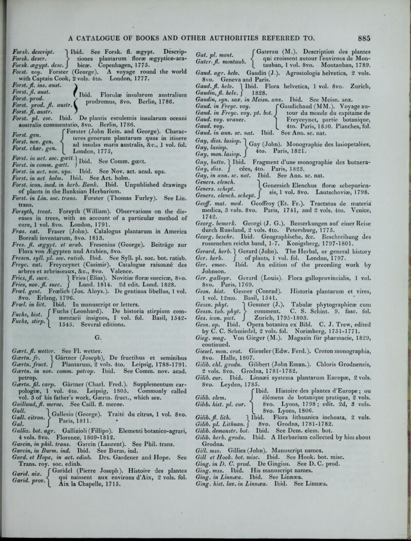 See Comm, gcctt. Farsic. descript. ~| Ibid. See Forsk. fl. segypt. Descrip- Forsk. descr. > tiones plantarum florae aegyptico-ara- Forsk. cegypt. desc. J bicae. Copenhagen, 1775. Forst. voy. Forster (George). A voyage round the world with Captain Cook, 2 vols. 4to. London, 1777. Forst. fl. ins. oust. \ Forst. jl. aust. f Ibid. Florulae insularum australium ors . pro . > prodromus, 8vo. Berlin, 1786. rorst. prod. jl. auslr. V 1 Forst. jl. auslr. / Forst. pi. esc. Ibid. De plantis esculentis insularum oceani australis commentatio, 8vo. Berlin, 1786. n . f Forster (John Rein, and George). Charac- rorst. gen. I , . b ' . . . r, . ° J teres generum plantarum quas in ltmere Forst. nov. gen. < ad jn*ulas maris australiS) &c j vo). fol. Forst. char. gen. [ Londoilj 1775> Forst. in act. soc. gcelt.\ Forst. in comm, gcett. j Forst. in act. nov. ups. Ibid. See Nov. act. acad. ups. Forst. in act holm. Ibid. See Act. holm. Forst. icon. ined. in herb. Bank. Ibid. Unpublished drawings of plants in the Banksian Herbarium. Forst. in Lin. soc. trans. Forster (Thomas Furley). See Lin. trans. Forsyth, treat. Forsyth (William). Observations on the dis- eases in trees, with an account of a particular method of cure, 1 vol. 8vo. London, 1791. Fras. cat. Fraser (John). Catalogus plantarum in America Boreali inventarum, 8vo. 1813. Fres. jl. cegypt. et arab. Fresenius (George). Beitrage zur Flora von Algypten und Arabien, 8vo. Fresen. syll. pi. soc. ratisb. Ibid. See Syll. pi. soc. bot. ratisb. Freyc. cat. Freyceynet (Casimir). Catalogue raisorme des arbres et arbrisseaux, &c., 8vo. Valence. Fries, jl. suec. \ Fries (Elias). Novitiae florae suecicae, 8vo. Fries, nov.jl. suec. J Lund. 1814. 2d edit. Lund. 1828. Frcel. gent. Frcelich (Jos. Aloys.). De gentiana libellus, 1 vol. 8vo. Erlang, 1796. Frcel. in lilt. Ibid. In manuscript or letters. P j , - f Fuchs (Leonhard). De historia stirpium com- uc is, us . I mentarii insignes, 1 vol. fol. Basil, 1542- Fuchs, stirp.^ 1545< Several editions. G. Gcert.jl. welter. See Fl. wetter. Gcertn.fr. 1 Gartner (Joseph), De fructibus et seminibus Gcerln. fruct. J Plantarum, 2 vols. 4to. Leipsig, 1788-1791. Gcerln. in nov. comm, petrop. Ibid. See Comm. nov. acad. petrop. Gcertn.fil. carp. Gartner (Chari. Fred.). Supplementum car- pologiae, 1 vol. 4to. Leipsig, 1805. Commonly called vol. 3 of his father’s work, Gaertn. fruct., which see. Gaillaud,jl. meroe. See Caill. fl. meroe. Gall. 1 Gallesio (George). Traite du citrus, 1 vol. 8vo. Gal. J Par,s’1811- Galliz. bot. agr. Gallizioli (Fillipo). Elementi botanico-agrari, 4 vols. 8vo. Florence, 1809-1812. Garcin, in phil. trans. Garcin (Laurent). See Phil, trans, Garcin, in Burm. ind. Ibid. See Burm. ind. Gard. et Hope, in act. edinb. Drs. Gardener and Hope. See Trans, roy. soc. edinb. f Garidel (Pierre Joseph). Histoire des plantes qui naissent aux environs d’Aix, 2 vols. fol. Aix la Chapelle, 1715. Garid. aix. j Garid. prov. ] Gat. pi. mont. Gater.jl. montaub. {Gaterau (M.). Description des plantes qui croissent autour l’environs de Mon- tauban, 1 vol. 8vo. Montauban, 1789. Gaud. agr. helv. Gaudin (J.). Agrostologia helvetica, 2 vols. 8vo. Geneva and Paris. Gaud.jl. helv. J Ibid. Flora helvetica, 1 vol. 8vo. Zurich, Gaudin, Jl. helv. j 1828. Gaudin, syn. sax. in Meisn. anz. Ibid. See Meisn. anz. Gaud, in Freyc. voy. TGaudichaud (MM.). Voyage au- Gaud. in Freyc. voy. pt. bot. J tour du monde du capitaine de Gaud. voy. uranee. | Freyceynet, partie botanique, Gaud. voy. 4to. Paris, 1830. Planches, fol. Gaud, in ann. sc. nat. Ibid. See Ann. sc. nat. Gay, diss. lasiop. Gay, lasiop). Gay, mon. lasiop. Gay (John). Monographic des lasiopetalees, 4to. Paris, 1821. Ibid. Fragment d’une monographic des butnera- cees, 4to. Paris, 1823. Ibid. See Ann. sc. nat. Gay, butln. 1 Gay, diss. / Gay, in ann. sc. nat. Geners. elench. Geners. schept. Geners. elench. schept. J Geoff, mat. med. Geoffroy (Et. Fr.). Tractatus de materia medica, 3 vols. 8vo. Paris, 1741, and 2 vols. 4to. Venice, I Genersich Elenchus florae schepurien- [ sis, 1 vol. 8vo. Lautschoviae, 1798. 1742. Georg, bemerk. Georgi (J. G.). Bemerkungen auf einer Reise durch Russland, 2 vols. 4to. Petersburg, 1775. Georg, beschr. Ibid. Geographische, &c. Beschreibung des russenchen reichs band, 1-7. Konigsberg, 1797-1801. Gerard, herb. 1 Gerard (John). The Herbal, or general history Ger. herb. J of plants, 1 vol. fol. London, 1797. Ger. emac. Ibid. An edition of the preceding work by Johnson. Ger. gallopr. Gerard (Louis). Flora galloprovincialis, 1 vol. 8vo. Paris, 1769. Gesn. hist. Gesner (Conrad). Historia plantarum et vires, 1 vol. 12mo. Basil, 1541. Gessn. pliyt. J Gessner (J.). Tabulae phytographicae cum Gessn. tab. phyt. > comment. C. S. Schint. 9. fasc. fol. Ges. icon. pict. J Zurich, 1795-1803. Gesn. op. Ibid. Opera botanica ex Bibl. C. J. Trew, edited by C. C. Schmiedel, 2 vols, fol. Norimberg, 1751-1771. Gieg. mag. Von Gieger (M.). Magazin fur pharmacie, 1829, continued. Giesel. mon. crot. Gieseler (Edw. Ferd.). Croton monographia, 8vo. Halle, 1807. Gilib. chi. grodn. Gilibert (John Eman.). Chloris Grodnensis, 2 vols. 8vo. Grodna, 1781-1782. Gilib. eur. Ibid. Linnaei systema plantarum Europae, 2 vols. 8vo. Leyden, 1785. CIbid. Histoire des plantes d’Europe ; ou Gilib. elem. J elemens de botanique pratique, 2 vols. Gilib. hist. pi. eur. ] 8vo. Lyons, 1798; edit. 2d, 3 vols. |_ 8vo. Lyons, 1806. Gilib. jl. lith. 1 Ibid. Flora lithuanica inchoata, 2 vols. Gilib. pi. Lithuan.] 8vo. Grodna, 1781-1782. Gilib. demonstr. bot. Ibid. See Dem. elem. bot. Gilib. herb, grodn. Ibid. A Herbarium collected by him about Grodna. Gill. mss. Gillies (John). Manuscript names. Gill et Hook. bot. misc. Ibid. See Hook. bot. misc. Ging. in D. C. prod. De Gingius. See D. C. prod. Ging. mss. Ibid. His manuscript names. Ging. in Linncea. Ibid. See Linnaea. Ging. hist. lav. in Linncea. Ibid. See Linnaea.